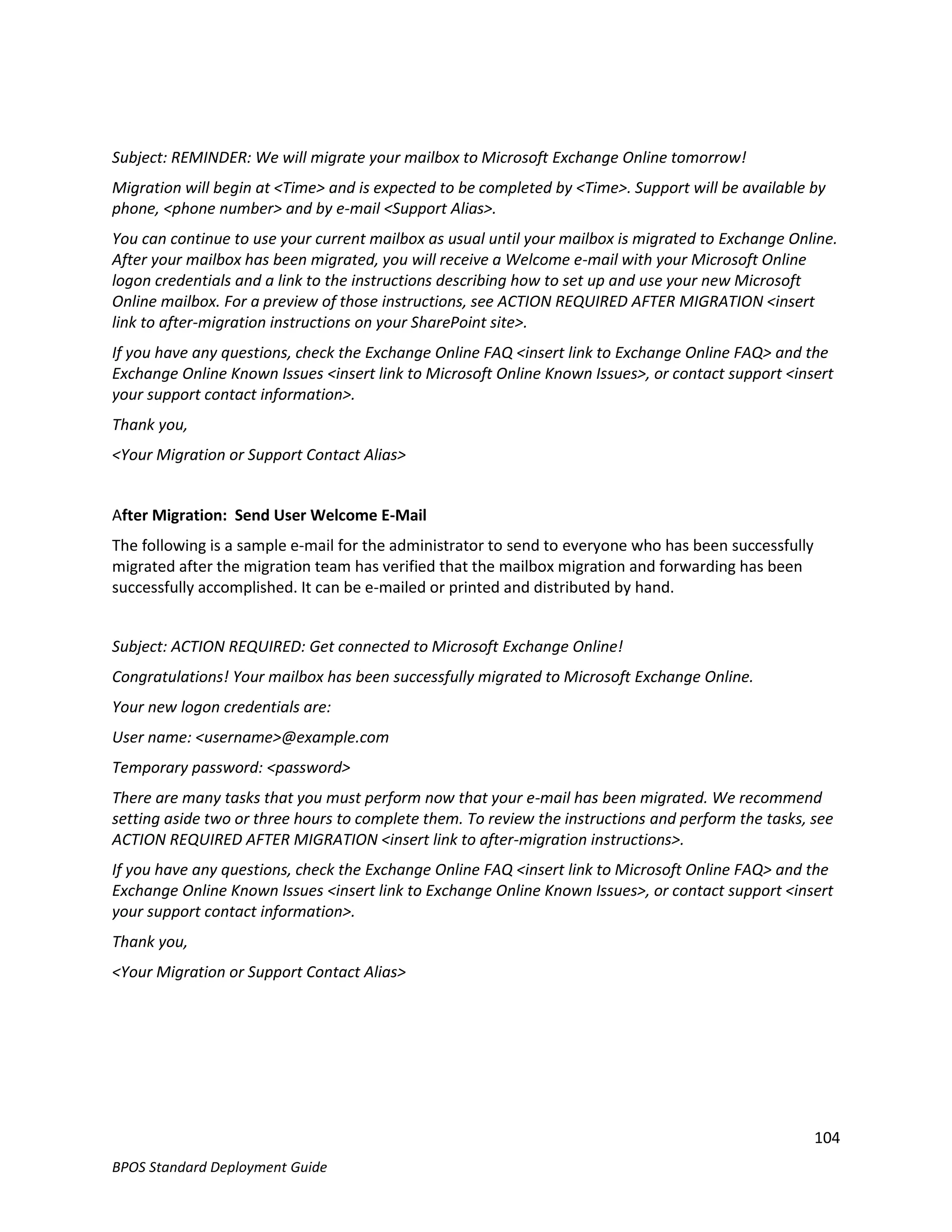 Subject: REMINDER: We will migrate your mailbox to Microsoft Exchange Online tomorrow!
Migration will begin at <Time> and is expected to be completed by <Time>. Support will be available by
phone, <phone number> and by e-mail <Support Alias>.
You can continue to use your current mailbox as usual until your mailbox is migrated to Exchange Online.
After your mailbox has been migrated, you will receive a Welcome e-mail with your Microsoft Online
logon credentials and a link to the instructions describing how to set up and use your new Microsoft
Online mailbox. For a preview of those instructions, see ACTION REQUIRED AFTER MIGRATION <insert
link to after-migration instructions on your SharePoint site>.
If you have any questions, check the Exchange Online FAQ <insert link to Exchange Online FAQ> and the
Exchange Online Known Issues <insert link to Microsoft Online Known Issues>, or contact support <insert
your support contact information>.
Thank you,
<Your Migration or Support Contact Alias>


After Migration: Send User Welcome E-Mail
The following is a sample e-mail for the administrator to send to everyone who has been successfully
migrated after the migration team has verified that the mailbox migration and forwarding has been
successfully accomplished. It can be e-mailed or printed and distributed by hand.


Subject: ACTION REQUIRED: Get connected to Microsoft Exchange Online!
Congratulations! Your mailbox has been successfully migrated to Microsoft Exchange Online.
Your new logon credentials are:
User name: <username>@example.com
Temporary password: <password>
There are many tasks that you must perform now that your e-mail has been migrated. We recommend
setting aside two or three hours to complete them. To review the instructions and perform the tasks, see
ACTION REQUIRED AFTER MIGRATION <insert link to after-migration instructions>.
If you have any questions, check the Exchange Online FAQ <insert link to Microsoft Online FAQ> and the
Exchange Online Known Issues <insert link to Exchange Online Known Issues>, or contact support <insert
your support contact information>.
Thank you,
<Your Migration or Support Contact Alias>




                                                                                                       104
BPOS Standard Deployment Guide
 