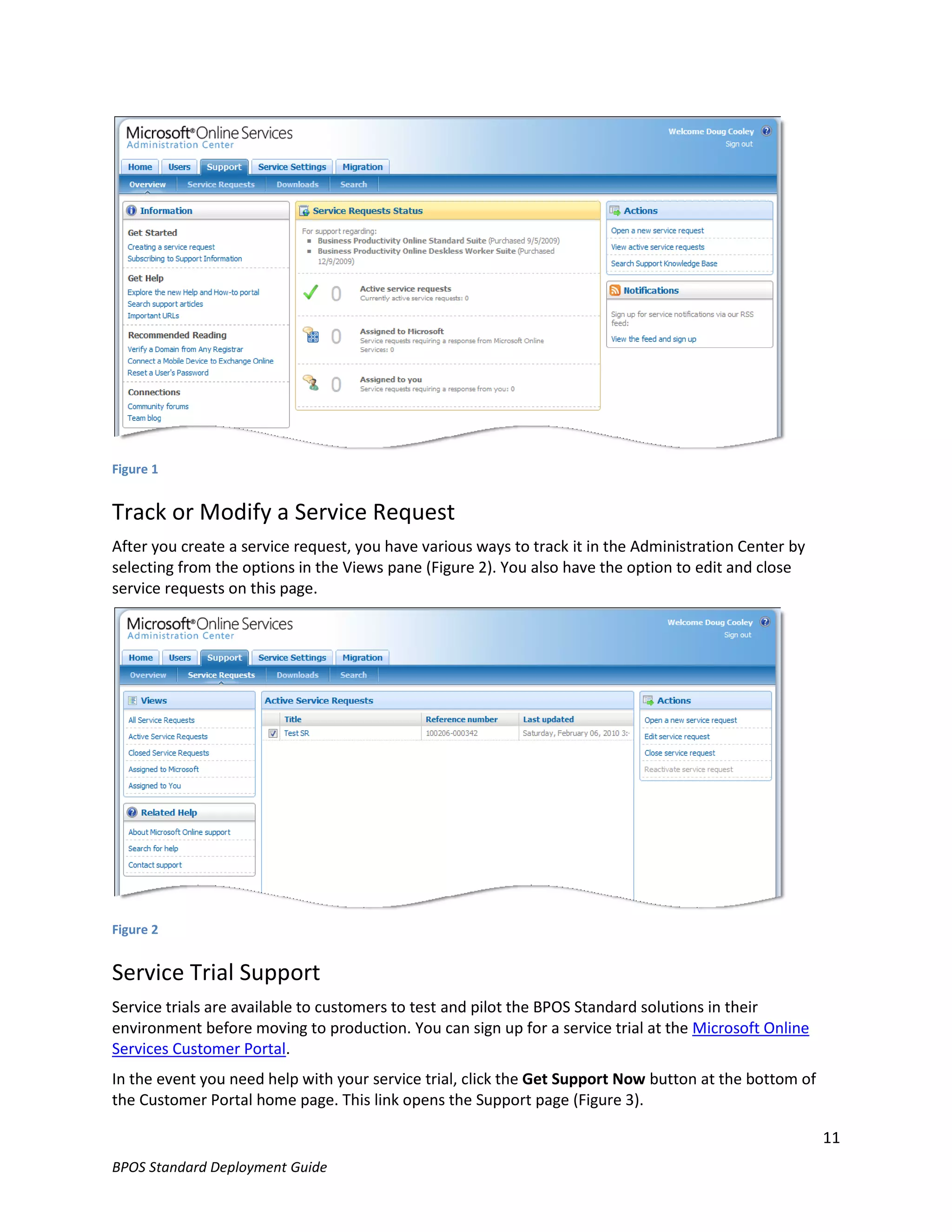 Figure 1


Track or Modify a Service Request
After you create a service request, you have various ways to track it in the Administration Center by
selecting from the options in the Views pane (Figure 2). You also have the option to edit and close
service requests on this page.




Figure 2


Service Trial Support
Service trials are available to customers to test and pilot the BPOS Standard solutions in their
environment before moving to production. You can sign up for a service trial at the Microsoft Online
Services Customer Portal.
In the event you need help with your service trial, click the Get Support Now button at the bottom of
the Customer Portal home page. This link opens the Support page (Figure 3).

                                                                                                        11
BPOS Standard Deployment Guide
 