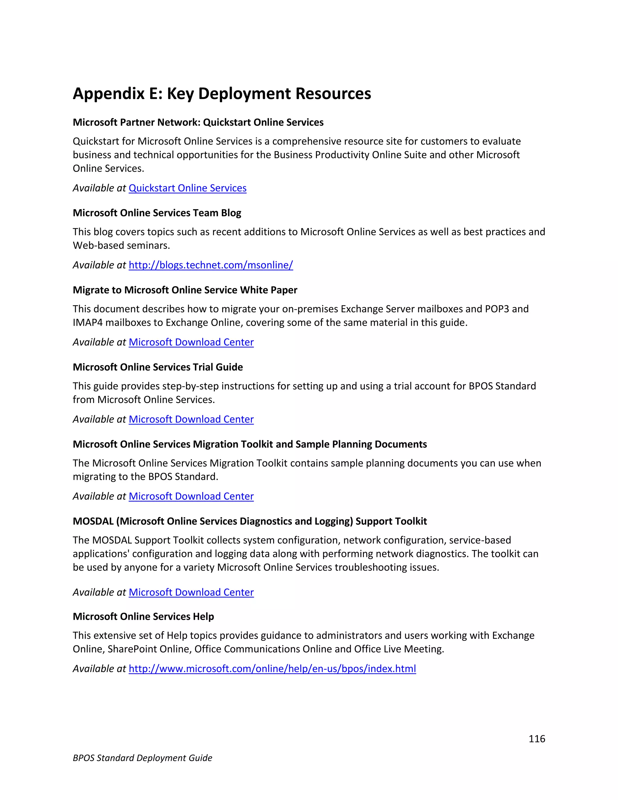 Appendix E: Key Deployment Resources
Microsoft Partner Network: Quickstart Online Services
Quickstart for Microsoft Online Services is a comprehensive resource site for customers to evaluate
business and technical opportunities for the Business Productivity Online Suite and other Microsoft
Online Services.
Available at Quickstart Online Services

Microsoft Online Services Team Blog
This blog covers topics such as recent additions to Microsoft Online Services as well as best practices and
Web-based seminars.
Available at http://blogs.technet.com/msonline/

Migrate to Microsoft Online Service White Paper
This document describes how to migrate your on-premises Exchange Server mailboxes and POP3 and
IMAP4 mailboxes to Exchange Online, covering some of the same material in this guide.
Available at Microsoft Download Center

Microsoft Online Services Trial Guide
This guide provides step-by-step instructions for setting up and using a trial account for BPOS Standard
from Microsoft Online Services.
Available at Microsoft Download Center

Microsoft Online Services Migration Toolkit and Sample Planning Documents
The Microsoft Online Services Migration Toolkit contains sample planning documents you can use when
migrating to the BPOS Standard.
Available at Microsoft Download Center

MOSDAL (Microsoft Online Services Diagnostics and Logging) Support Toolkit
The MOSDAL Support Toolkit collects system configuration, network configuration, service-based
applications' configuration and logging data along with performing network diagnostics. The toolkit can
be used by anyone for a variety Microsoft Online Services troubleshooting issues.

Available at Microsoft Download Center

Microsoft Online Services Help
This extensive set of Help topics provides guidance to administrators and users working with Exchange
Online, SharePoint Online, Office Communications Online and Office Live Meeting.
Available at http://www.microsoft.com/online/help/en-us/bpos/index.html




                                                                                                       116
BPOS Standard Deployment Guide
 
