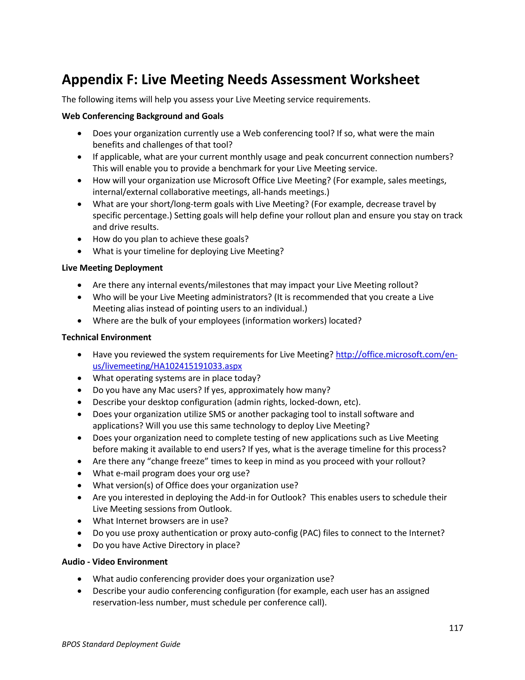 Appendix F: Live Meeting Needs Assessment Worksheet
The following items will help you assess your Live Meeting service requirements.
Web Conferencing Background and Goals
       Does your organization currently use a Web conferencing tool? If so, what were the main
        benefits and challenges of that tool?
       If applicable, what are your current monthly usage and peak concurrent connection numbers?
        This will enable you to provide a benchmark for your Live Meeting service.
       How will your organization use Microsoft Office Live Meeting? (For example, sales meetings,
        internal/external collaborative meetings, all-hands meetings.)
       What are your short/long-term goals with Live Meeting? (For example, decrease travel by
        specific percentage.) Setting goals will help define your rollout plan and ensure you stay on track
        and drive results.
       How do you plan to achieve these goals?
       What is your timeline for deploying Live Meeting?
Live Meeting Deployment
       Are there any internal events/milestones that may impact your Live Meeting rollout?
       Who will be your Live Meeting administrators? (It is recommended that you create a Live
        Meeting alias instead of pointing users to an individual.)
       Where are the bulk of your employees (information workers) located?
Technical Environment
       Have you reviewed the system requirements for Live Meeting? http://office.microsoft.com/en-
        us/livemeeting/HA102415191033.aspx
       What operating systems are in place today?
       Do you have any Mac users? If yes, approximately how many?
       Describe your desktop configuration (admin rights, locked-down, etc).
       Does your organization utilize SMS or another packaging tool to install software and
        applications? Will you use this same technology to deploy Live Meeting?
       Does your organization need to complete testing of new applications such as Live Meeting
        before making it available to end users? If yes, what is the average timeline for this process?
       Are there any “change freeze” times to keep in mind as you proceed with your rollout?
       What e-mail program does your org use?
       What version(s) of Office does your organization use?
       Are you interested in deploying the Add-in for Outlook? This enables users to schedule their
        Live Meeting sessions from Outlook.
       What Internet browsers are in use?
       Do you use proxy authentication or proxy auto-config (PAC) files to connect to the Internet?
       Do you have Active Directory in place?
Audio - Video Environment
       What audio conferencing provider does your organization use?
       Describe your audio conferencing configuration (for example, each user has an assigned
        reservation-less number, must schedule per conference call).

                                                                                                       117
BPOS Standard Deployment Guide
 