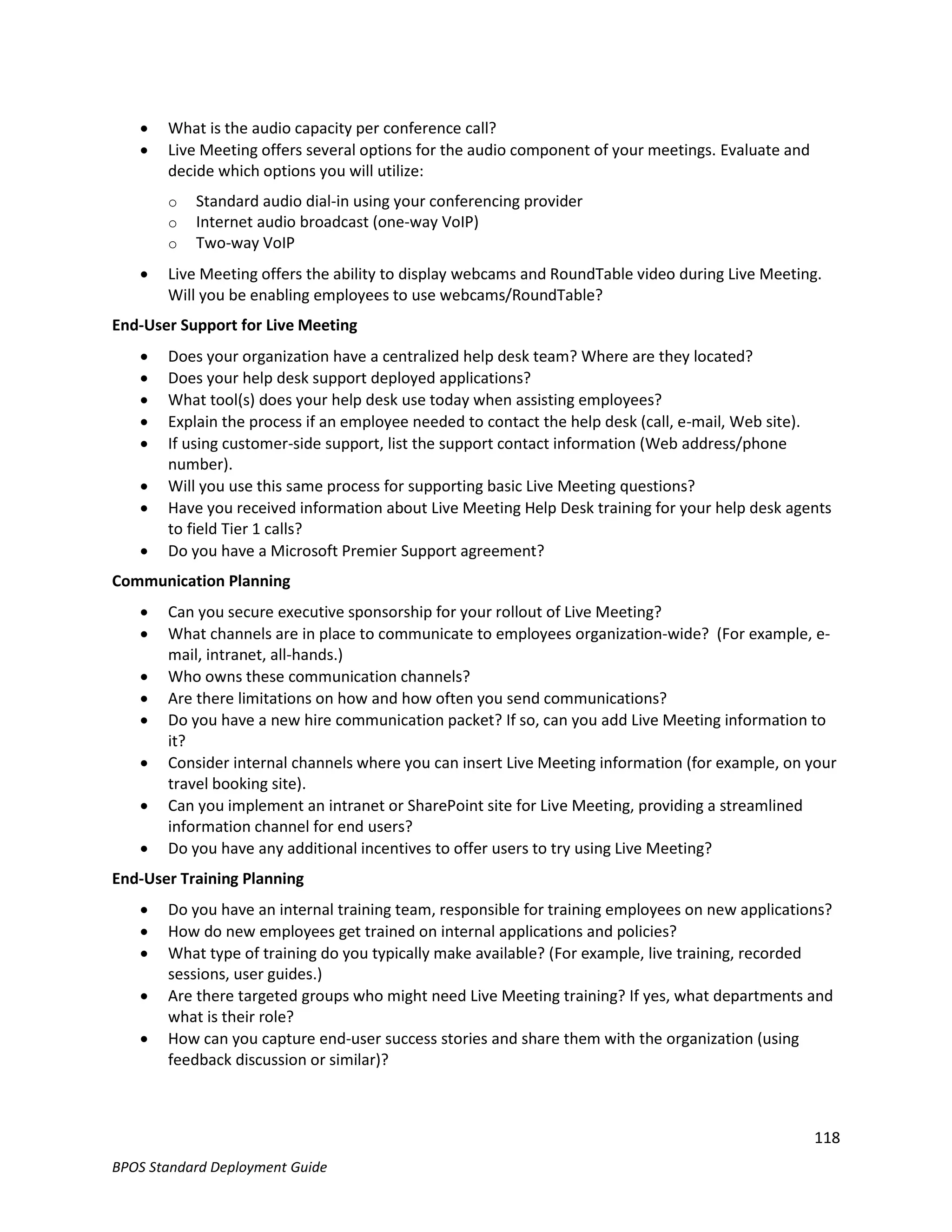    What is the audio capacity per conference call?
      Live Meeting offers several options for the audio component of your meetings. Evaluate and
       decide which options you will utilize:
       o   Standard audio dial-in using your conferencing provider
       o   Internet audio broadcast (one-way VoIP)
       o   Two-way VoIP
      Live Meeting offers the ability to display webcams and RoundTable video during Live Meeting.
       Will you be enabling employees to use webcams/RoundTable?
End-User Support for Live Meeting
      Does your organization have a centralized help desk team? Where are they located?
      Does your help desk support deployed applications?
      What tool(s) does your help desk use today when assisting employees?
      Explain the process if an employee needed to contact the help desk (call, e-mail, Web site).
      If using customer-side support, list the support contact information (Web address/phone
       number).
      Will you use this same process for supporting basic Live Meeting questions?
      Have you received information about Live Meeting Help Desk training for your help desk agents
       to field Tier 1 calls?
      Do you have a Microsoft Premier Support agreement?
Communication Planning
      Can you secure executive sponsorship for your rollout of Live Meeting?
      What channels are in place to communicate to employees organization-wide? (For example, e-
       mail, intranet, all-hands.)
      Who owns these communication channels?
      Are there limitations on how and how often you send communications?
      Do you have a new hire communication packet? If so, can you add Live Meeting information to
       it?
      Consider internal channels where you can insert Live Meeting information (for example, on your
       travel booking site).
      Can you implement an intranet or SharePoint site for Live Meeting, providing a streamlined
       information channel for end users?
      Do you have any additional incentives to offer users to try using Live Meeting?
End-User Training Planning
      Do you have an internal training team, responsible for training employees on new applications?
      How do new employees get trained on internal applications and policies?
      What type of training do you typically make available? (For example, live training, recorded
       sessions, user guides.)
      Are there targeted groups who might need Live Meeting training? If yes, what departments and
       what is their role?
      How can you capture end-user success stories and share them with the organization (using
       feedback discussion or similar)?



                                                                                                    118
BPOS Standard Deployment Guide
 