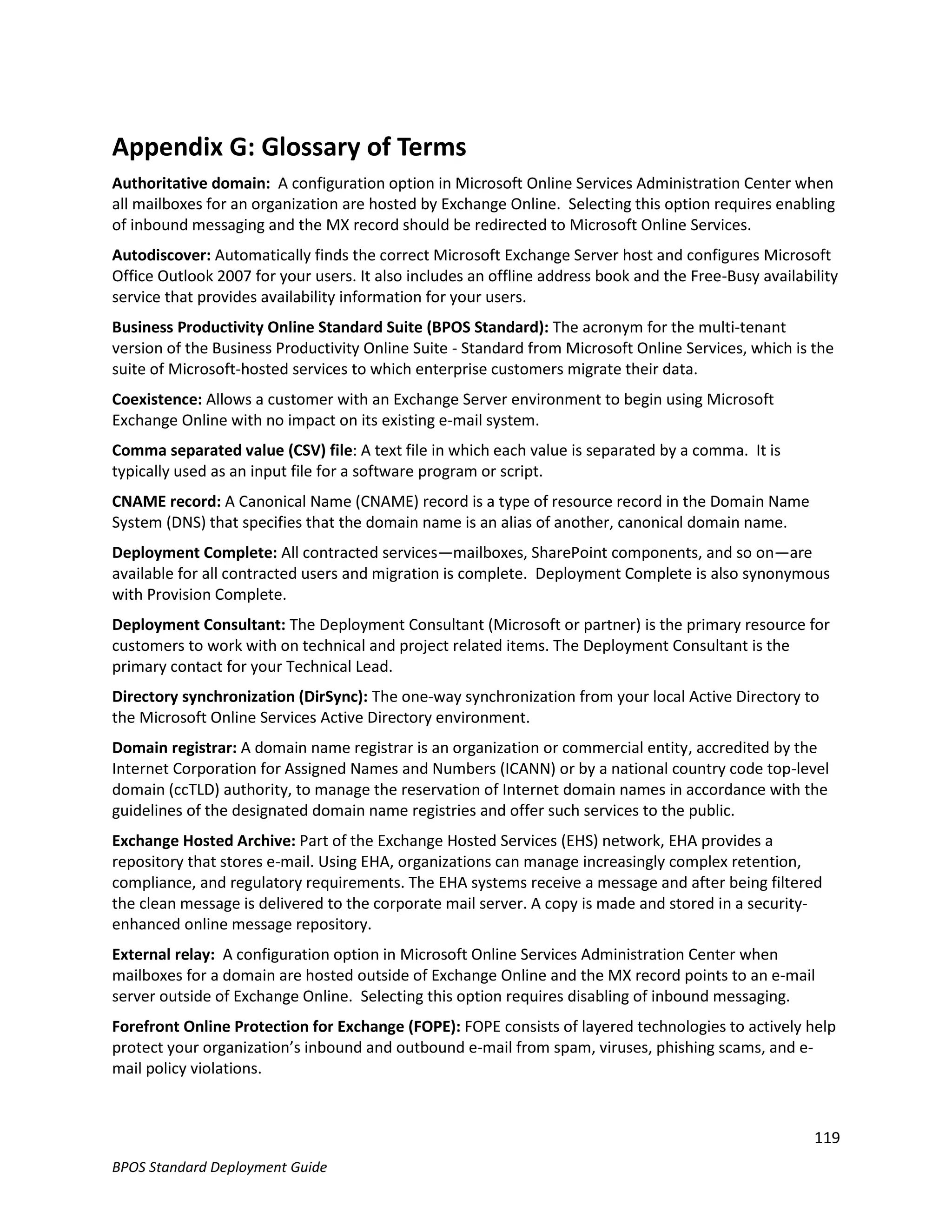 Appendix G: Glossary of Terms
Authoritative domain: A configuration option in Microsoft Online Services Administration Center when
all mailboxes for an organization are hosted by Exchange Online. Selecting this option requires enabling
of inbound messaging and the MX record should be redirected to Microsoft Online Services.
Autodiscover: Automatically finds the correct Microsoft Exchange Server host and configures Microsoft
Office Outlook 2007 for your users. It also includes an offline address book and the Free-Busy availability
service that provides availability information for your users.
Business Productivity Online Standard Suite (BPOS Standard): The acronym for the multi-tenant
version of the Business Productivity Online Suite - Standard from Microsoft Online Services, which is the
suite of Microsoft-hosted services to which enterprise customers migrate their data.
Coexistence: Allows a customer with an Exchange Server environment to begin using Microsoft
Exchange Online with no impact on its existing e-mail system.
Comma separated value (CSV) file: A text file in which each value is separated by a comma. It is
typically used as an input file for a software program or script.
CNAME record: A Canonical Name (CNAME) record is a type of resource record in the Domain Name
System (DNS) that specifies that the domain name is an alias of another, canonical domain name.
Deployment Complete: All contracted services—mailboxes, SharePoint components, and so on—are
available for all contracted users and migration is complete. Deployment Complete is also synonymous
with Provision Complete.
Deployment Consultant: The Deployment Consultant (Microsoft or partner) is the primary resource for
customers to work with on technical and project related items. The Deployment Consultant is the
primary contact for your Technical Lead.
Directory synchronization (DirSync): The one-way synchronization from your local Active Directory to
the Microsoft Online Services Active Directory environment.
Domain registrar: A domain name registrar is an organization or commercial entity, accredited by the
Internet Corporation for Assigned Names and Numbers (ICANN) or by a national country code top-level
domain (ccTLD) authority, to manage the reservation of Internet domain names in accordance with the
guidelines of the designated domain name registries and offer such services to the public.
Exchange Hosted Archive: Part of the Exchange Hosted Services (EHS) network, EHA provides a
repository that stores e-mail. Using EHA, organizations can manage increasingly complex retention,
compliance, and regulatory requirements. The EHA systems receive a message and after being filtered
the clean message is delivered to the corporate mail server. A copy is made and stored in a security-
enhanced online message repository.
External relay: A configuration option in Microsoft Online Services Administration Center when
mailboxes for a domain are hosted outside of Exchange Online and the MX record points to an e-mail
server outside of Exchange Online. Selecting this option requires disabling of inbound messaging.
Forefront Online Protection for Exchange (FOPE): FOPE consists of layered technologies to actively help
protect your organization’s inbound and outbound e-mail from spam, viruses, phishing scams, and e-
mail policy violations.



                                                                                                       119
BPOS Standard Deployment Guide
 
