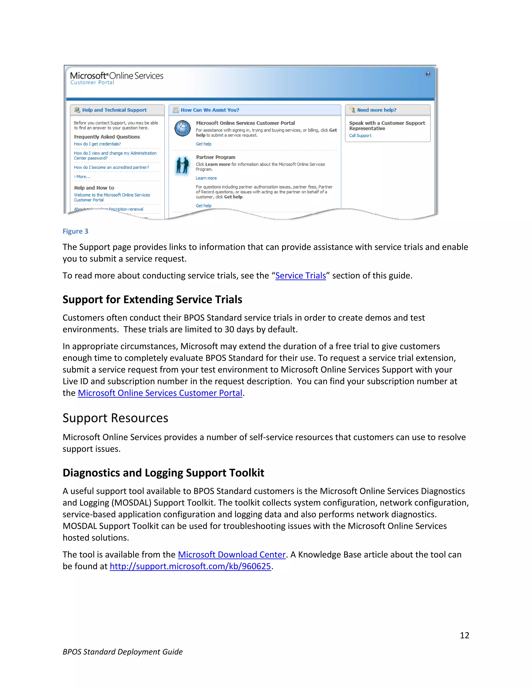 Figure 3

The Support page provides links to information that can provide assistance with service trials and enable
you to submit a service request.
To read more about conducting service trials, see the “Service Trials” section of this guide.

Support for Extending Service Trials
Customers often conduct their BPOS Standard service trials in order to create demos and test
environments. These trials are limited to 30 days by default.
In appropriate circumstances, Microsoft may extend the duration of a free trial to give customers
enough time to completely evaluate BPOS Standard for their use. To request a service trial extension,
submit a service request from your test environment to Microsoft Online Services Support with your
Live ID and subscription number in the request description. You can find your subscription number at
the Microsoft Online Services Customer Portal.

Support Resources
Microsoft Online Services provides a number of self-service resources that customers can use to resolve
support issues.

Diagnostics and Logging Support Toolkit
A useful support tool available to BPOS Standard customers is the Microsoft Online Services Diagnostics
and Logging (MOSDAL) Support Toolkit. The toolkit collects system configuration, network configuration,
service-based application configuration and logging data and also performs network diagnostics.
MOSDAL Support Toolkit can be used for troubleshooting issues with the Microsoft Online Services
hosted solutions.
The tool is available from the Microsoft Download Center. A Knowledge Base article about the tool can
be found at http://support.microsoft.com/kb/960625.




                                                                                                        12
BPOS Standard Deployment Guide
 