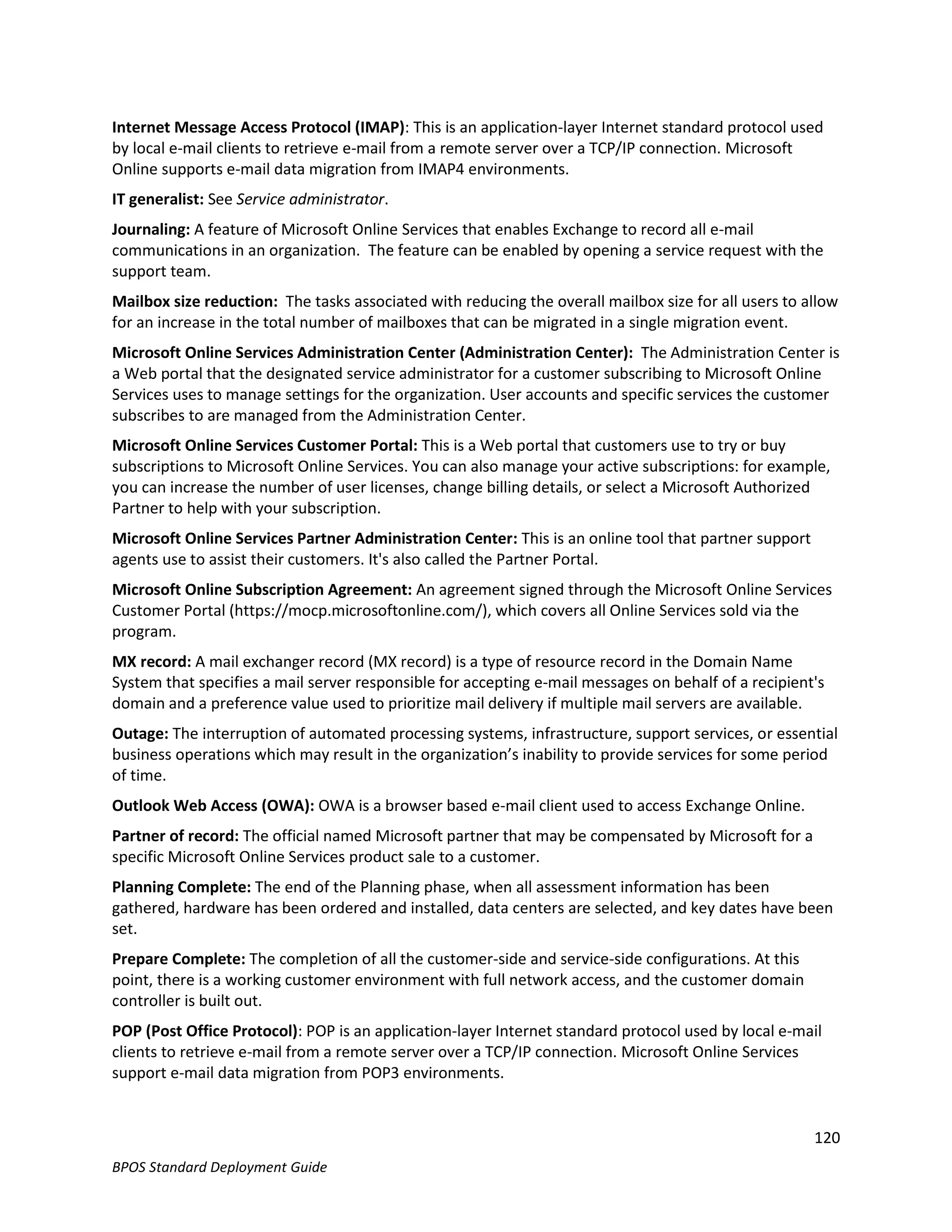 Internet Message Access Protocol (IMAP): This is an application-layer Internet standard protocol used
by local e-mail clients to retrieve e-mail from a remote server over a TCP/IP connection. Microsoft
Online supports e-mail data migration from IMAP4 environments.
IT generalist: See Service administrator.
Journaling: A feature of Microsoft Online Services that enables Exchange to record all e-mail
communications in an organization. The feature can be enabled by opening a service request with the
support team.
Mailbox size reduction: The tasks associated with reducing the overall mailbox size for all users to allow
for an increase in the total number of mailboxes that can be migrated in a single migration event.
Microsoft Online Services Administration Center (Administration Center): The Administration Center is
a Web portal that the designated service administrator for a customer subscribing to Microsoft Online
Services uses to manage settings for the organization. User accounts and specific services the customer
subscribes to are managed from the Administration Center.
Microsoft Online Services Customer Portal: This is a Web portal that customers use to try or buy
subscriptions to Microsoft Online Services. You can also manage your active subscriptions: for example,
you can increase the number of user licenses, change billing details, or select a Microsoft Authorized
Partner to help with your subscription.
Microsoft Online Services Partner Administration Center: This is an online tool that partner support
agents use to assist their customers. It's also called the Partner Portal.
Microsoft Online Subscription Agreement: An agreement signed through the Microsoft Online Services
Customer Portal (https://mocp.microsoftonline.com/), which covers all Online Services sold via the
program.
MX record: A mail exchanger record (MX record) is a type of resource record in the Domain Name
System that specifies a mail server responsible for accepting e-mail messages on behalf of a recipient's
domain and a preference value used to prioritize mail delivery if multiple mail servers are available.
Outage: The interruption of automated processing systems, infrastructure, support services, or essential
business operations which may result in the organization’s inability to provide services for some period
of time.
Outlook Web Access (OWA): OWA is a browser based e-mail client used to access Exchange Online.
Partner of record: The official named Microsoft partner that may be compensated by Microsoft for a
specific Microsoft Online Services product sale to a customer.
Planning Complete: The end of the Planning phase, when all assessment information has been
gathered, hardware has been ordered and installed, data centers are selected, and key dates have been
set.
Prepare Complete: The completion of all the customer-side and service-side configurations. At this
point, there is a working customer environment with full network access, and the customer domain
controller is built out.
POP (Post Office Protocol): POP is an application-layer Internet standard protocol used by local e-mail
clients to retrieve e-mail from a remote server over a TCP/IP connection. Microsoft Online Services
support e-mail data migration from POP3 environments.


                                                                                                       120
BPOS Standard Deployment Guide
 