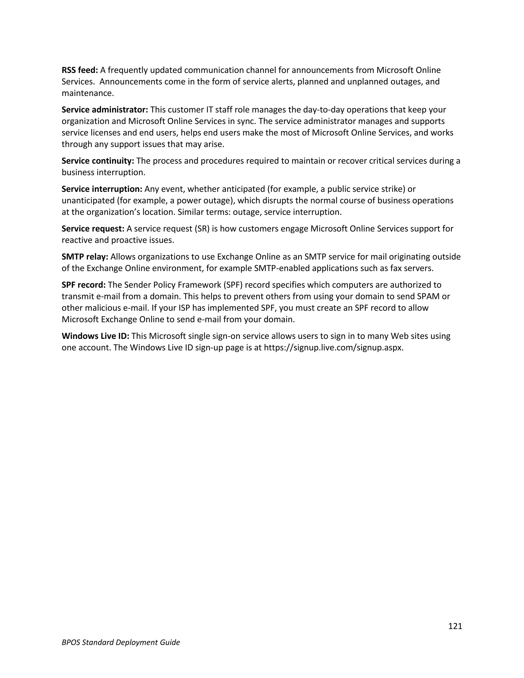 RSS feed: A frequently updated communication channel for announcements from Microsoft Online
Services. Announcements come in the form of service alerts, planned and unplanned outages, and
maintenance.
Service administrator: This customer IT staff role manages the day-to-day operations that keep your
organization and Microsoft Online Services in sync. The service administrator manages and supports
service licenses and end users, helps end users make the most of Microsoft Online Services, and works
through any support issues that may arise.
Service continuity: The process and procedures required to maintain or recover critical services during a
business interruption.
Service interruption: Any event, whether anticipated (for example, a public service strike) or
unanticipated (for example, a power outage), which disrupts the normal course of business operations
at the organization’s location. Similar terms: outage, service interruption.
Service request: A service request (SR) is how customers engage Microsoft Online Services support for
reactive and proactive issues.
SMTP relay: Allows organizations to use Exchange Online as an SMTP service for mail originating outside
of the Exchange Online environment, for example SMTP-enabled applications such as fax servers.
SPF record: The Sender Policy Framework (SPF) record specifies which computers are authorized to
transmit e-mail from a domain. This helps to prevent others from using your domain to send SPAM or
other malicious e-mail. If your ISP has implemented SPF, you must create an SPF record to allow
Microsoft Exchange Online to send e-mail from your domain.
Windows Live ID: This Microsoft single sign-on service allows users to sign in to many Web sites using
one account. The Windows Live ID sign-up page is at https://signup.live.com/signup.aspx.




                                                                                                     121
BPOS Standard Deployment Guide
 