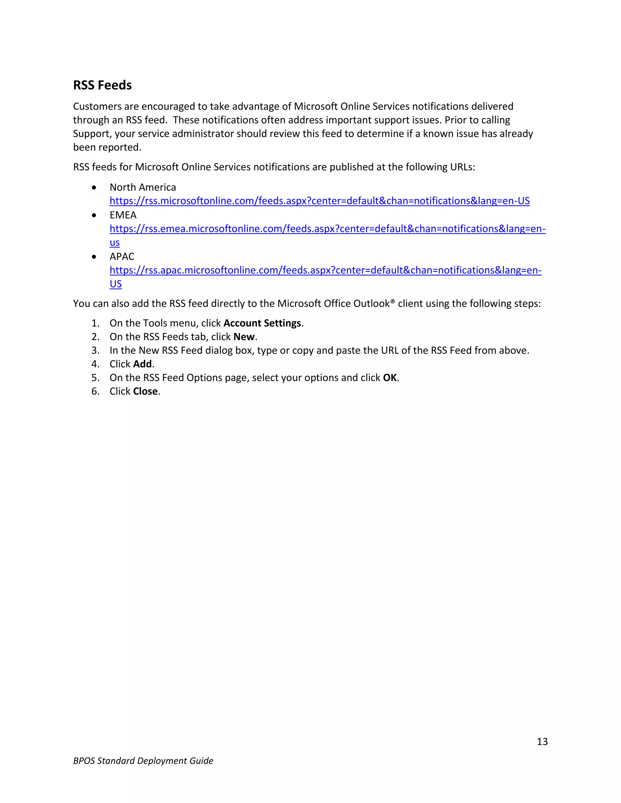 RSS Feeds
Customers are encouraged to take advantage of Microsoft Online Services notifications delivered
through an RSS feed. These notifications often address important support issues. Prior to calling
Support, your service administrator should review this feed to determine if a known issue has already
been reported.
RSS feeds for Microsoft Online Services notifications are published at the following URLs:
        North America
         https://rss.microsoftonline.com/feeds.aspx?center=default&chan=notifications&lang=en-US
        EMEA
         https://rss.emea.microsoftonline.com/feeds.aspx?center=default&chan=notifications&lang=en-
         us
        APAC
         https://rss.apac.microsoftonline.com/feeds.aspx?center=default&chan=notifications&lang=en-
         US
You can also add the RSS feed directly to the Microsoft Office Outlook® client using the following steps:
    1.   On the Tools menu, click Account Settings.
    2.   On the RSS Feeds tab, click New.
    3.   In the New RSS Feed dialog box, type or copy and paste the URL of the RSS Feed from above.
    4.   Click Add.
    5.   On the RSS Feed Options page, select your options and click OK.
    6.   Click Close.




                                                                                                        13
BPOS Standard Deployment Guide
 