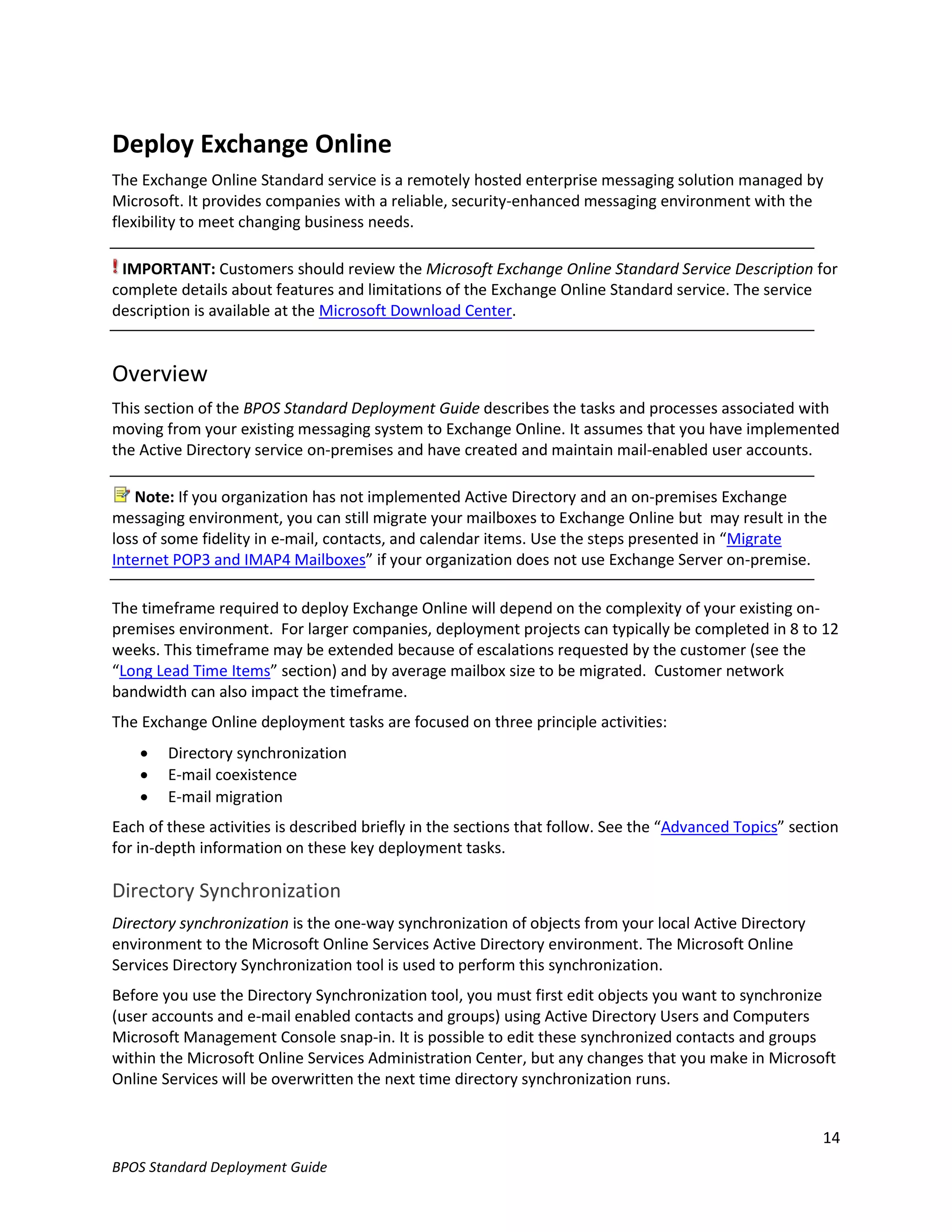 Deploy Exchange Online
The Exchange Online Standard service is a remotely hosted enterprise messaging solution managed by
Microsoft. It provides companies with a reliable, security-enhanced messaging environment with the
flexibility to meet changing business needs.

 IMPORTANT: Customers should review the Microsoft Exchange Online Standard Service Description for
complete details about features and limitations of the Exchange Online Standard service. The service
description is available at the Microsoft Download Center.


Overview
This section of the BPOS Standard Deployment Guide describes the tasks and processes associated with
moving from your existing messaging system to Exchange Online. It assumes that you have implemented
the Active Directory service on-premises and have created and maintain mail-enabled user accounts.

   Note: If you organization has not implemented Active Directory and an on-premises Exchange
messaging environment, you can still migrate your mailboxes to Exchange Online but may result in the
loss of some fidelity in e-mail, contacts, and calendar items. Use the steps presented in “Migrate
Internet POP3 and IMAP4 Mailboxes” if your organization does not use Exchange Server on-premise.

The timeframe required to deploy Exchange Online will depend on the complexity of your existing on-
premises environment. For larger companies, deployment projects can typically be completed in 8 to 12
weeks. This timeframe may be extended because of escalations requested by the customer (see the
“Long Lead Time Items” section) and by average mailbox size to be migrated. Customer network
bandwidth can also impact the timeframe.
The Exchange Online deployment tasks are focused on three principle activities:
       Directory synchronization
       E-mail coexistence
       E-mail migration
Each of these activities is described briefly in the sections that follow. See the “Advanced Topics” section
for in-depth information on these key deployment tasks.

Directory Synchronization
Directory synchronization is the one-way synchronization of objects from your local Active Directory
environment to the Microsoft Online Services Active Directory environment. The Microsoft Online
Services Directory Synchronization tool is used to perform this synchronization.
Before you use the Directory Synchronization tool, you must first edit objects you want to synchronize
(user accounts and e-mail enabled contacts and groups) using Active Directory Users and Computers
Microsoft Management Console snap-in. It is possible to edit these synchronized contacts and groups
within the Microsoft Online Services Administration Center, but any changes that you make in Microsoft
Online Services will be overwritten the next time directory synchronization runs.


                                                                                                         14
BPOS Standard Deployment Guide
 