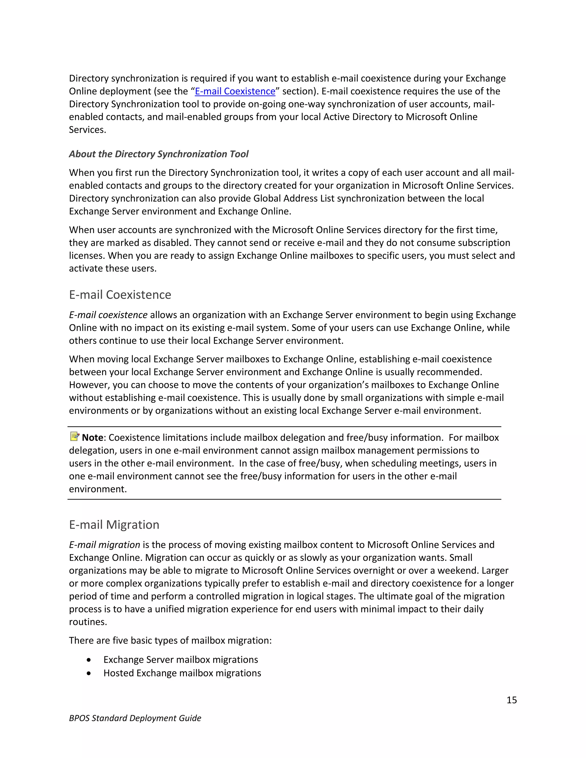 Directory synchronization is required if you want to establish e-mail coexistence during your Exchange
Online deployment (see the “E-mail Coexistence” section). E-mail coexistence requires the use of the
Directory Synchronization tool to provide on-going one-way synchronization of user accounts, mail-
enabled contacts, and mail-enabled groups from your local Active Directory to Microsoft Online
Services.

About the Directory Synchronization Tool
When you first run the Directory Synchronization tool, it writes a copy of each user account and all mail-
enabled contacts and groups to the directory created for your organization in Microsoft Online Services.
Directory synchronization can also provide Global Address List synchronization between the local
Exchange Server environment and Exchange Online.
When user accounts are synchronized with the Microsoft Online Services directory for the first time,
they are marked as disabled. They cannot send or receive e-mail and they do not consume subscription
licenses. When you are ready to assign Exchange Online mailboxes to specific users, you must select and
activate these users.

E-mail Coexistence
E-mail coexistence allows an organization with an Exchange Server environment to begin using Exchange
Online with no impact on its existing e-mail system. Some of your users can use Exchange Online, while
others continue to use their local Exchange Server environment.
When moving local Exchange Server mailboxes to Exchange Online, establishing e-mail coexistence
between your local Exchange Server environment and Exchange Online is usually recommended.
However, you can choose to move the contents of your organization’s mailboxes to Exchange Online
without establishing e-mail coexistence. This is usually done by small organizations with simple e-mail
environments or by organizations without an existing local Exchange Server e-mail environment.

   Note: Coexistence limitations include mailbox delegation and free/busy information. For mailbox
delegation, users in one e-mail environment cannot assign mailbox management permissions to
users in the other e-mail environment. In the case of free/busy, when scheduling meetings, users in
one e-mail environment cannot see the free/busy information for users in the other e-mail
environment.


E-mail Migration
E-mail migration is the process of moving existing mailbox content to Microsoft Online Services and
Exchange Online. Migration can occur as quickly or as slowly as your organization wants. Small
organizations may be able to migrate to Microsoft Online Services overnight or over a weekend. Larger
or more complex organizations typically prefer to establish e-mail and directory coexistence for a longer
period of time and perform a controlled migration in logical stages. The ultimate goal of the migration
process is to have a unified migration experience for end users with minimal impact to their daily
routines.
There are five basic types of mailbox migration:
       Exchange Server mailbox migrations
       Hosted Exchange mailbox migrations

                                                                                                          15
BPOS Standard Deployment Guide
 