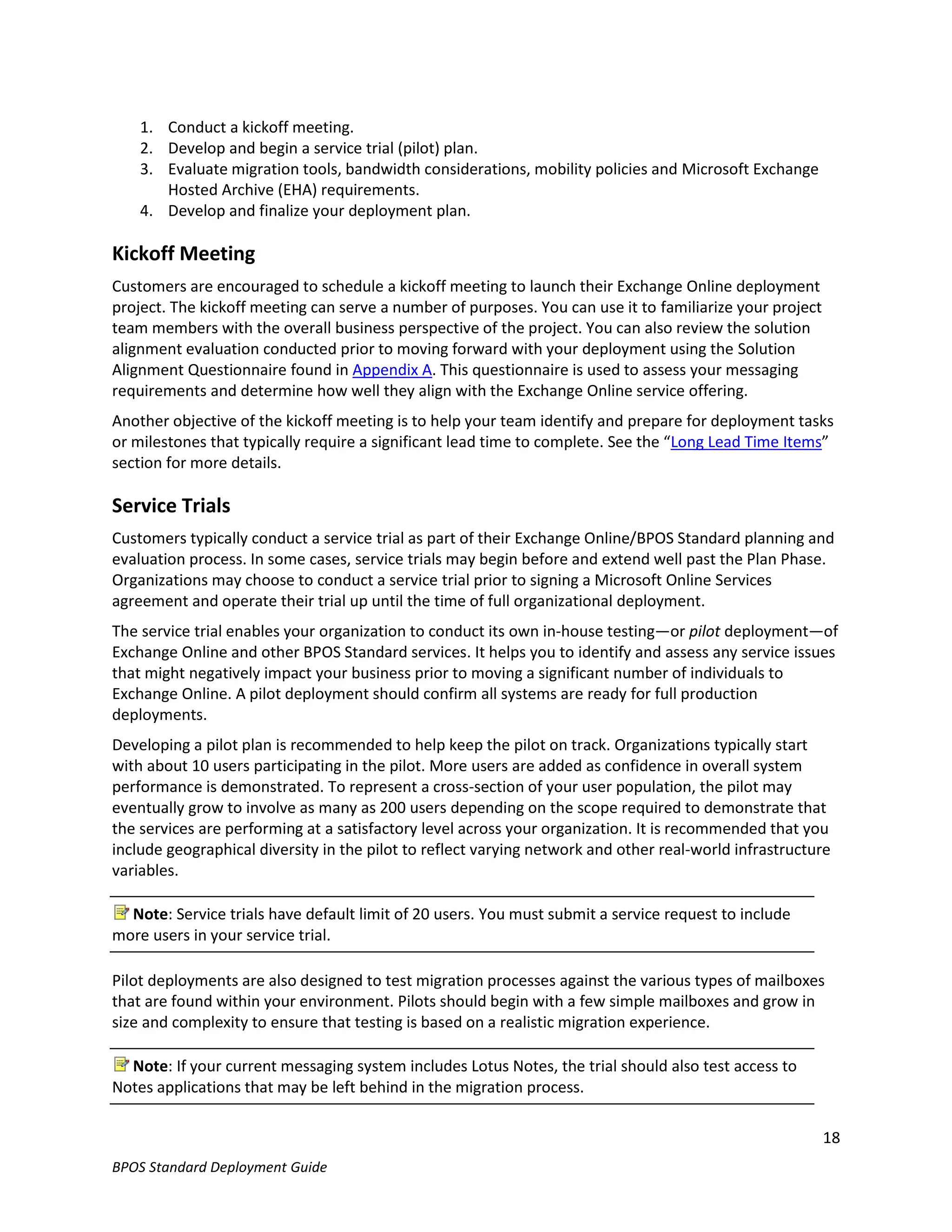 1. Conduct a kickoff meeting.
    2. Develop and begin a service trial (pilot) plan.
    3. Evaluate migration tools, bandwidth considerations, mobility policies and Microsoft Exchange
       Hosted Archive (EHA) requirements.
    4. Develop and finalize your deployment plan.

Kickoff Meeting
Customers are encouraged to schedule a kickoff meeting to launch their Exchange Online deployment
project. The kickoff meeting can serve a number of purposes. You can use it to familiarize your project
team members with the overall business perspective of the project. You can also review the solution
alignment evaluation conducted prior to moving forward with your deployment using the Solution
Alignment Questionnaire found in Appendix A. This questionnaire is used to assess your messaging
requirements and determine how well they align with the Exchange Online service offering.
Another objective of the kickoff meeting is to help your team identify and prepare for deployment tasks
or milestones that typically require a significant lead time to complete. See the “Long Lead Time Items”
section for more details.

Service Trials
Customers typically conduct a service trial as part of their Exchange Online/BPOS Standard planning and
evaluation process. In some cases, service trials may begin before and extend well past the Plan Phase.
Organizations may choose to conduct a service trial prior to signing a Microsoft Online Services
agreement and operate their trial up until the time of full organizational deployment.
The service trial enables your organization to conduct its own in-house testing—or pilot deployment—of
Exchange Online and other BPOS Standard services. It helps you to identify and assess any service issues
that might negatively impact your business prior to moving a significant number of individuals to
Exchange Online. A pilot deployment should confirm all systems are ready for full production
deployments.
Developing a pilot plan is recommended to help keep the pilot on track. Organizations typically start
with about 10 users participating in the pilot. More users are added as confidence in overall system
performance is demonstrated. To represent a cross-section of your user population, the pilot may
eventually grow to involve as many as 200 users depending on the scope required to demonstrate that
the services are performing at a satisfactory level across your organization. It is recommended that you
include geographical diversity in the pilot to reflect varying network and other real-world infrastructure
variables.

  Note: Service trials have default limit of 20 users. You must submit a service request to include
more users in your service trial.

Pilot deployments are also designed to test migration processes against the various types of mailboxes
that are found within your environment. Pilots should begin with a few simple mailboxes and grow in
size and complexity to ensure that testing is based on a realistic migration experience.

  Note: If your current messaging system includes Lotus Notes, the trial should also test access to
Notes applications that may be left behind in the migration process.

                                                                                                          18
BPOS Standard Deployment Guide
 