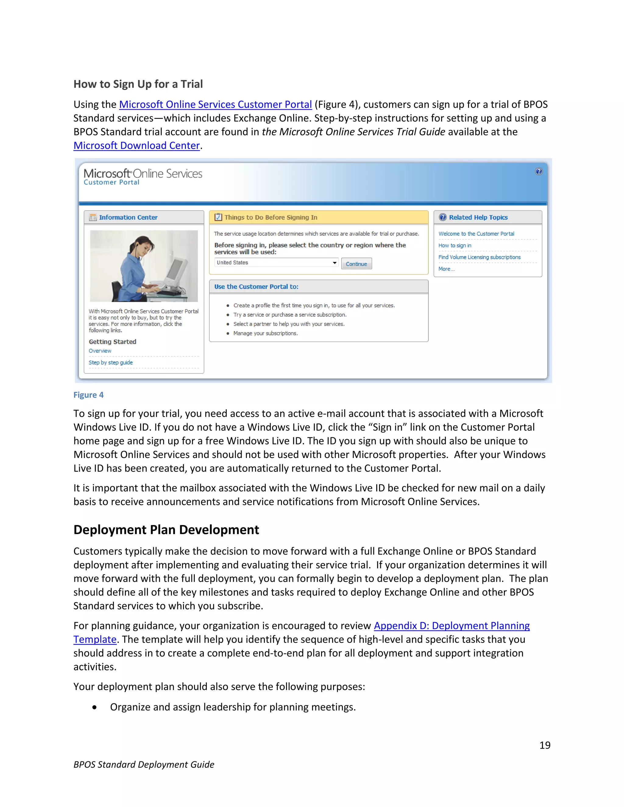How to Sign Up for a Trial
Using the Microsoft Online Services Customer Portal (Figure 4), customers can sign up for a trial of BPOS
Standard services—which includes Exchange Online. Step-by-step instructions for setting up and using a
BPOS Standard trial account are found in the Microsoft Online Services Trial Guide available at the
Microsoft Download Center.




Figure 4

To sign up for your trial, you need access to an active e-mail account that is associated with a Microsoft
Windows Live ID. If you do not have a Windows Live ID, click the “Sign in” link on the Customer Portal
home page and sign up for a free Windows Live ID. The ID you sign up with should also be unique to
Microsoft Online Services and should not be used with other Microsoft properties. After your Windows
Live ID has been created, you are automatically returned to the Customer Portal.
It is important that the mailbox associated with the Windows Live ID be checked for new mail on a daily
basis to receive announcements and service notifications from Microsoft Online Services.

Deployment Plan Development
Customers typically make the decision to move forward with a full Exchange Online or BPOS Standard
deployment after implementing and evaluating their service trial. If your organization determines it will
move forward with the full deployment, you can formally begin to develop a deployment plan. The plan
should define all of the key milestones and tasks required to deploy Exchange Online and other BPOS
Standard services to which you subscribe.
For planning guidance, your organization is encouraged to review Appendix D: Deployment Planning
Template. The template will help you identify the sequence of high-level and specific tasks that you
should address in to create a complete end-to-end plan for all deployment and support integration
activities.
Your deployment plan should also serve the following purposes:
          Organize and assign leadership for planning meetings.


                                                                                                        19
BPOS Standard Deployment Guide
 