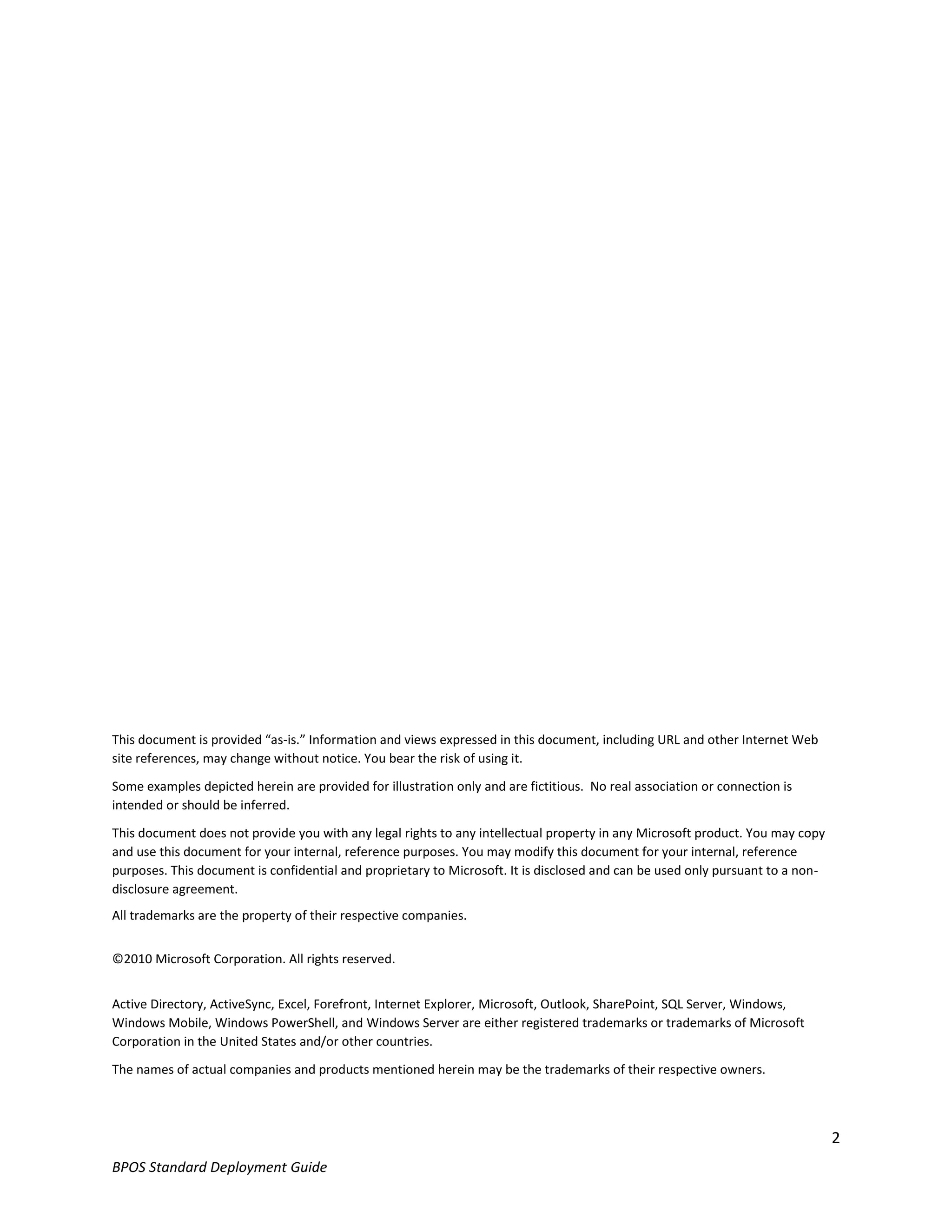 This document is provided “as-is.” Information and views expressed in this document, including URL and other Internet Web
site references, may change without notice. You bear the risk of using it.

Some examples depicted herein are provided for illustration only and are fictitious. No real association or connection is
intended or should be inferred.

This document does not provide you with any legal rights to any intellectual property in any Microsoft product. You may copy
and use this document for your internal, reference purposes. You may modify this document for your internal, reference
purposes. This document is confidential and proprietary to Microsoft. It is disclosed and can be used only pursuant to a non-
disclosure agreement.
All trademarks are the property of their respective companies.


©2010 Microsoft Corporation. All rights reserved.


Active Directory, ActiveSync, Excel, Forefront, Internet Explorer, Microsoft, Outlook, SharePoint, SQL Server, Windows,
Windows Mobile, Windows PowerShell, and Windows Server are either registered trademarks or trademarks of Microsoft
Corporation in the United States and/or other countries.

The names of actual companies and products mentioned herein may be the trademarks of their respective owners.



                                                                                                                                2
BPOS Standard Deployment Guide
 