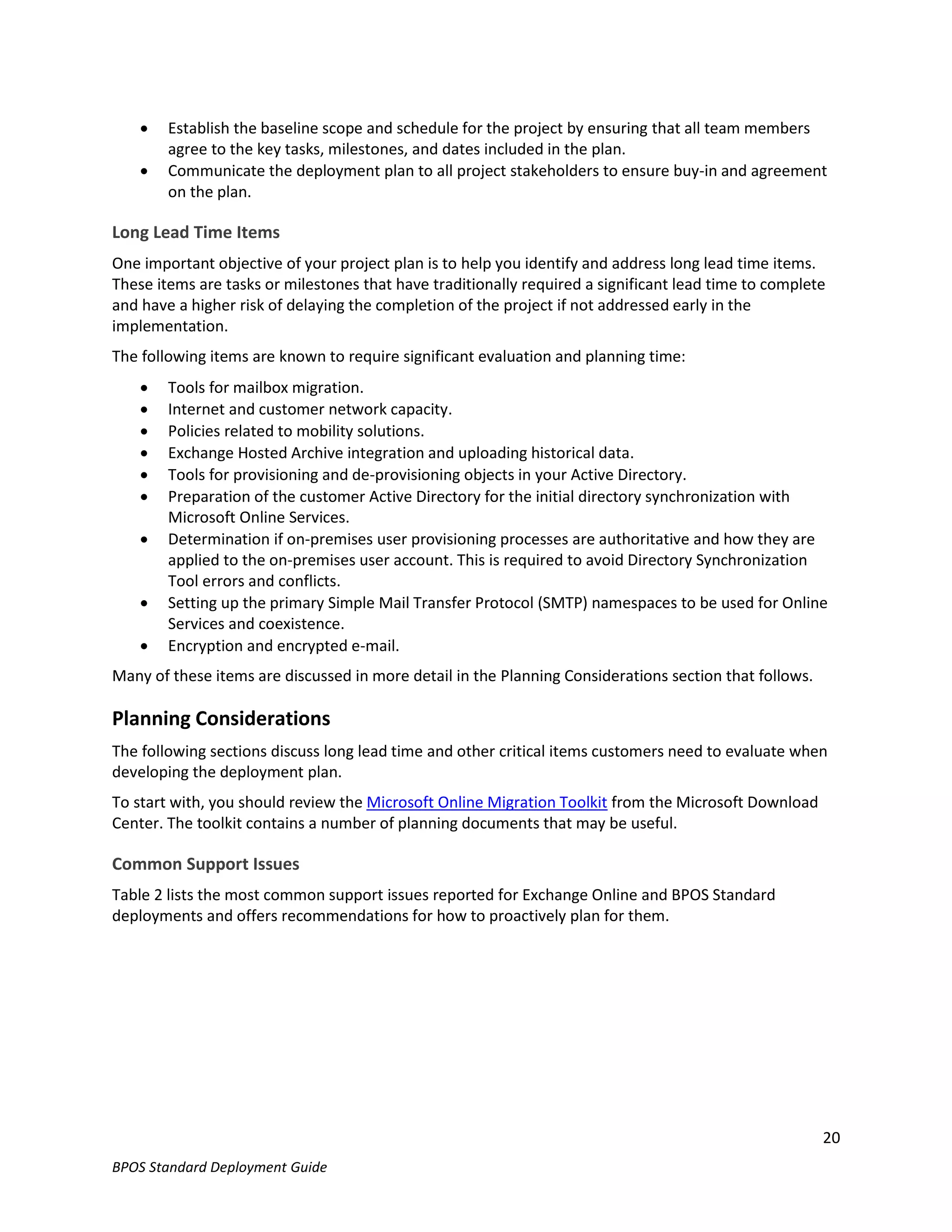    Establish the baseline scope and schedule for the project by ensuring that all team members
        agree to the key tasks, milestones, and dates included in the plan.
       Communicate the deployment plan to all project stakeholders to ensure buy-in and agreement
        on the plan.

Long Lead Time Items
One important objective of your project plan is to help you identify and address long lead time items.
These items are tasks or milestones that have traditionally required a significant lead time to complete
and have a higher risk of delaying the completion of the project if not addressed early in the
implementation.
The following items are known to require significant evaluation and planning time:
       Tools for mailbox migration.
       Internet and customer network capacity.
       Policies related to mobility solutions.
       Exchange Hosted Archive integration and uploading historical data.
       Tools for provisioning and de-provisioning objects in your Active Directory.
       Preparation of the customer Active Directory for the initial directory synchronization with
        Microsoft Online Services.
       Determination if on-premises user provisioning processes are authoritative and how they are
        applied to the on-premises user account. This is required to avoid Directory Synchronization
        Tool errors and conflicts.
       Setting up the primary Simple Mail Transfer Protocol (SMTP) namespaces to be used for Online
        Services and coexistence.
       Encryption and encrypted e-mail.
Many of these items are discussed in more detail in the Planning Considerations section that follows.

Planning Considerations
The following sections discuss long lead time and other critical items customers need to evaluate when
developing the deployment plan.
To start with, you should review the Microsoft Online Migration Toolkit from the Microsoft Download
Center. The toolkit contains a number of planning documents that may be useful.

Common Support Issues
Table 2 lists the most common support issues reported for Exchange Online and BPOS Standard
deployments and offers recommendations for how to proactively plan for them.




                                                                                                        20
BPOS Standard Deployment Guide
 