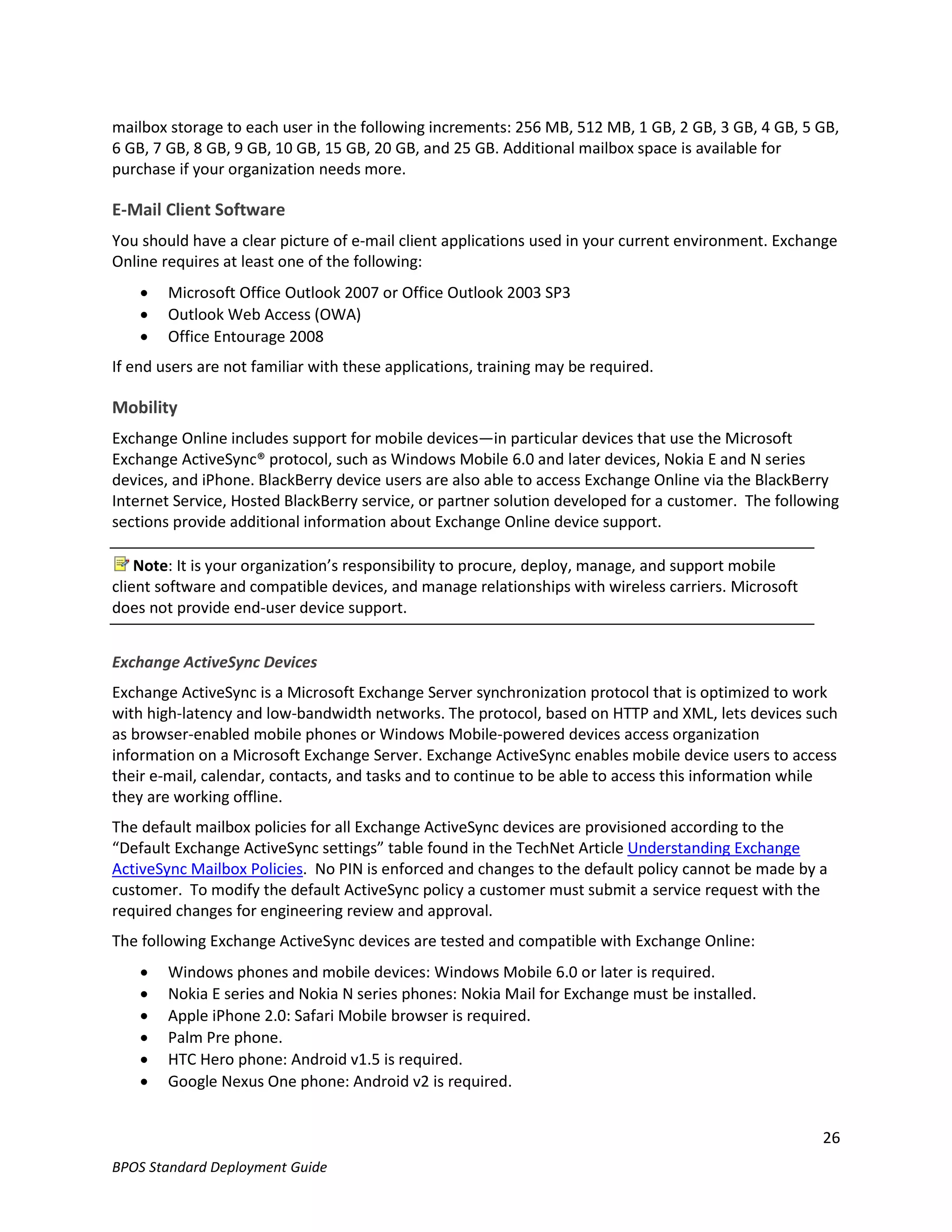 mailbox storage to each user in the following increments: 256 MB, 512 MB, 1 GB, 2 GB, 3 GB, 4 GB, 5 GB,
6 GB, 7 GB, 8 GB, 9 GB, 10 GB, 15 GB, 20 GB, and 25 GB. Additional mailbox space is available for
purchase if your organization needs more.

E-Mail Client Software
You should have a clear picture of e-mail client applications used in your current environment. Exchange
Online requires at least one of the following:
       Microsoft Office Outlook 2007 or Office Outlook 2003 SP3
       Outlook Web Access (OWA)
       Office Entourage 2008
If end users are not familiar with these applications, training may be required.

Mobility
Exchange Online includes support for mobile devices—in particular devices that use the Microsoft
Exchange ActiveSync® protocol, such as Windows Mobile 6.0 and later devices, Nokia E and N series
devices, and iPhone. BlackBerry device users are also able to access Exchange Online via the BlackBerry
Internet Service, Hosted BlackBerry service, or partner solution developed for a customer. The following
sections provide additional information about Exchange Online device support.

    Note: It is your organization’s responsibility to procure, deploy, manage, and support mobile
client software and compatible devices, and manage relationships with wireless carriers. Microsoft
does not provide end-user device support.


Exchange ActiveSync Devices
Exchange ActiveSync is a Microsoft Exchange Server synchronization protocol that is optimized to work
with high-latency and low-bandwidth networks. The protocol, based on HTTP and XML, lets devices such
as browser-enabled mobile phones or Windows Mobile-powered devices access organization
information on a Microsoft Exchange Server. Exchange ActiveSync enables mobile device users to access
their e-mail, calendar, contacts, and tasks and to continue to be able to access this information while
they are working offline.
The default mailbox policies for all Exchange ActiveSync devices are provisioned according to the
“Default Exchange ActiveSync settings” table found in the TechNet Article Understanding Exchange
ActiveSync Mailbox Policies. No PIN is enforced and changes to the default policy cannot be made by a
customer. To modify the default ActiveSync policy a customer must submit a service request with the
required changes for engineering review and approval.
The following Exchange ActiveSync devices are tested and compatible with Exchange Online:
       Windows phones and mobile devices: Windows Mobile 6.0 or later is required.
       Nokia E series and Nokia N series phones: Nokia Mail for Exchange must be installed.
       Apple iPhone 2.0: Safari Mobile browser is required.
       Palm Pre phone.
       HTC Hero phone: Android v1.5 is required.
       Google Nexus One phone: Android v2 is required.


                                                                                                     26
BPOS Standard Deployment Guide
 