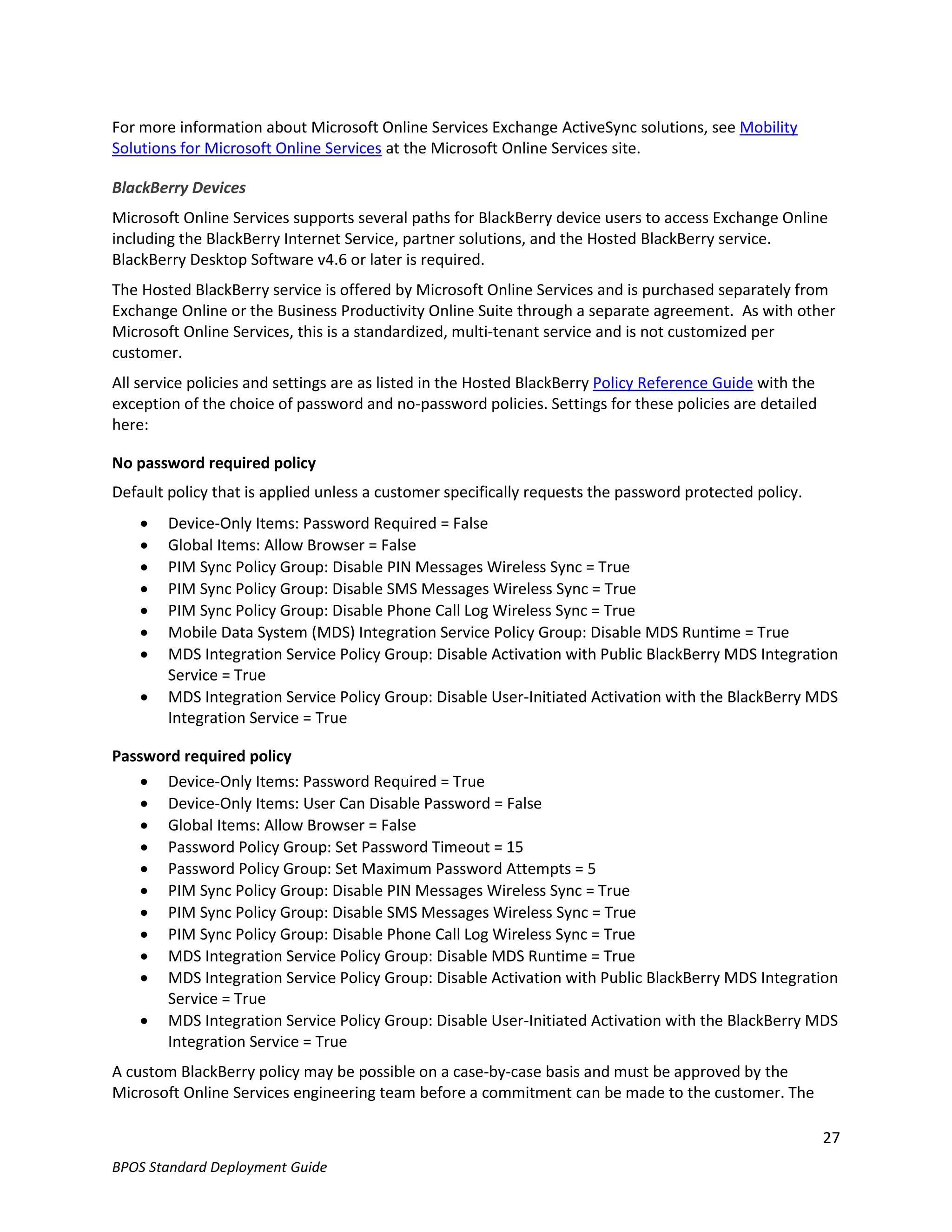 For more information about Microsoft Online Services Exchange ActiveSync solutions, see Mobility
Solutions for Microsoft Online Services at the Microsoft Online Services site.

BlackBerry Devices
Microsoft Online Services supports several paths for BlackBerry device users to access Exchange Online
including the BlackBerry Internet Service, partner solutions, and the Hosted BlackBerry service.
BlackBerry Desktop Software v4.6 or later is required.
The Hosted BlackBerry service is offered by Microsoft Online Services and is purchased separately from
Exchange Online or the Business Productivity Online Suite through a separate agreement. As with other
Microsoft Online Services, this is a standardized, multi-tenant service and is not customized per
customer.
All service policies and settings are as listed in the Hosted BlackBerry Policy Reference Guide with the
exception of the choice of password and no-password policies. Settings for these policies are detailed
here:

No password required policy
Default policy that is applied unless a customer specifically requests the password protected policy.
       Device-Only Items: Password Required = False
       Global Items: Allow Browser = False
       PIM Sync Policy Group: Disable PIN Messages Wireless Sync = True
       PIM Sync Policy Group: Disable SMS Messages Wireless Sync = True
       PIM Sync Policy Group: Disable Phone Call Log Wireless Sync = True
       Mobile Data System (MDS) Integration Service Policy Group: Disable MDS Runtime = True
       MDS Integration Service Policy Group: Disable Activation with Public BlackBerry MDS Integration
        Service = True
       MDS Integration Service Policy Group: Disable User-Initiated Activation with the BlackBerry MDS
        Integration Service = True

Password required policy
     Device-Only Items: Password Required = True
     Device-Only Items: User Can Disable Password = False
     Global Items: Allow Browser = False
     Password Policy Group: Set Password Timeout = 15
     Password Policy Group: Set Maximum Password Attempts = 5
     PIM Sync Policy Group: Disable PIN Messages Wireless Sync = True
     PIM Sync Policy Group: Disable SMS Messages Wireless Sync = True
     PIM Sync Policy Group: Disable Phone Call Log Wireless Sync = True
     MDS Integration Service Policy Group: Disable MDS Runtime = True
     MDS Integration Service Policy Group: Disable Activation with Public BlackBerry MDS Integration
      Service = True
     MDS Integration Service Policy Group: Disable User-Initiated Activation with the BlackBerry MDS
      Integration Service = True
A custom BlackBerry policy may be possible on a case-by-case basis and must be approved by the
Microsoft Online Services engineering team before a commitment can be made to the customer. The

                                                                                                           27
BPOS Standard Deployment Guide
 