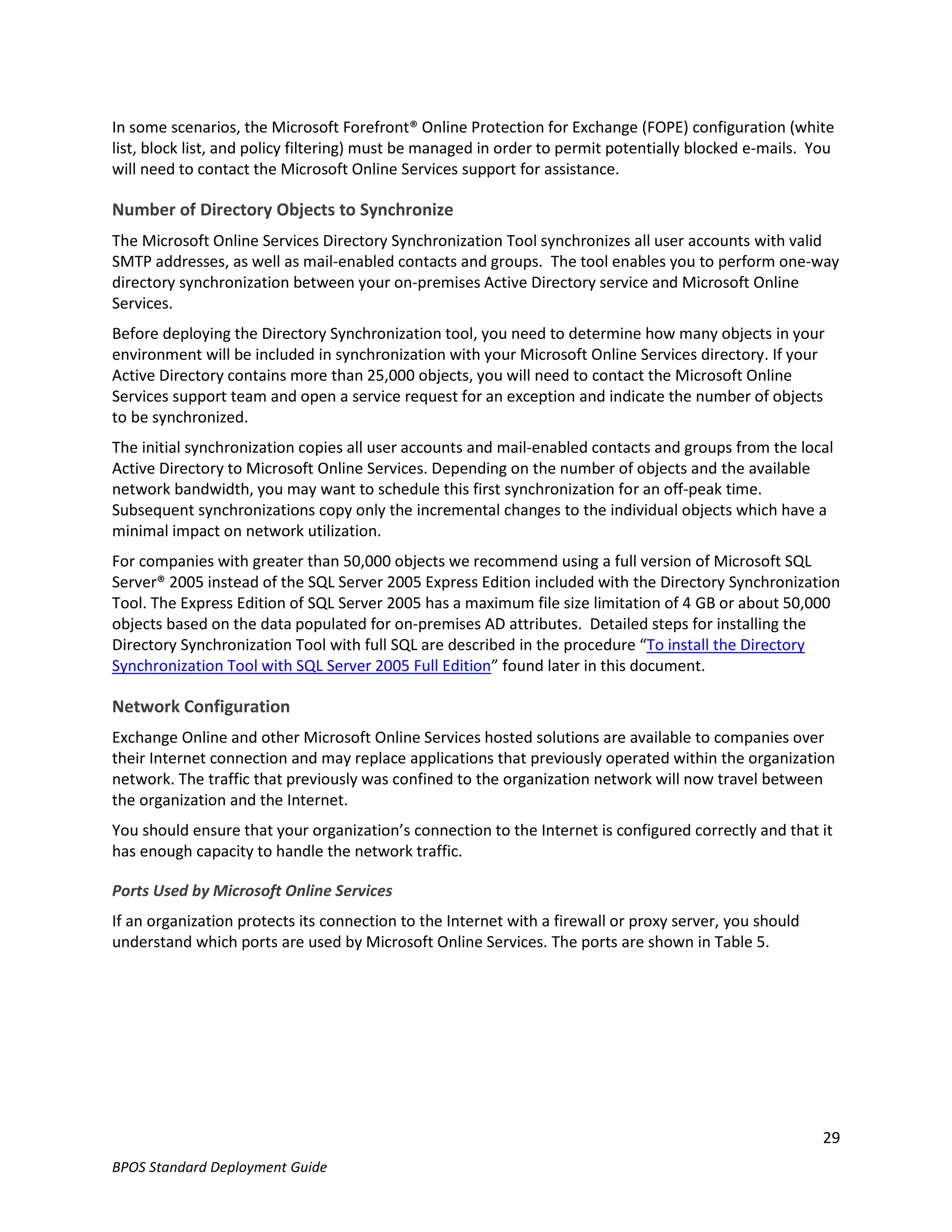 In some scenarios, the Microsoft Forefront® Online Protection for Exchange (FOPE) configuration (white
list, block list, and policy filtering) must be managed in order to permit potentially blocked e-mails. You
will need to contact the Microsoft Online Services support for assistance.

Number of Directory Objects to Synchronize
The Microsoft Online Services Directory Synchronization Tool synchronizes all user accounts with valid
SMTP addresses, as well as mail-enabled contacts and groups. The tool enables you to perform one-way
directory synchronization between your on-premises Active Directory service and Microsoft Online
Services.
Before deploying the Directory Synchronization tool, you need to determine how many objects in your
environment will be included in synchronization with your Microsoft Online Services directory. If your
Active Directory contains more than 25,000 objects, you will need to contact the Microsoft Online
Services support team and open a service request for an exception and indicate the number of objects
to be synchronized.
The initial synchronization copies all user accounts and mail-enabled contacts and groups from the local
Active Directory to Microsoft Online Services. Depending on the number of objects and the available
network bandwidth, you may want to schedule this first synchronization for an off-peak time.
Subsequent synchronizations copy only the incremental changes to the individual objects which have a
minimal impact on network utilization.
For companies with greater than 50,000 objects we recommend using a full version of Microsoft SQL
Server® 2005 instead of the SQL Server 2005 Express Edition included with the Directory Synchronization
Tool. The Express Edition of SQL Server 2005 has a maximum file size limitation of 4 GB or about 50,000
objects based on the data populated for on-premises AD attributes. Detailed steps for installing the
Directory Synchronization Tool with full SQL are described in the procedure “To install the Directory
Synchronization Tool with SQL Server 2005 Full Edition” found later in this document.

Network Configuration
Exchange Online and other Microsoft Online Services hosted solutions are available to companies over
their Internet connection and may replace applications that previously operated within the organization
network. The traffic that previously was confined to the organization network will now travel between
the organization and the Internet.
You should ensure that your organization’s connection to the Internet is configured correctly and that it
has enough capacity to handle the network traffic.

Ports Used by Microsoft Online Services
If an organization protects its connection to the Internet with a firewall or proxy server, you should
understand which ports are used by Microsoft Online Services. The ports are shown in Table 5.




                                                                                                         29
BPOS Standard Deployment Guide
 