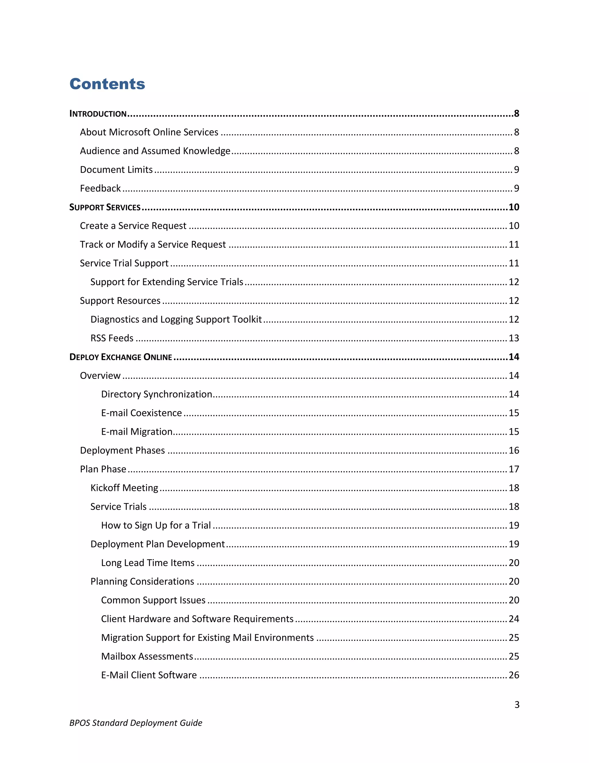 Contents
INTRODUCTION ......................................................................................................................................8
   About Microsoft Online Services .............................................................................................................. 8
   Audience and Assumed Knowledge .......................................................................................................... 8
   Document Limits ....................................................................................................................................... 9
   Feedback ................................................................................................................................................... 9
SUPPORT SERVICES ............................................................................................................................... 10
   Create a Service Request ........................................................................................................................ 10
   Track or Modify a Service Request ......................................................................................................... 11
   Service Trial Support ............................................................................................................................... 11
      Support for Extending Service Trials ................................................................................................... 12
   Support Resources .................................................................................................................................. 12
      Diagnostics and Logging Support Toolkit ............................................................................................ 12
      RSS Feeds ............................................................................................................................................ 13
DEPLOY EXCHANGE ONLINE .................................................................................................................... 14
   Overview ................................................................................................................................................. 14
          Directory Synchronization............................................................................................................... 14
          E-mail Coexistence .......................................................................................................................... 15
          E-mail Migration.............................................................................................................................. 15
   Deployment Phases ................................................................................................................................ 16
   Plan Phase ............................................................................................................................................... 17
      Kickoff Meeting ................................................................................................................................... 18
      Service Trials ....................................................................................................................................... 18
          How to Sign Up for a Trial ............................................................................................................... 19
      Deployment Plan Development .......................................................................................................... 19
          Long Lead Time Items ..................................................................................................................... 20
      Planning Considerations ..................................................................................................................... 20
          Common Support Issues ................................................................................................................. 20
          Client Hardware and Software Requirements ................................................................................ 24
          Migration Support for Existing Mail Environments ........................................................................ 25
          Mailbox Assessments ...................................................................................................................... 25
          E-Mail Client Software .................................................................................................................... 26

                                                                                                                                                               3
BPOS Standard Deployment Guide
 