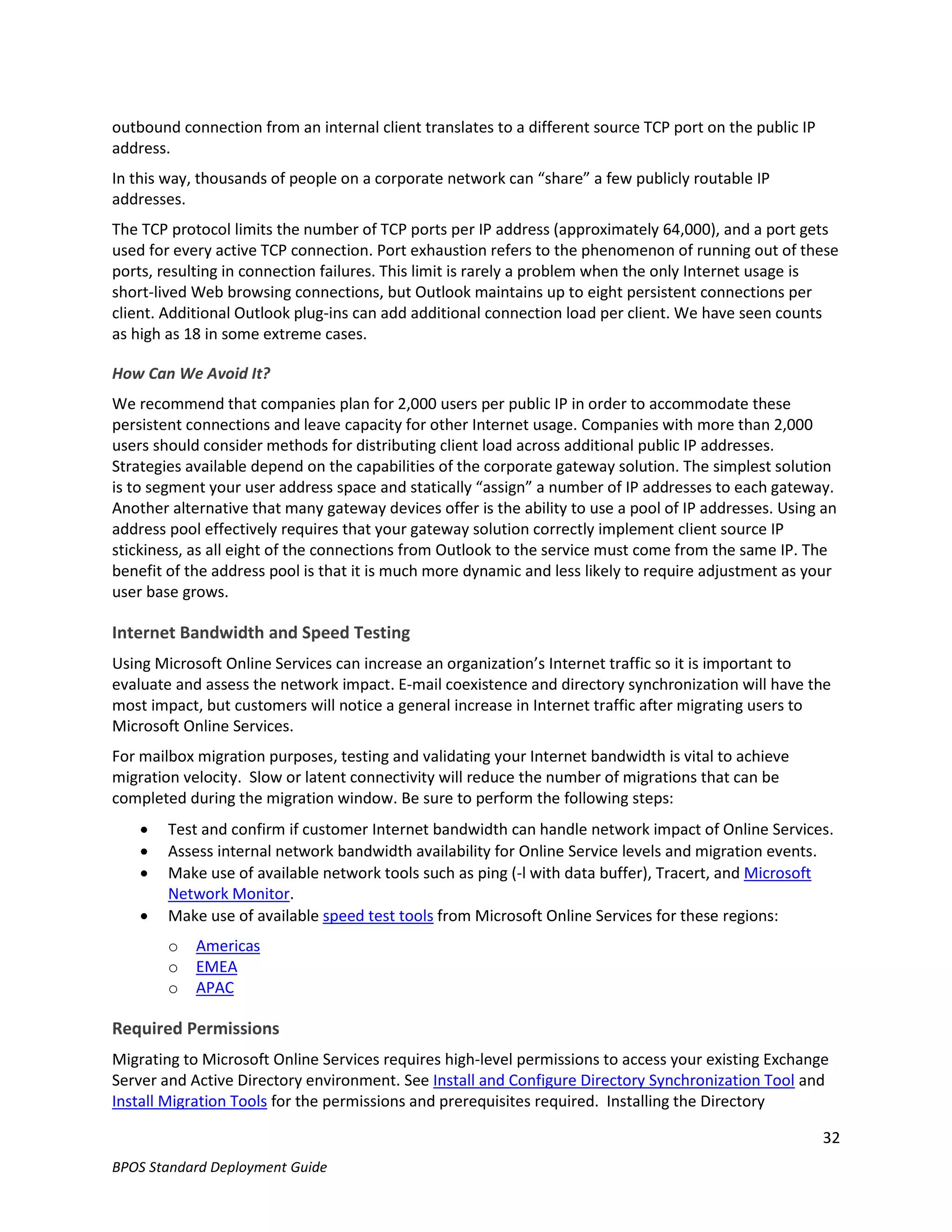 outbound connection from an internal client translates to a different source TCP port on the public IP
address.
In this way, thousands of people on a corporate network can “share” a few publicly routable IP
addresses.
The TCP protocol limits the number of TCP ports per IP address (approximately 64,000), and a port gets
used for every active TCP connection. Port exhaustion refers to the phenomenon of running out of these
ports, resulting in connection failures. This limit is rarely a problem when the only Internet usage is
short-lived Web browsing connections, but Outlook maintains up to eight persistent connections per
client. Additional Outlook plug-ins can add additional connection load per client. We have seen counts
as high as 18 in some extreme cases.

How Can We Avoid It?
We recommend that companies plan for 2,000 users per public IP in order to accommodate these
persistent connections and leave capacity for other Internet usage. Companies with more than 2,000
users should consider methods for distributing client load across additional public IP addresses.
Strategies available depend on the capabilities of the corporate gateway solution. The simplest solution
is to segment your user address space and statically “assign” a number of IP addresses to each gateway.
Another alternative that many gateway devices offer is the ability to use a pool of IP addresses. Using an
address pool effectively requires that your gateway solution correctly implement client source IP
stickiness, as all eight of the connections from Outlook to the service must come from the same IP. The
benefit of the address pool is that it is much more dynamic and less likely to require adjustment as your
user base grows.

Internet Bandwidth and Speed Testing
Using Microsoft Online Services can increase an organization’s Internet traffic so it is important to
evaluate and assess the network impact. E-mail coexistence and directory synchronization will have the
most impact, but customers will notice a general increase in Internet traffic after migrating users to
Microsoft Online Services.
For mailbox migration purposes, testing and validating your Internet bandwidth is vital to achieve
migration velocity. Slow or latent connectivity will reduce the number of migrations that can be
completed during the migration window. Be sure to perform the following steps:
       Test and confirm if customer Internet bandwidth can handle network impact of Online Services.
       Assess internal network bandwidth availability for Online Service levels and migration events.
       Make use of available network tools such as ping (-l with data buffer), Tracert, and Microsoft
        Network Monitor.
       Make use of available speed test tools from Microsoft Online Services for these regions:
        o   Americas
        o   EMEA
        o   APAC

Required Permissions
Migrating to Microsoft Online Services requires high-level permissions to access your existing Exchange
Server and Active Directory environment. See Install and Configure Directory Synchronization Tool and
Install Migration Tools for the permissions and prerequisites required. Installing the Directory

                                                                                                         32
BPOS Standard Deployment Guide
 