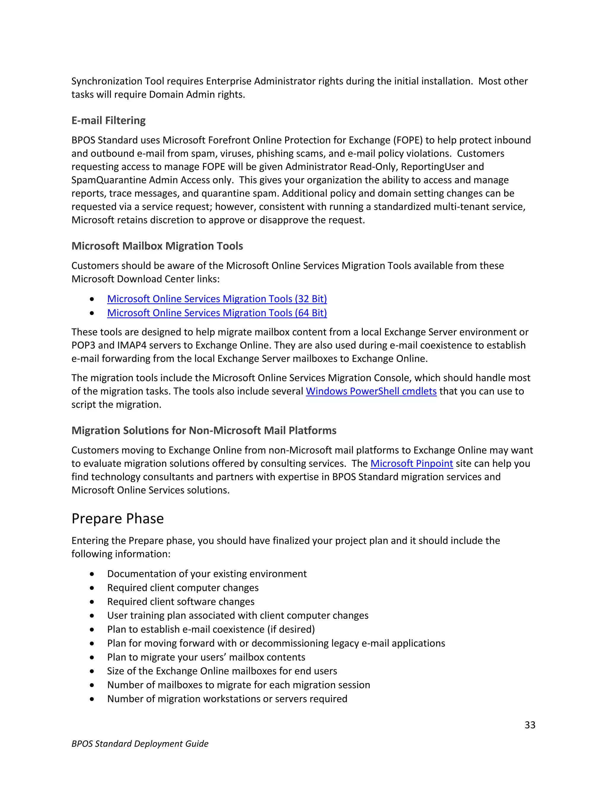 Synchronization Tool requires Enterprise Administrator rights during the initial installation. Most other
tasks will require Domain Admin rights.

E-mail Filtering
BPOS Standard uses Microsoft Forefront Online Protection for Exchange (FOPE) to help protect inbound
and outbound e-mail from spam, viruses, phishing scams, and e-mail policy violations. Customers
requesting access to manage FOPE will be given Administrator Read-Only, ReportingUser and
SpamQuarantine Admin Access only. This gives your organization the ability to access and manage
reports, trace messages, and quarantine spam. Additional policy and domain setting changes can be
requested via a service request; however, consistent with running a standardized multi-tenant service,
Microsoft retains discretion to approve or disapprove the request.

Microsoft Mailbox Migration Tools
Customers should be aware of the Microsoft Online Services Migration Tools available from these
Microsoft Download Center links:
       Microsoft Online Services Migration Tools (32 Bit)
       Microsoft Online Services Migration Tools (64 Bit)
These tools are designed to help migrate mailbox content from a local Exchange Server environment or
POP3 and IMAP4 servers to Exchange Online. They are also used during e-mail coexistence to establish
e-mail forwarding from the local Exchange Server mailboxes to Exchange Online.
The migration tools include the Microsoft Online Services Migration Console, which should handle most
of the migration tasks. The tools also include several Windows PowerShell cmdlets that you can use to
script the migration.

Migration Solutions for Non-Microsoft Mail Platforms
Customers moving to Exchange Online from non-Microsoft mail platforms to Exchange Online may want
to evaluate migration solutions offered by consulting services. The Microsoft Pinpoint site can help you
find technology consultants and partners with expertise in BPOS Standard migration services and
Microsoft Online Services solutions.

Prepare Phase
Entering the Prepare phase, you should have finalized your project plan and it should include the
following information:
       Documentation of your existing environment
       Required client computer changes
       Required client software changes
       User training plan associated with client computer changes
       Plan to establish e-mail coexistence (if desired)
       Plan for moving forward with or decommissioning legacy e-mail applications
       Plan to migrate your users’ mailbox contents
       Size of the Exchange Online mailboxes for end users
       Number of mailboxes to migrate for each migration session
       Number of migration workstations or servers required

                                                                                                        33
BPOS Standard Deployment Guide
 