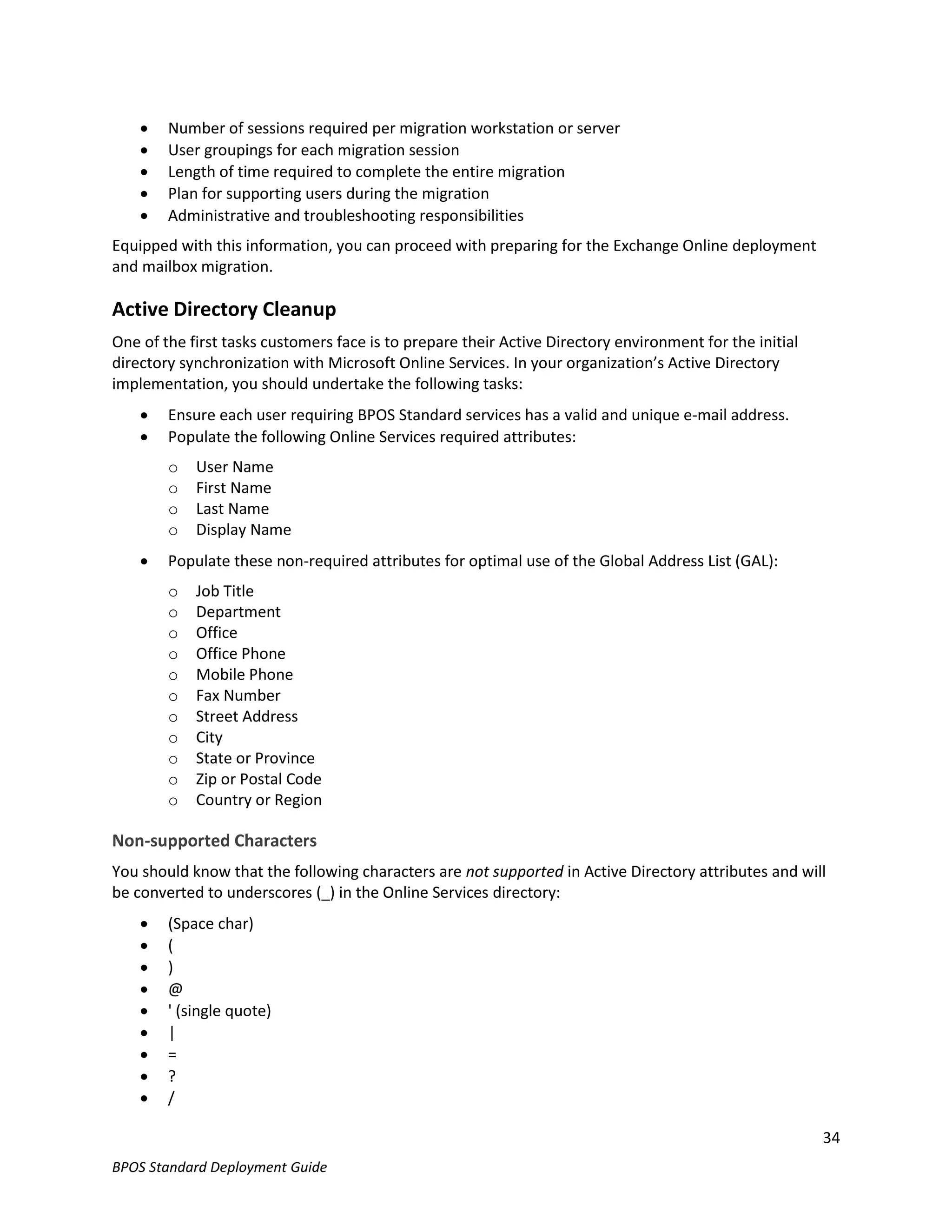    Number of sessions required per migration workstation or server
       User groupings for each migration session
       Length of time required to complete the entire migration
       Plan for supporting users during the migration
       Administrative and troubleshooting responsibilities
Equipped with this information, you can proceed with preparing for the Exchange Online deployment
and mailbox migration.

Active Directory Cleanup
One of the first tasks customers face is to prepare their Active Directory environment for the initial
directory synchronization with Microsoft Online Services. In your organization’s Active Directory
implementation, you should undertake the following tasks:
       Ensure each user requiring BPOS Standard services has a valid and unique e-mail address.
       Populate the following Online Services required attributes:
        o   User Name
        o   First Name
        o   Last Name
        o   Display Name
       Populate these non-required attributes for optimal use of the Global Address List (GAL):
        o   Job Title
        o   Department
        o   Office
        o   Office Phone
        o   Mobile Phone
        o   Fax Number
        o   Street Address
        o   City
        o   State or Province
        o   Zip or Postal Code
        o   Country or Region

Non-supported Characters
You should know that the following characters are not supported in Active Directory attributes and will
be converted to underscores (_) in the Online Services directory:
       (Space char)
       (
       )
       @
       ' (single quote)
       |
       =
       ?
       /

                                                                                                         34
BPOS Standard Deployment Guide
 
