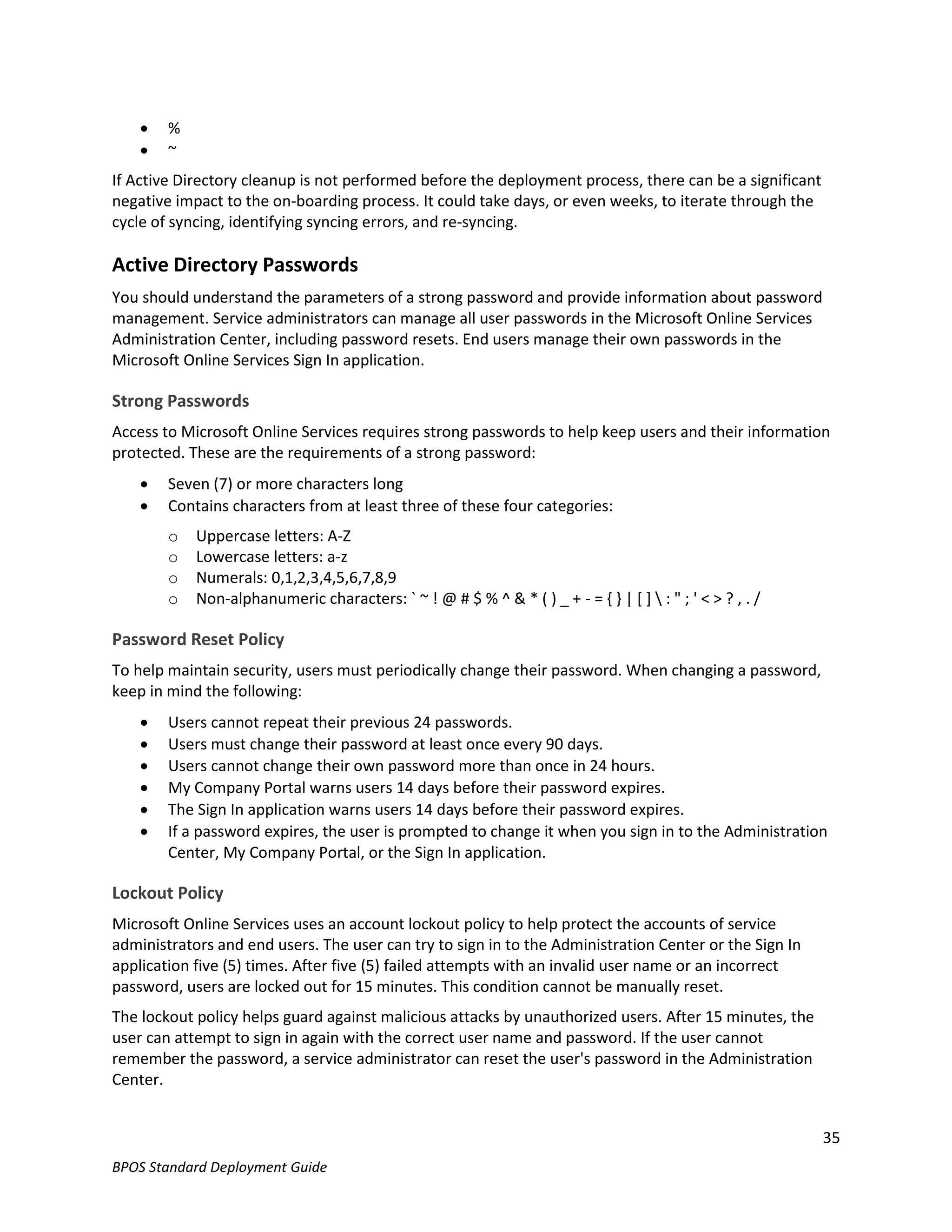    %
       ~
If Active Directory cleanup is not performed before the deployment process, there can be a significant
negative impact to the on-boarding process. It could take days, or even weeks, to iterate through the
cycle of syncing, identifying syncing errors, and re-syncing.

Active Directory Passwords
You should understand the parameters of a strong password and provide information about password
management. Service administrators can manage all user passwords in the Microsoft Online Services
Administration Center, including password resets. End users manage their own passwords in the
Microsoft Online Services Sign In application.

Strong Passwords
Access to Microsoft Online Services requires strong passwords to help keep users and their information
protected. These are the requirements of a strong password:
       Seven (7) or more characters long
       Contains characters from at least three of these four categories:
        o   Uppercase letters: A-Z
        o   Lowercase letters: a-z
        o   Numerals: 0,1,2,3,4,5,6,7,8,9
        o   Non-alphanumeric characters: ` ~ ! @ # $ % ^ & * ( ) _ + - = { } | [ ]  : " ; ' < > ? , . /

Password Reset Policy
To help maintain security, users must periodically change their password. When changing a password,
keep in mind the following:
       Users cannot repeat their previous 24 passwords.
       Users must change their password at least once every 90 days.
       Users cannot change their own password more than once in 24 hours.
       My Company Portal warns users 14 days before their password expires.
       The Sign In application warns users 14 days before their password expires.
       If a password expires, the user is prompted to change it when you sign in to the Administration
        Center, My Company Portal, or the Sign In application.

Lockout Policy
Microsoft Online Services uses an account lockout policy to help protect the accounts of service
administrators and end users. The user can try to sign in to the Administration Center or the Sign In
application five (5) times. After five (5) failed attempts with an invalid user name or an incorrect
password, users are locked out for 15 minutes. This condition cannot be manually reset.
The lockout policy helps guard against malicious attacks by unauthorized users. After 15 minutes, the
user can attempt to sign in again with the correct user name and password. If the user cannot
remember the password, a service administrator can reset the user's password in the Administration
Center.


                                                                                                           35
BPOS Standard Deployment Guide
 