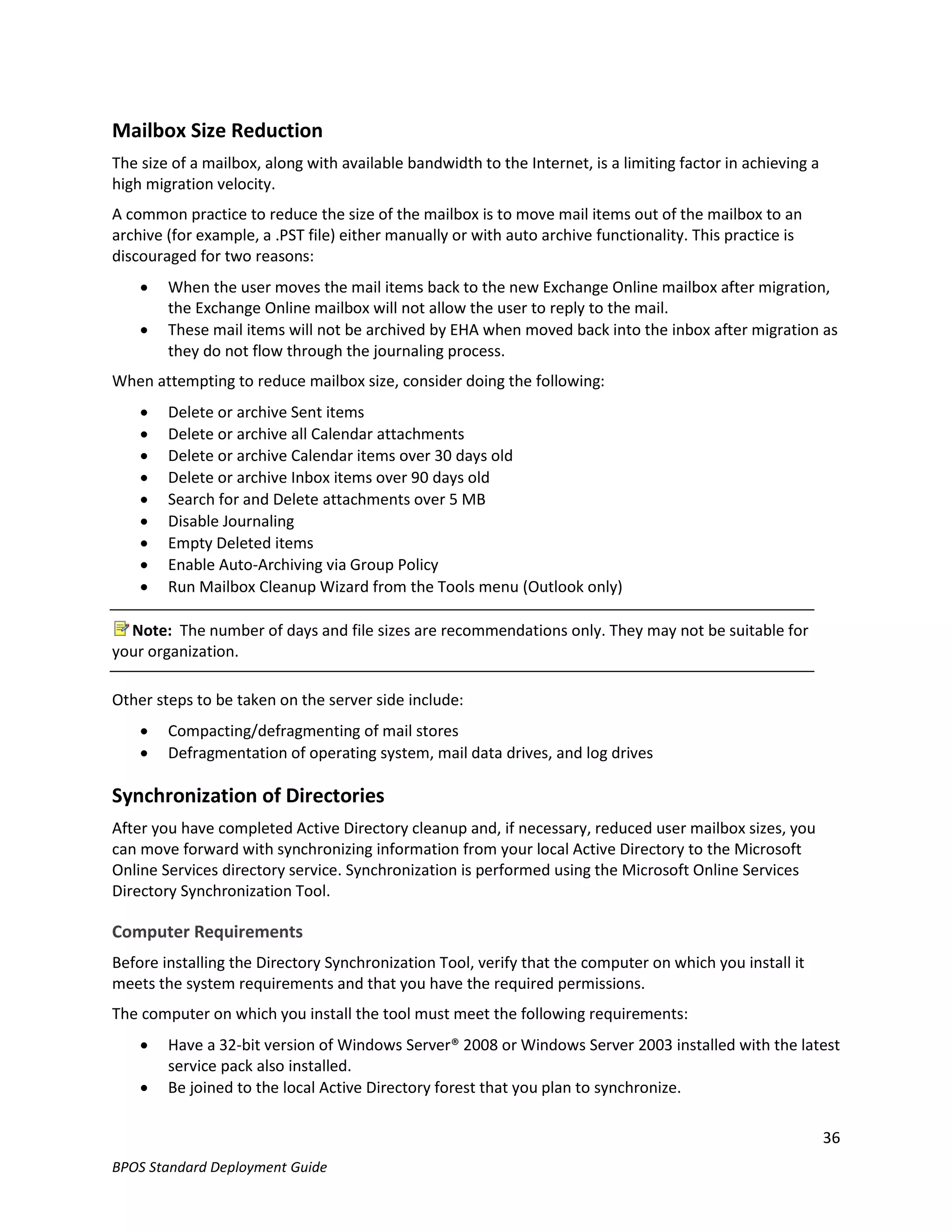 Mailbox Size Reduction
The size of a mailbox, along with available bandwidth to the Internet, is a limiting factor in achieving a
high migration velocity.
A common practice to reduce the size of the mailbox is to move mail items out of the mailbox to an
archive (for example, a .PST file) either manually or with auto archive functionality. This practice is
discouraged for two reasons:
       When the user moves the mail items back to the new Exchange Online mailbox after migration,
        the Exchange Online mailbox will not allow the user to reply to the mail.
       These mail items will not be archived by EHA when moved back into the inbox after migration as
        they do not flow through the journaling process.
When attempting to reduce mailbox size, consider doing the following:
       Delete or archive Sent items
       Delete or archive all Calendar attachments
       Delete or archive Calendar items over 30 days old
       Delete or archive Inbox items over 90 days old
       Search for and Delete attachments over 5 MB
       Disable Journaling
       Empty Deleted items
       Enable Auto-Archiving via Group Policy
       Run Mailbox Cleanup Wizard from the Tools menu (Outlook only)

  Note: The number of days and file sizes are recommendations only. They may not be suitable for
your organization.

Other steps to be taken on the server side include:
       Compacting/defragmenting of mail stores
       Defragmentation of operating system, mail data drives, and log drives

Synchronization of Directories
After you have completed Active Directory cleanup and, if necessary, reduced user mailbox sizes, you
can move forward with synchronizing information from your local Active Directory to the Microsoft
Online Services directory service. Synchronization is performed using the Microsoft Online Services
Directory Synchronization Tool.

Computer Requirements
Before installing the Directory Synchronization Tool, verify that the computer on which you install it
meets the system requirements and that you have the required permissions.
The computer on which you install the tool must meet the following requirements:
       Have a 32-bit version of Windows Server® 2008 or Windows Server 2003 installed with the latest
        service pack also installed.
       Be joined to the local Active Directory forest that you plan to synchronize.

                                                                                                             36
BPOS Standard Deployment Guide
 