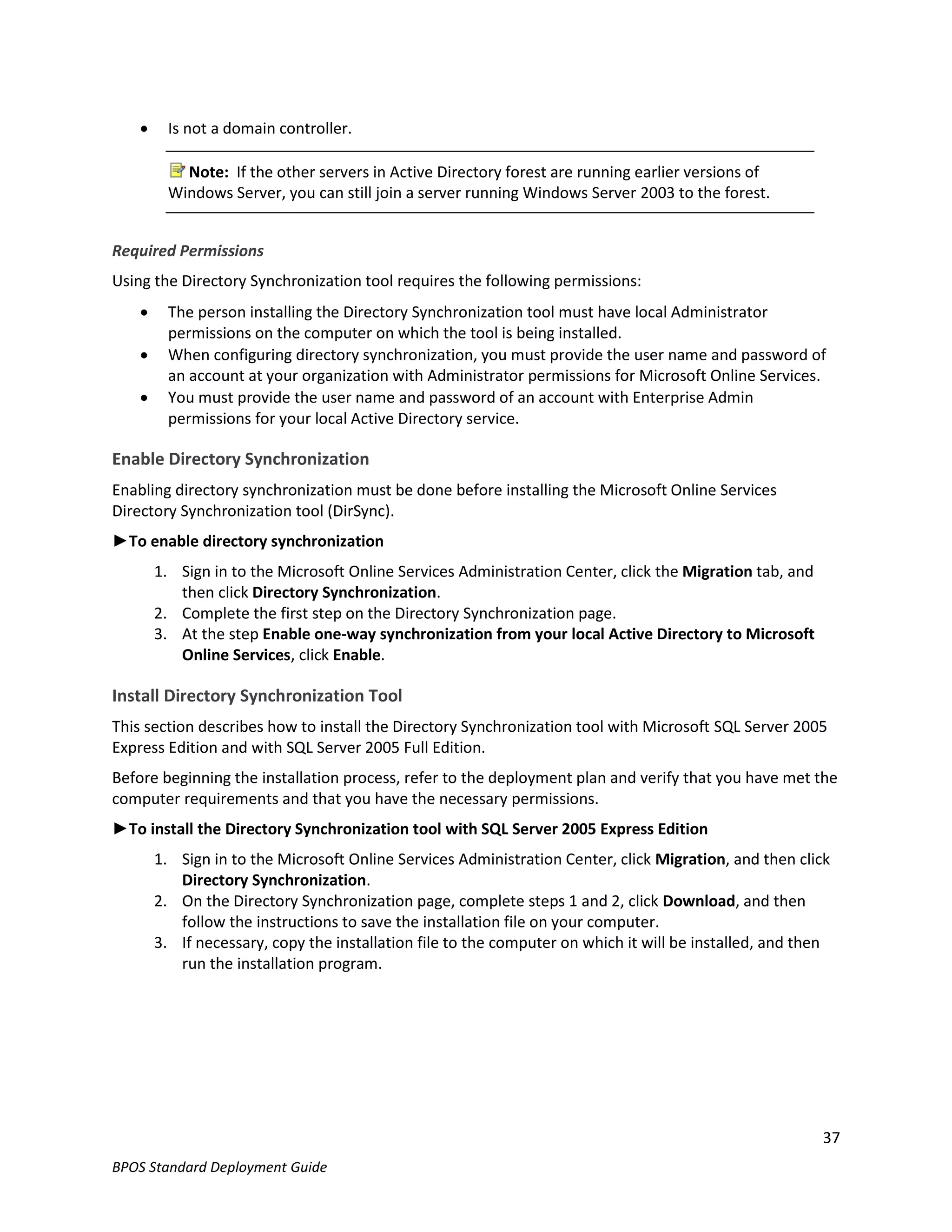      Is not a domain controller.

            Note: If the other servers in Active Directory forest are running earlier versions of
          Windows Server, you can still join a server running Windows Server 2003 to the forest.


Required Permissions
Using the Directory Synchronization tool requires the following permissions:
         The person installing the Directory Synchronization tool must have local Administrator
          permissions on the computer on which the tool is being installed.
         When configuring directory synchronization, you must provide the user name and password of
          an account at your organization with Administrator permissions for Microsoft Online Services.
         You must provide the user name and password of an account with Enterprise Admin
          permissions for your local Active Directory service.

Enable Directory Synchronization
Enabling directory synchronization must be done before installing the Microsoft Online Services
Directory Synchronization tool (DirSync).
►To enable directory synchronization
        1. Sign in to the Microsoft Online Services Administration Center, click the Migration tab, and
           then click Directory Synchronization.
        2. Complete the first step on the Directory Synchronization page.
        3. At the step Enable one-way synchronization from your local Active Directory to Microsoft
           Online Services, click Enable.

Install Directory Synchronization Tool
This section describes how to install the Directory Synchronization tool with Microsoft SQL Server 2005
Express Edition and with SQL Server 2005 Full Edition.
Before beginning the installation process, refer to the deployment plan and verify that you have met the
computer requirements and that you have the necessary permissions.
►To install the Directory Synchronization tool with SQL Server 2005 Express Edition
        1. Sign in to the Microsoft Online Services Administration Center, click Migration, and then click
           Directory Synchronization.
        2. On the Directory Synchronization page, complete steps 1 and 2, click Download, and then
           follow the instructions to save the installation file on your computer.
        3. If necessary, copy the installation file to the computer on which it will be installed, and then
           run the installation program.




                                                                                                          37
BPOS Standard Deployment Guide
 