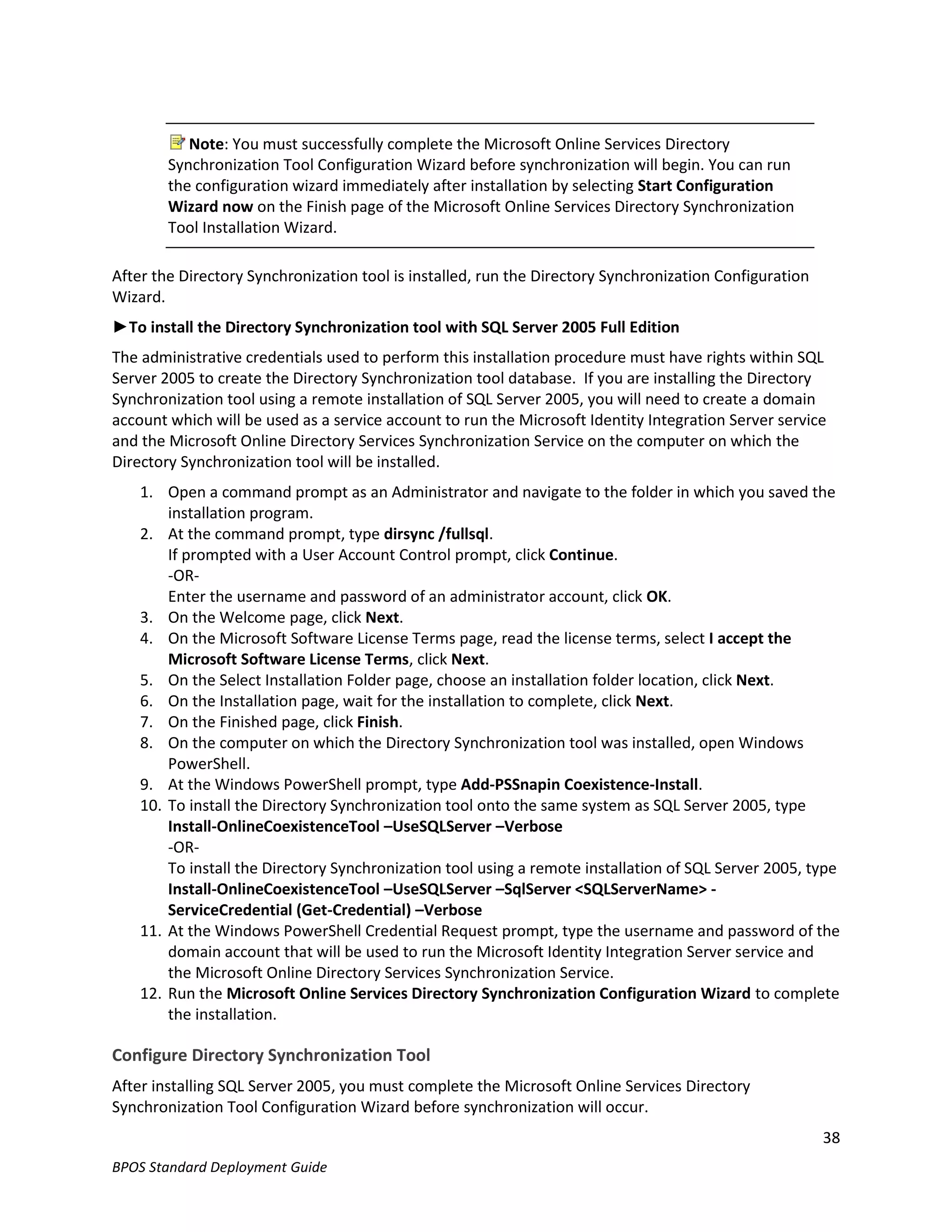 Note: You must successfully complete the Microsoft Online Services Directory
        Synchronization Tool Configuration Wizard before synchronization will begin. You can run
        the configuration wizard immediately after installation by selecting Start Configuration
        Wizard now on the Finish page of the Microsoft Online Services Directory Synchronization
        Tool Installation Wizard.

After the Directory Synchronization tool is installed, run the Directory Synchronization Configuration
Wizard.
►To install the Directory Synchronization tool with SQL Server 2005 Full Edition
The administrative credentials used to perform this installation procedure must have rights within SQL
Server 2005 to create the Directory Synchronization tool database. If you are installing the Directory
Synchronization tool using a remote installation of SQL Server 2005, you will need to create a domain
account which will be used as a service account to run the Microsoft Identity Integration Server service
and the Microsoft Online Directory Services Synchronization Service on the computer on which the
Directory Synchronization tool will be installed.
    1. Open a command prompt as an Administrator and navigate to the folder in which you saved the
        installation program.
    2. At the command prompt, type dirsync /fullsql.
        If prompted with a User Account Control prompt, click Continue.
        -OR-
        Enter the username and password of an administrator account, click OK.
    3. On the Welcome page, click Next.
    4. On the Microsoft Software License Terms page, read the license terms, select I accept the
        Microsoft Software License Terms, click Next.
    5. On the Select Installation Folder page, choose an installation folder location, click Next.
    6. On the Installation page, wait for the installation to complete, click Next.
    7. On the Finished page, click Finish.
    8. On the computer on which the Directory Synchronization tool was installed, open Windows
        PowerShell.
    9. At the Windows PowerShell prompt, type Add-PSSnapin Coexistence-Install.
    10. To install the Directory Synchronization tool onto the same system as SQL Server 2005, type
        Install-OnlineCoexistenceTool –UseSQLServer –Verbose
        -OR-
        To install the Directory Synchronization tool using a remote installation of SQL Server 2005, type
        Install-OnlineCoexistenceTool –UseSQLServer –SqlServer <SQLServerName> -
        ServiceCredential (Get-Credential) –Verbose
    11. At the Windows PowerShell Credential Request prompt, type the username and password of the
        domain account that will be used to run the Microsoft Identity Integration Server service and
        the Microsoft Online Directory Services Synchronization Service.
    12. Run the Microsoft Online Services Directory Synchronization Configuration Wizard to complete
        the installation.

Configure Directory Synchronization Tool
After installing SQL Server 2005, you must complete the Microsoft Online Services Directory
Synchronization Tool Configuration Wizard before synchronization will occur.
                                                                                                         38
BPOS Standard Deployment Guide
 