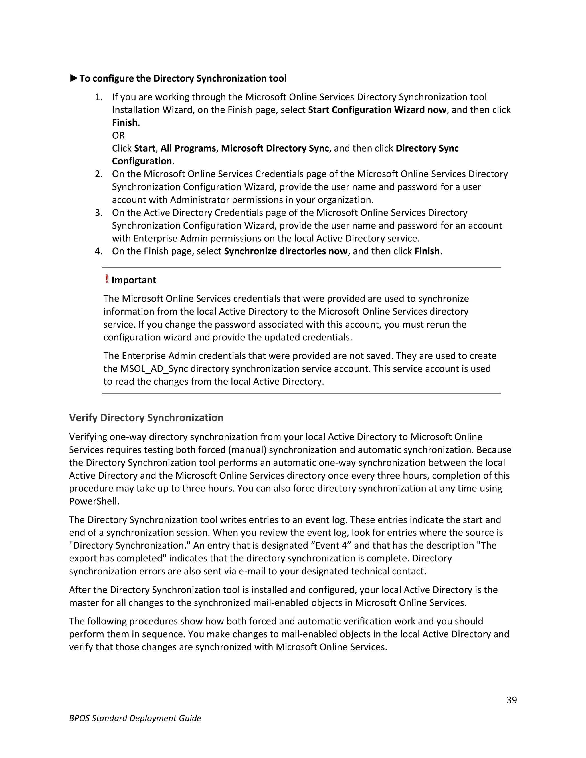 ►To configure the Directory Synchronization tool
      1. If you are working through the Microsoft Online Services Directory Synchronization tool
         Installation Wizard, on the Finish page, select Start Configuration Wizard now, and then click
         Finish.
         OR
         Click Start, All Programs, Microsoft Directory Sync, and then click Directory Sync
         Configuration.
      2. On the Microsoft Online Services Credentials page of the Microsoft Online Services Directory
         Synchronization Configuration Wizard, provide the user name and password for a user
         account with Administrator permissions in your organization.
      3. On the Active Directory Credentials page of the Microsoft Online Services Directory
         Synchronization Configuration Wizard, provide the user name and password for an account
         with Enterprise Admin permissions on the local Active Directory service.
      4. On the Finish page, select Synchronize directories now, and then click Finish.

          Important
        The Microsoft Online Services credentials that were provided are used to synchronize
        information from the local Active Directory to the Microsoft Online Services directory
        service. If you change the password associated with this account, you must rerun the
        configuration wizard and provide the updated credentials.
        The Enterprise Admin credentials that were provided are not saved. They are used to create
        the MSOL_AD_Sync directory synchronization service account. This service account is used
        to read the changes from the local Active Directory.


Verify Directory Synchronization
Verifying one-way directory synchronization from your local Active Directory to Microsoft Online
Services requires testing both forced (manual) synchronization and automatic synchronization. Because
the Directory Synchronization tool performs an automatic one-way synchronization between the local
Active Directory and the Microsoft Online Services directory once every three hours, completion of this
procedure may take up to three hours. You can also force directory synchronization at any time using
PowerShell.
The Directory Synchronization tool writes entries to an event log. These entries indicate the start and
end of a synchronization session. When you review the event log, look for entries where the source is
"Directory Synchronization." An entry that is designated “Event 4” and that has the description "The
export has completed" indicates that the directory synchronization is complete. Directory
synchronization errors are also sent via e-mail to your designated technical contact.
After the Directory Synchronization tool is installed and configured, your local Active Directory is the
master for all changes to the synchronized mail-enabled objects in Microsoft Online Services.
The following procedures show how both forced and automatic verification work and you should
perform them in sequence. You make changes to mail-enabled objects in the local Active Directory and
verify that those changes are synchronized with Microsoft Online Services.




                                                                                                           39
BPOS Standard Deployment Guide
 