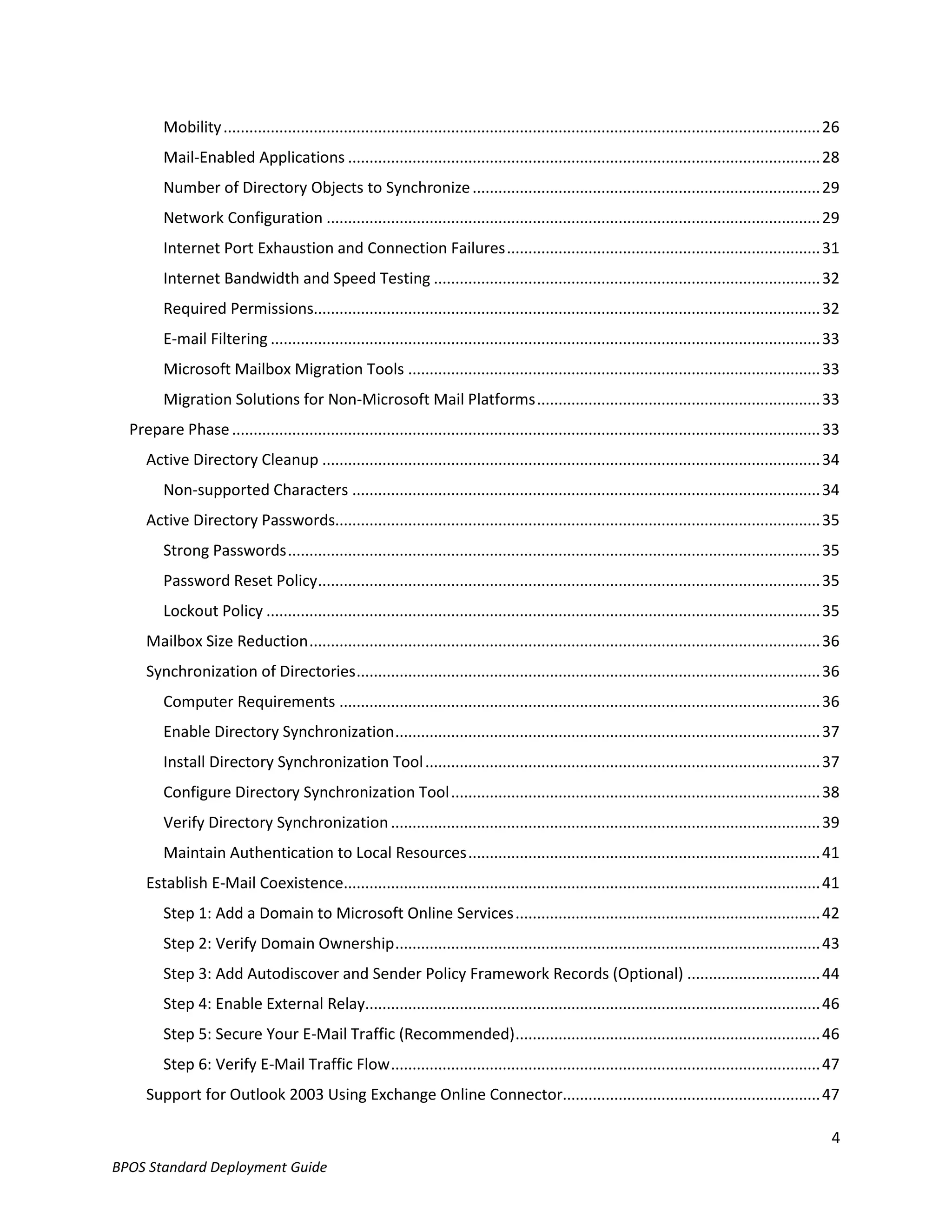Mobility ........................................................................................................................................... 26
         Mail-Enabled Applications .............................................................................................................. 28
         Number of Directory Objects to Synchronize ................................................................................. 29
         Network Configuration ................................................................................................................... 29
         Internet Port Exhaustion and Connection Failures ......................................................................... 31
         Internet Bandwidth and Speed Testing .......................................................................................... 32
         Required Permissions...................................................................................................................... 32
         E-mail Filtering ................................................................................................................................ 33
         Microsoft Mailbox Migration Tools ................................................................................................ 33
         Migration Solutions for Non-Microsoft Mail Platforms .................................................................. 33
  Prepare Phase ......................................................................................................................................... 33
     Active Directory Cleanup .................................................................................................................... 34
         Non-supported Characters ............................................................................................................. 34
     Active Directory Passwords................................................................................................................. 35
         Strong Passwords ............................................................................................................................ 35
         Password Reset Policy ..................................................................................................................... 35
         Lockout Policy ................................................................................................................................. 35
     Mailbox Size Reduction ....................................................................................................................... 36
     Synchronization of Directories ............................................................................................................ 36
         Computer Requirements ................................................................................................................ 36
         Enable Directory Synchronization ................................................................................................... 37
         Install Directory Synchronization Tool ............................................................................................ 37
         Configure Directory Synchronization Tool ...................................................................................... 38
         Verify Directory Synchronization .................................................................................................... 39
         Maintain Authentication to Local Resources .................................................................................. 41
     Establish E-Mail Coexistence............................................................................................................... 41
         Step 1: Add a Domain to Microsoft Online Services ....................................................................... 42
         Step 2: Verify Domain Ownership ................................................................................................... 43
         Step 3: Add Autodiscover and Sender Policy Framework Records (Optional) ............................... 44
         Step 4: Enable External Relay.......................................................................................................... 46
         Step 5: Secure Your E-Mail Traffic (Recommended) ....................................................................... 46
         Step 6: Verify E-Mail Traffic Flow .................................................................................................... 47
     Support for Outlook 2003 Using Exchange Online Connector............................................................ 47

                                                                                                                                                              4
BPOS Standard Deployment Guide
 