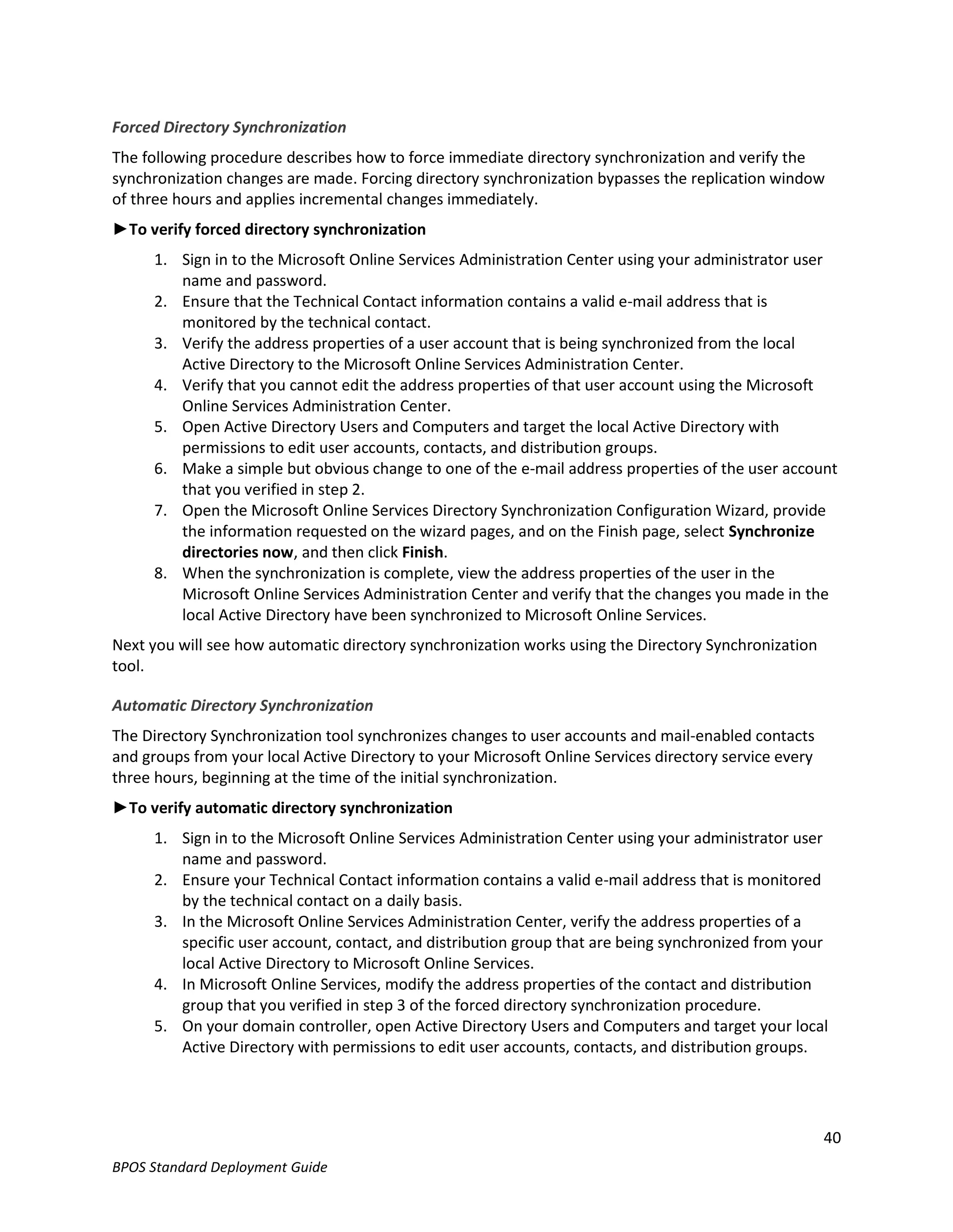 Forced Directory Synchronization
The following procedure describes how to force immediate directory synchronization and verify the
synchronization changes are made. Forcing directory synchronization bypasses the replication window
of three hours and applies incremental changes immediately.
►To verify forced directory synchronization
      1. Sign in to the Microsoft Online Services Administration Center using your administrator user
         name and password.
      2. Ensure that the Technical Contact information contains a valid e-mail address that is
         monitored by the technical contact.
      3. Verify the address properties of a user account that is being synchronized from the local
         Active Directory to the Microsoft Online Services Administration Center.
      4. Verify that you cannot edit the address properties of that user account using the Microsoft
         Online Services Administration Center.
      5. Open Active Directory Users and Computers and target the local Active Directory with
         permissions to edit user accounts, contacts, and distribution groups.
      6. Make a simple but obvious change to one of the e-mail address properties of the user account
         that you verified in step 2.
      7. Open the Microsoft Online Services Directory Synchronization Configuration Wizard, provide
         the information requested on the wizard pages, and on the Finish page, select Synchronize
         directories now, and then click Finish.
      8. When the synchronization is complete, view the address properties of the user in the
         Microsoft Online Services Administration Center and verify that the changes you made in the
         local Active Directory have been synchronized to Microsoft Online Services.
Next you will see how automatic directory synchronization works using the Directory Synchronization
tool.

Automatic Directory Synchronization
The Directory Synchronization tool synchronizes changes to user accounts and mail-enabled contacts
and groups from your local Active Directory to your Microsoft Online Services directory service every
three hours, beginning at the time of the initial synchronization.
►To verify automatic directory synchronization
      1. Sign in to the Microsoft Online Services Administration Center using your administrator user
         name and password.
      2. Ensure your Technical Contact information contains a valid e-mail address that is monitored
         by the technical contact on a daily basis.
      3. In the Microsoft Online Services Administration Center, verify the address properties of a
         specific user account, contact, and distribution group that are being synchronized from your
         local Active Directory to Microsoft Online Services.
      4. In Microsoft Online Services, modify the address properties of the contact and distribution
         group that you verified in step 3 of the forced directory synchronization procedure.
      5. On your domain controller, open Active Directory Users and Computers and target your local
         Active Directory with permissions to edit user accounts, contacts, and distribution groups.




                                                                                                        40
BPOS Standard Deployment Guide
 