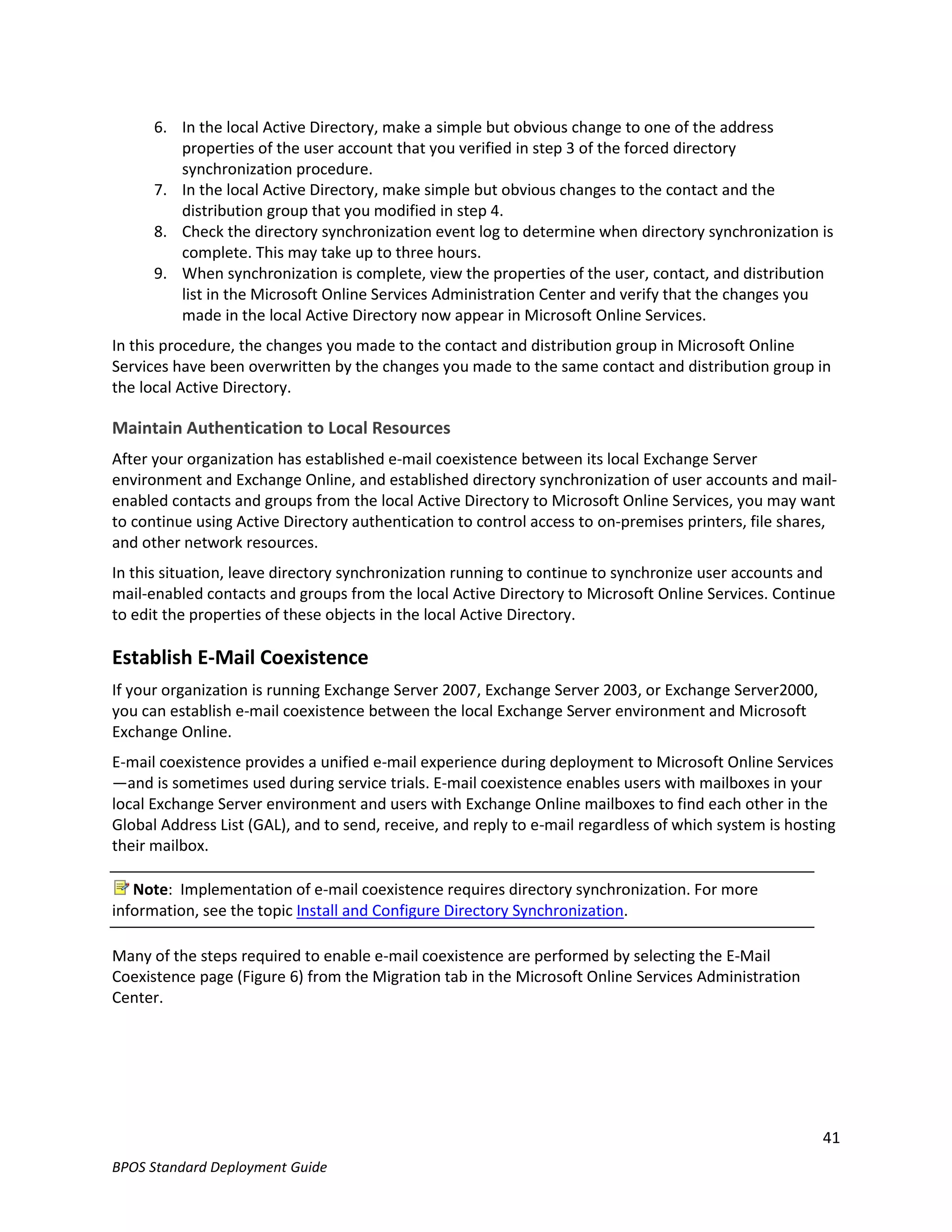6. In the local Active Directory, make a simple but obvious change to one of the address
         properties of the user account that you verified in step 3 of the forced directory
         synchronization procedure.
      7. In the local Active Directory, make simple but obvious changes to the contact and the
         distribution group that you modified in step 4.
      8. Check the directory synchronization event log to determine when directory synchronization is
         complete. This may take up to three hours.
      9. When synchronization is complete, view the properties of the user, contact, and distribution
         list in the Microsoft Online Services Administration Center and verify that the changes you
         made in the local Active Directory now appear in Microsoft Online Services.
In this procedure, the changes you made to the contact and distribution group in Microsoft Online
Services have been overwritten by the changes you made to the same contact and distribution group in
the local Active Directory.

Maintain Authentication to Local Resources
After your organization has established e-mail coexistence between its local Exchange Server
environment and Exchange Online, and established directory synchronization of user accounts and mail-
enabled contacts and groups from the local Active Directory to Microsoft Online Services, you may want
to continue using Active Directory authentication to control access to on-premises printers, file shares,
and other network resources.
In this situation, leave directory synchronization running to continue to synchronize user accounts and
mail-enabled contacts and groups from the local Active Directory to Microsoft Online Services. Continue
to edit the properties of these objects in the local Active Directory.

Establish E-Mail Coexistence
If your organization is running Exchange Server 2007, Exchange Server 2003, or Exchange Server2000,
you can establish e-mail coexistence between the local Exchange Server environment and Microsoft
Exchange Online.
E-mail coexistence provides a unified e-mail experience during deployment to Microsoft Online Services
—and is sometimes used during service trials. E-mail coexistence enables users with mailboxes in your
local Exchange Server environment and users with Exchange Online mailboxes to find each other in the
Global Address List (GAL), and to send, receive, and reply to e-mail regardless of which system is hosting
their mailbox.

   Note: Implementation of e-mail coexistence requires directory synchronization. For more
information, see the topic Install and Configure Directory Synchronization.

Many of the steps required to enable e-mail coexistence are performed by selecting the E-Mail
Coexistence page (Figure 6) from the Migration tab in the Microsoft Online Services Administration
Center.




                                                                                                        41
BPOS Standard Deployment Guide
 
