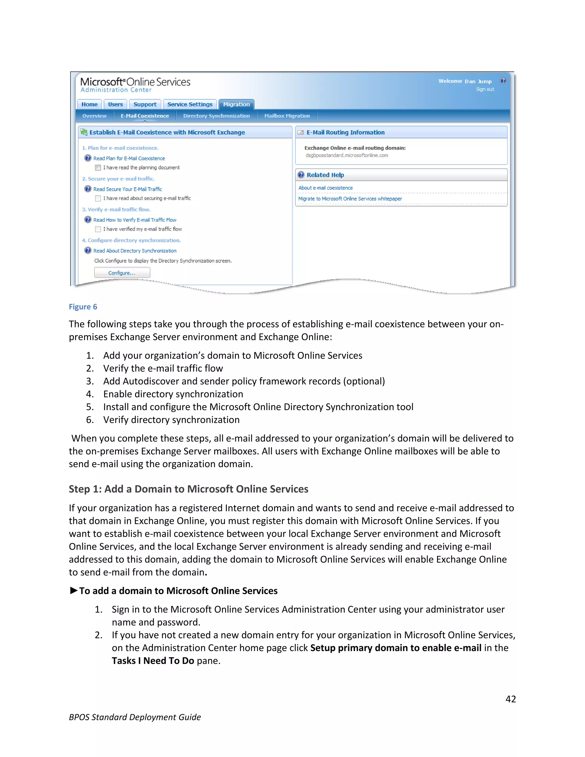 Figure 6

The following steps take you through the process of establishing e-mail coexistence between your on-
premises Exchange Server environment and Exchange Online:
    1.     Add your organization’s domain to Microsoft Online Services
    2.     Verify the e-mail traffic flow
    3.     Add Autodiscover and sender policy framework records (optional)
    4.     Enable directory synchronization
    5.     Install and configure the Microsoft Online Directory Synchronization tool
    6.     Verify directory synchronization
 When you complete these steps, all e-mail addressed to your organization’s domain will be delivered to
the on-premises Exchange Server mailboxes. All users with Exchange Online mailboxes will be able to
send e-mail using the organization domain.

Step 1: Add a Domain to Microsoft Online Services
If your organization has a registered Internet domain and wants to send and receive e-mail addressed to
that domain in Exchange Online, you must register this domain with Microsoft Online Services. If you
want to establish e-mail coexistence between your local Exchange Server environment and Microsoft
Online Services, and the local Exchange Server environment is already sending and receiving e-mail
addressed to this domain, adding the domain to Microsoft Online Services will enable Exchange Online
to send e-mail from the domain.
►To add a domain to Microsoft Online Services
         1. Sign in to the Microsoft Online Services Administration Center using your administrator user
            name and password.
         2. If you have not created a new domain entry for your organization in Microsoft Online Services,
            on the Administration Center home page click Setup primary domain to enable e-mail in the
            Tasks I Need To Do pane.


                                                                                                       42
BPOS Standard Deployment Guide
 
