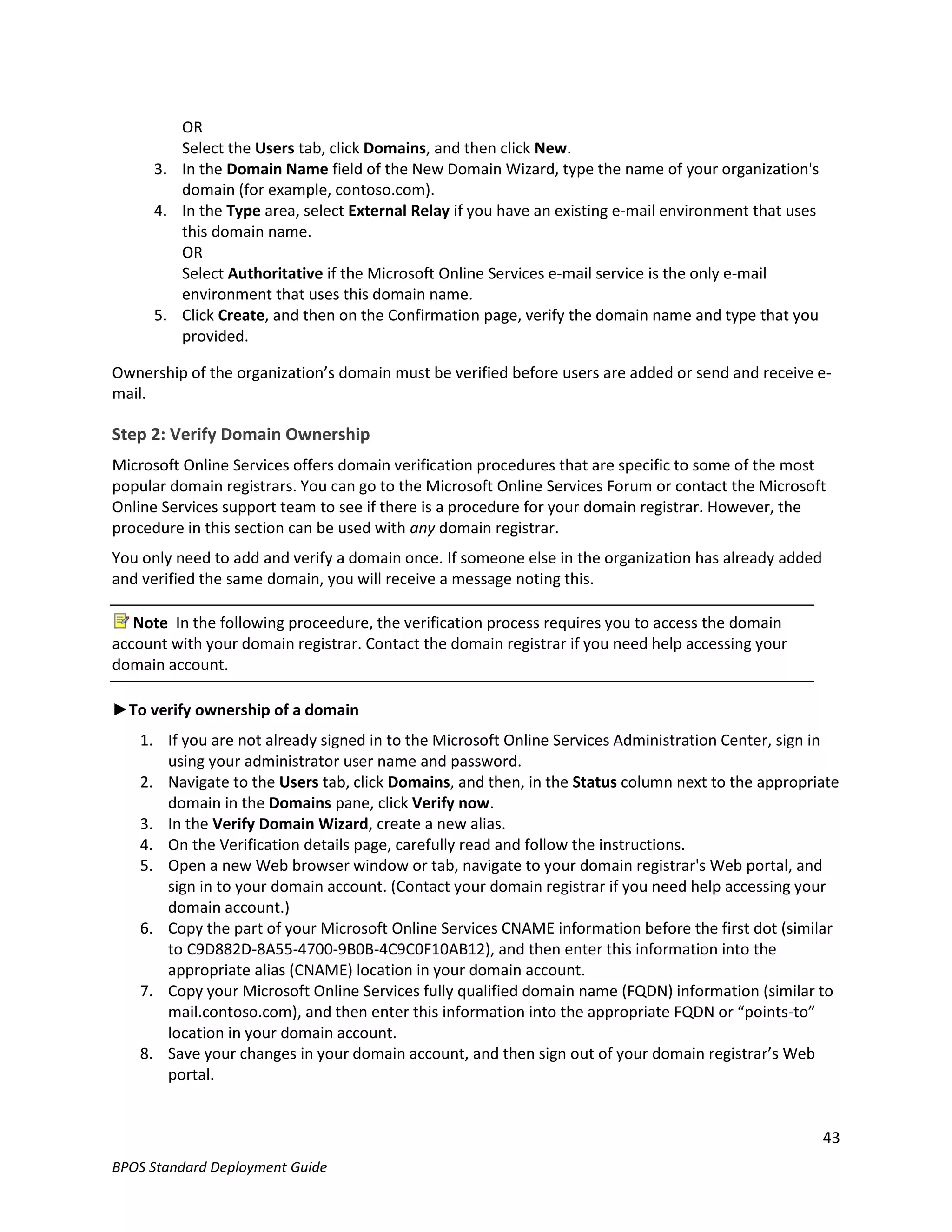 OR
        Select the Users tab, click Domains, and then click New.
     3. In the Domain Name field of the New Domain Wizard, type the name of your organization's
        domain (for example, contoso.com).
     4. In the Type area, select External Relay if you have an existing e-mail environment that uses
        this domain name.
        OR
        Select Authoritative if the Microsoft Online Services e-mail service is the only e-mail
        environment that uses this domain name.
     5. Click Create, and then on the Confirmation page, verify the domain name and type that you
        provided.

Ownership of the organization’s domain must be verified before users are added or send and receive e-
mail.

Step 2: Verify Domain Ownership
Microsoft Online Services offers domain verification procedures that are specific to some of the most
popular domain registrars. You can go to the Microsoft Online Services Forum or contact the Microsoft
Online Services support team to see if there is a procedure for your domain registrar. However, the
procedure in this section can be used with any domain registrar.
You only need to add and verify a domain once. If someone else in the organization has already added
and verified the same domain, you will receive a message noting this.

   Note In the following proceedure, the verification process requires you to access the domain
account with your domain registrar. Contact the domain registrar if you need help accessing your
domain account.

►To verify ownership of a domain
   1. If you are not already signed in to the Microsoft Online Services Administration Center, sign in
      using your administrator user name and password.
   2. Navigate to the Users tab, click Domains, and then, in the Status column next to the appropriate
      domain in the Domains pane, click Verify now.
   3. In the Verify Domain Wizard, create a new alias.
   4. On the Verification details page, carefully read and follow the instructions.
   5. Open a new Web browser window or tab, navigate to your domain registrar's Web portal, and
      sign in to your domain account. (Contact your domain registrar if you need help accessing your
      domain account.)
   6. Copy the part of your Microsoft Online Services CNAME information before the first dot (similar
      to C9D882D-8A55-4700-9B0B-4C9C0F10AB12), and then enter this information into the
      appropriate alias (CNAME) location in your domain account.
   7. Copy your Microsoft Online Services fully qualified domain name (FQDN) information (similar to
      mail.contoso.com), and then enter this information into the appropriate FQDN or “points-to”
      location in your domain account.
   8. Save your changes in your domain account, and then sign out of your domain registrar’s Web
      portal.


                                                                                                       43
BPOS Standard Deployment Guide
 