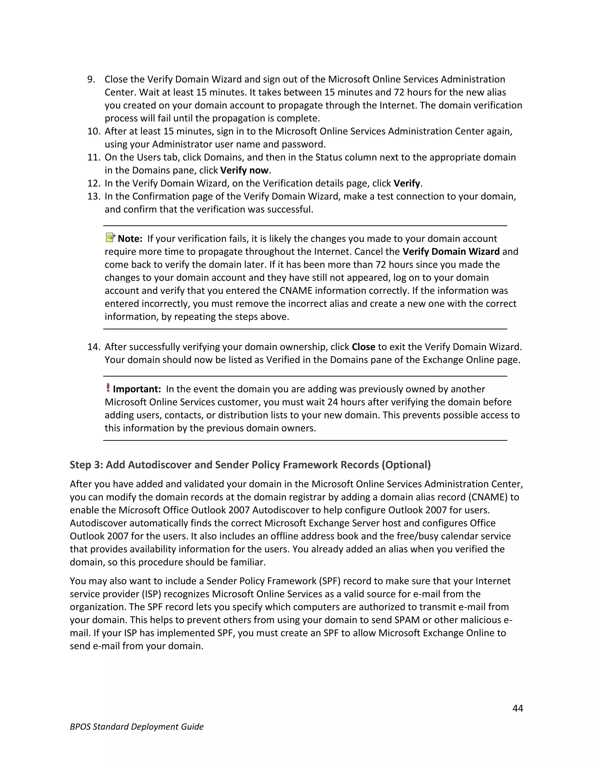 9. Close the Verify Domain Wizard and sign out of the Microsoft Online Services Administration
       Center. Wait at least 15 minutes. It takes between 15 minutes and 72 hours for the new alias
       you created on your domain account to propagate through the Internet. The domain verification
       process will fail until the propagation is complete.
   10. After at least 15 minutes, sign in to the Microsoft Online Services Administration Center again,
       using your Administrator user name and password.
   11. On the Users tab, click Domains, and then in the Status column next to the appropriate domain
       in the Domains pane, click Verify now.
   12. In the Verify Domain Wizard, on the Verification details page, click Verify.
   13. In the Confirmation page of the Verify Domain Wizard, make a test connection to your domain,
       and confirm that the verification was successful.

          Note: If your verification fails, it is likely the changes you made to your domain account
       require more time to propagate throughout the Internet. Cancel the Verify Domain Wizard and
       come back to verify the domain later. If it has been more than 72 hours since you made the
       changes to your domain account and they have still not appeared, log on to your domain
       account and verify that you entered the CNAME information correctly. If the information was
       entered incorrectly, you must remove the incorrect alias and create a new one with the correct
       information, by repeating the steps above.

   14. After successfully verifying your domain ownership, click Close to exit the Verify Domain Wizard.
       Your domain should now be listed as Verified in the Domains pane of the Exchange Online page.

         Important: In the event the domain you are adding was previously owned by another
       Microsoft Online Services customer, you must wait 24 hours after verifying the domain before
       adding users, contacts, or distribution lists to your new domain. This prevents possible access to
       this information by the previous domain owners.


Step 3: Add Autodiscover and Sender Policy Framework Records (Optional)
After you have added and validated your domain in the Microsoft Online Services Administration Center,
you can modify the domain records at the domain registrar by adding a domain alias record (CNAME) to
enable the Microsoft Office Outlook 2007 Autodiscover to help configure Outlook 2007 for users.
Autodiscover automatically finds the correct Microsoft Exchange Server host and configures Office
Outlook 2007 for the users. It also includes an offline address book and the free/busy calendar service
that provides availability information for the users. You already added an alias when you verified the
domain, so this procedure should be familiar.
You may also want to include a Sender Policy Framework (SPF) record to make sure that your Internet
service provider (ISP) recognizes Microsoft Online Services as a valid source for e-mail from the
organization. The SPF record lets you specify which computers are authorized to transmit e-mail from
your domain. This helps to prevent others from using your domain to send SPAM or other malicious e-
mail. If your ISP has implemented SPF, you must create an SPF to allow Microsoft Exchange Online to
send e-mail from your domain.




                                                                                                       44
BPOS Standard Deployment Guide
 