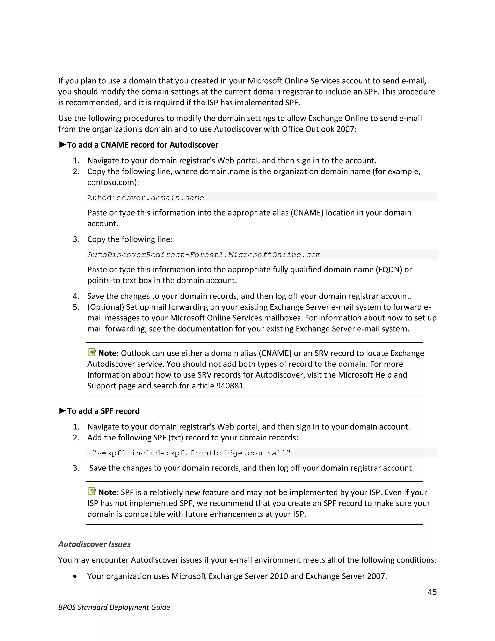 If you plan to use a domain that you created in your Microsoft Online Services account to send e-mail,
you should modify the domain settings at the current domain registrar to include an SPF. This procedure
is recommended, and it is required if the ISP has implemented SPF.
Use the following procedures to modify the domain settings to allow Exchange Online to send e-mail
from the organization's domain and to use Autodiscover with Office Outlook 2007:
►To add a CNAME record for Autodiscover
   1. Navigate to your domain registrar's Web portal, and then sign in to the account.
   2. Copy the following line, where domain.name is the organization domain name (for example,
      contoso.com):
        Autodiscover.domain.name
        Paste or type this information into the appropriate alias (CNAME) location in your domain
        account.
   3. Copy the following line:
        AutoDiscoverRedirect-Forest1.MicrosoftOnline.com
        Paste or type this information into the appropriate fully qualified domain name (FQDN) or
        points-to text box in the domain account.
   4. Save the changes to your domain records, and then log off your domain registrar account.
   5. (Optional) Set up mail forwarding on your existing Exchange Server e-mail system to forward e-
      mail messages to your Microsoft Online Services mailboxes. For information about how to set up
      mail forwarding, see the documentation for your existing Exchange Server e-mail system.

           Note: Outlook can use either a domain alias (CNAME) or an SRV record to locate Exchange
        Autodiscover service. You should not add both types of record to the domain. For more
        information about how to use SRV records for Autodiscover, visit the Microsoft Help and
        Support page and search for article 940881.

►To add a SPF record
   1. Navigate to your domain registrar's Web portal, and then sign in to your domain account.
   2. Add the following SPF (txt) record to your domain records:
         “v=spf1 include:spf.frontbridge.com ~all"
   3.   Save the changes to your domain records, and then log off your domain registrar account.

           Note: SPF is a relatively new feature and may not be implemented by your ISP. Even if your
        ISP has not implemented SPF, we recommend that you create an SPF record to make sure your
        domain is compatible with future enhancements at your ISP.


Autodiscover Issues
You may encounter Autodiscover issues if your e-mail environment meets all of the following conditions:
       Your organization uses Microsoft Exchange Server 2010 and Exchange Server 2007.
                                                                                                     45
BPOS Standard Deployment Guide
 