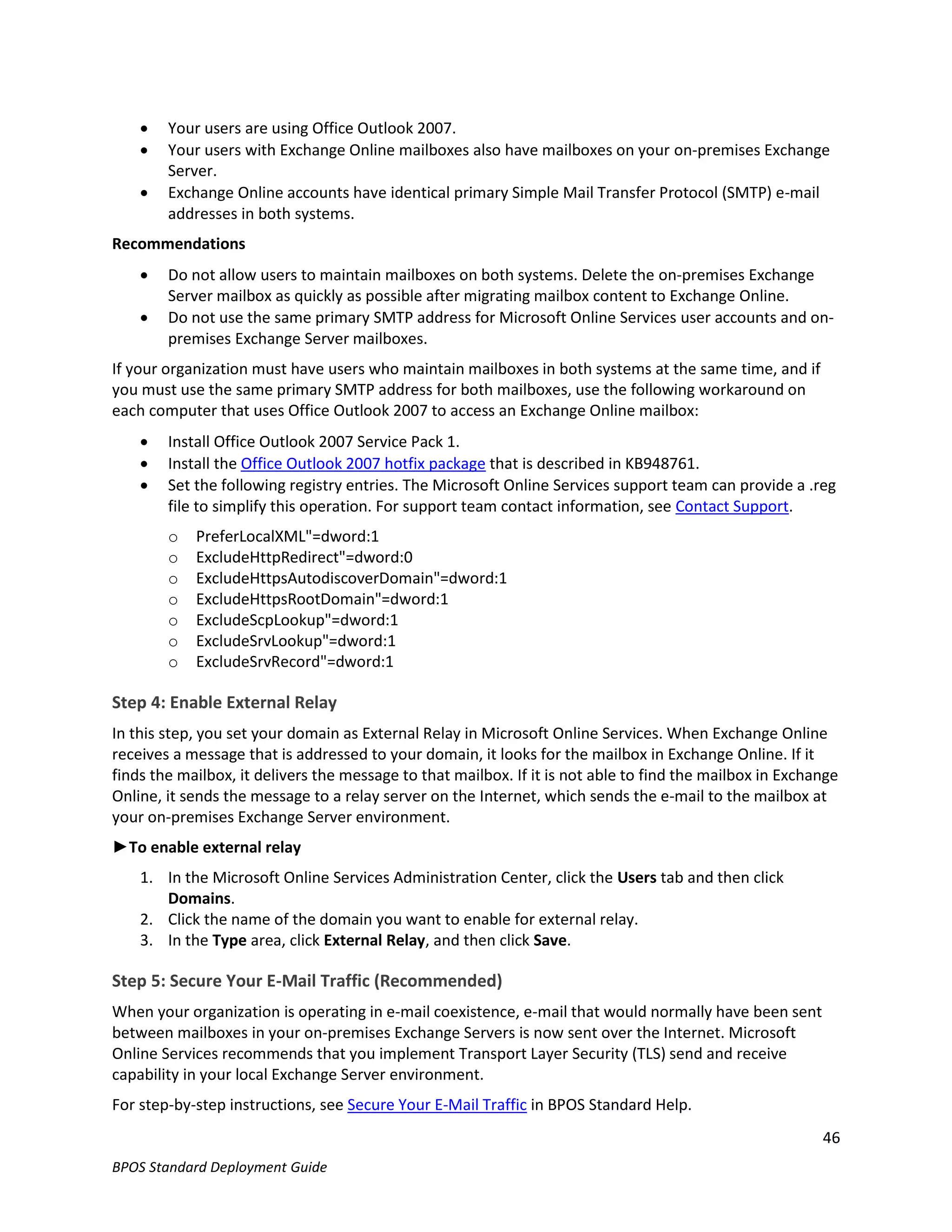    Your users are using Office Outlook 2007.
       Your users with Exchange Online mailboxes also have mailboxes on your on-premises Exchange
        Server.
       Exchange Online accounts have identical primary Simple Mail Transfer Protocol (SMTP) e-mail
        addresses in both systems.
Recommendations
       Do not allow users to maintain mailboxes on both systems. Delete the on-premises Exchange
        Server mailbox as quickly as possible after migrating mailbox content to Exchange Online.
       Do not use the same primary SMTP address for Microsoft Online Services user accounts and on-
        premises Exchange Server mailboxes.
If your organization must have users who maintain mailboxes in both systems at the same time, and if
you must use the same primary SMTP address for both mailboxes, use the following workaround on
each computer that uses Office Outlook 2007 to access an Exchange Online mailbox:
       Install Office Outlook 2007 Service Pack 1.
       Install the Office Outlook 2007 hotfix package that is described in KB948761.
       Set the following registry entries. The Microsoft Online Services support team can provide a .reg
        file to simplify this operation. For support team contact information, see Contact Support.
        o   PreferLocalXML"=dword:1
        o   ExcludeHttpRedirect"=dword:0
        o   ExcludeHttpsAutodiscoverDomain"=dword:1
        o   ExcludeHttpsRootDomain"=dword:1
        o   ExcludeScpLookup"=dword:1
        o   ExcludeSrvLookup"=dword:1
        o   ExcludeSrvRecord"=dword:1

Step 4: Enable External Relay
In this step, you set your domain as External Relay in Microsoft Online Services. When Exchange Online
receives a message that is addressed to your domain, it looks for the mailbox in Exchange Online. If it
finds the mailbox, it delivers the message to that mailbox. If it is not able to find the mailbox in Exchange
Online, it sends the message to a relay server on the Internet, which sends the e-mail to the mailbox at
your on-premises Exchange Server environment.
►To enable external relay
    1. In the Microsoft Online Services Administration Center, click the Users tab and then click
       Domains.
    2. Click the name of the domain you want to enable for external relay.
    3. In the Type area, click External Relay, and then click Save.

Step 5: Secure Your E-Mail Traffic (Recommended)
When your organization is operating in e-mail coexistence, e-mail that would normally have been sent
between mailboxes in your on-premises Exchange Servers is now sent over the Internet. Microsoft
Online Services recommends that you implement Transport Layer Security (TLS) send and receive
capability in your local Exchange Server environment.
For step-by-step instructions, see Secure Your E-Mail Traffic in BPOS Standard Help.
                                                                                                          46
BPOS Standard Deployment Guide
 