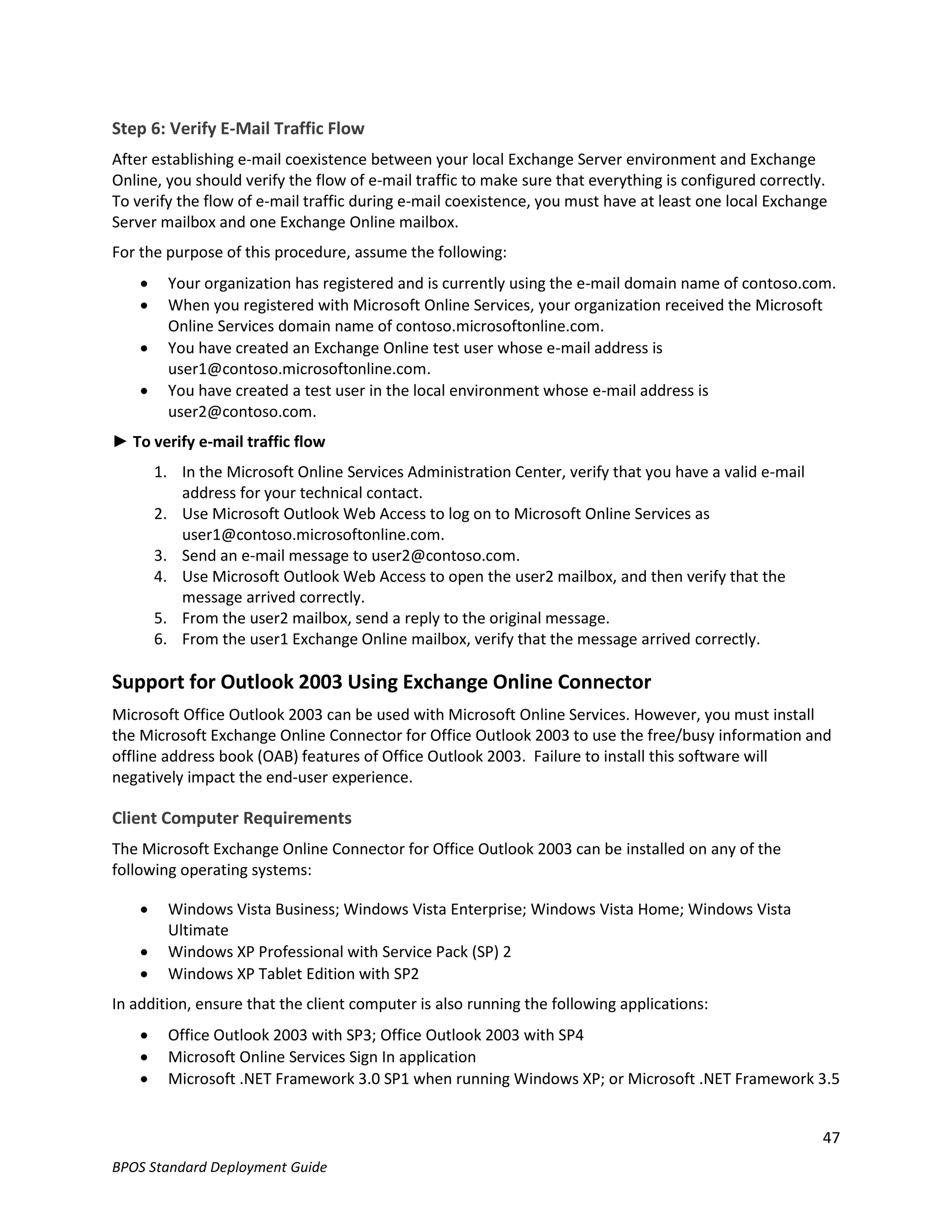 Step 6: Verify E-Mail Traffic Flow
After establishing e-mail coexistence between your local Exchange Server environment and Exchange
Online, you should verify the flow of e-mail traffic to make sure that everything is configured correctly.
To verify the flow of e-mail traffic during e-mail coexistence, you must have at least one local Exchange
Server mailbox and one Exchange Online mailbox.
For the purpose of this procedure, assume the following:
         Your organization has registered and is currently using the e-mail domain name of contoso.com.
         When you registered with Microsoft Online Services, your organization received the Microsoft
          Online Services domain name of contoso.microsoftonline.com.
         You have created an Exchange Online test user whose e-mail address is
          user1@contoso.microsoftonline.com.
         You have created a test user in the local environment whose e-mail address is
          user2@contoso.com.
► To verify e-mail traffic flow
        1. In the Microsoft Online Services Administration Center, verify that you have a valid e-mail
           address for your technical contact.
        2. Use Microsoft Outlook Web Access to log on to Microsoft Online Services as
           user1@contoso.microsoftonline.com.
        3. Send an e-mail message to user2@contoso.com.
        4. Use Microsoft Outlook Web Access to open the user2 mailbox, and then verify that the
           message arrived correctly.
        5. From the user2 mailbox, send a reply to the original message.
        6. From the user1 Exchange Online mailbox, verify that the message arrived correctly.

Support for Outlook 2003 Using Exchange Online Connector
Microsoft Office Outlook 2003 can be used with Microsoft Online Services. However, you must install
the Microsoft Exchange Online Connector for Office Outlook 2003 to use the free/busy information and
offline address book (OAB) features of Office Outlook 2003. Failure to install this software will
negatively impact the end-user experience.

Client Computer Requirements
The Microsoft Exchange Online Connector for Office Outlook 2003 can be installed on any of the
following operating systems:

         Windows Vista Business; Windows Vista Enterprise; Windows Vista Home; Windows Vista
          Ultimate
         Windows XP Professional with Service Pack (SP) 2
         Windows XP Tablet Edition with SP2
In addition, ensure that the client computer is also running the following applications:
         Office Outlook 2003 with SP3; Office Outlook 2003 with SP4
         Microsoft Online Services Sign In application
         Microsoft .NET Framework 3.0 SP1 when running Windows XP; or Microsoft .NET Framework 3.5


                                                                                                         47
BPOS Standard Deployment Guide
 