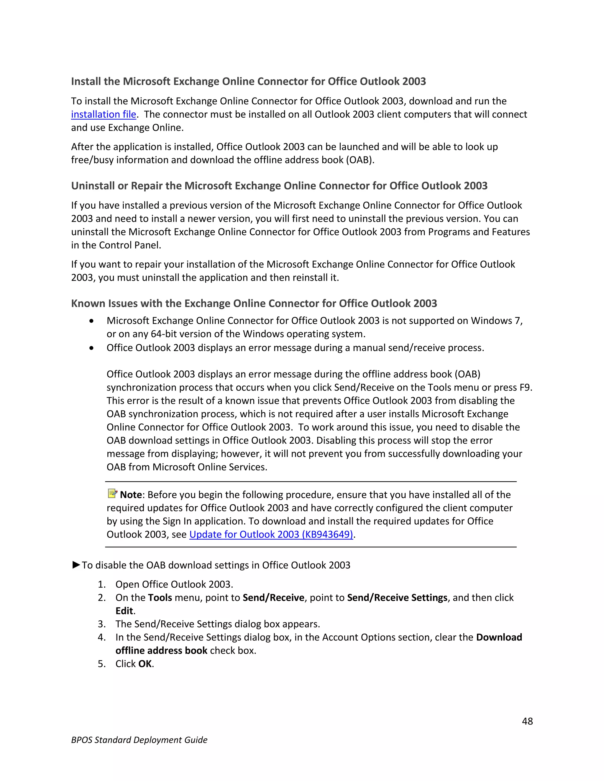 Install the Microsoft Exchange Online Connector for Office Outlook 2003
To install the Microsoft Exchange Online Connector for Office Outlook 2003, download and run the
installation file. The connector must be installed on all Outlook 2003 client computers that will connect
and use Exchange Online.
After the application is installed, Office Outlook 2003 can be launched and will be able to look up
free/busy information and download the offline address book (OAB).

Uninstall or Repair the Microsoft Exchange Online Connector for Office Outlook 2003
If you have installed a previous version of the Microsoft Exchange Online Connector for Office Outlook
2003 and need to install a newer version, you will first need to uninstall the previous version. You can
uninstall the Microsoft Exchange Online Connector for Office Outlook 2003 from Programs and Features
in the Control Panel.
If you want to repair your installation of the Microsoft Exchange Online Connector for Office Outlook
2003, you must uninstall the application and then reinstall it.

Known Issues with the Exchange Online Connector for Office Outlook 2003
        Microsoft Exchange Online Connector for Office Outlook 2003 is not supported on Windows 7,
         or on any 64-bit version of the Windows operating system.
        Office Outlook 2003 displays an error message during a manual send/receive process.

         Office Outlook 2003 displays an error message during the offline address book (OAB)
         synchronization process that occurs when you click Send/Receive on the Tools menu or press F9.
         This error is the result of a known issue that prevents Office Outlook 2003 from disabling the
         OAB synchronization process, which is not required after a user installs Microsoft Exchange
         Online Connector for Office Outlook 2003. To work around this issue, you need to disable the
         OAB download settings in Office Outlook 2003. Disabling this process will stop the error
         message from displaying; however, it will not prevent you from successfully downloading your
         OAB from Microsoft Online Services.

            Note: Before you begin the following procedure, ensure that you have installed all of the
         required updates for Office Outlook 2003 and have correctly configured the client computer
         by using the Sign In application. To download and install the required updates for Office
         Outlook 2003, see Update for Outlook 2003 (KB943649).

►To disable the OAB download settings in Office Outlook 2003
        1. Open Office Outlook 2003.
        2. On the Tools menu, point to Send/Receive, point to Send/Receive Settings, and then click
           Edit.
        3. The Send/Receive Settings dialog box appears.
        4. In the Send/Receive Settings dialog box, in the Account Options section, clear the Download
           offline address book check box.
        5. Click OK.




                                                                                                        48
BPOS Standard Deployment Guide
 