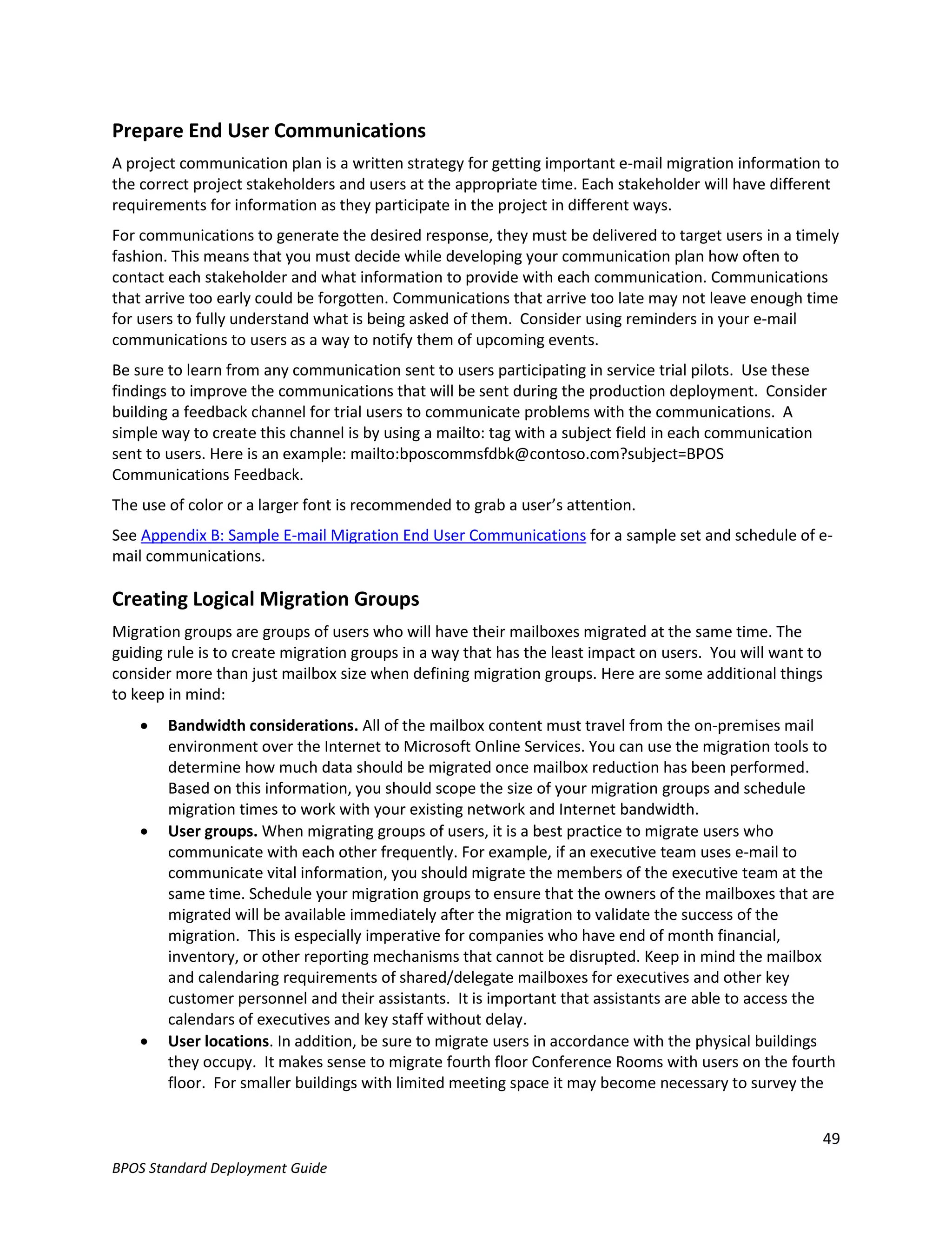 Prepare End User Communications
A project communication plan is a written strategy for getting important e-mail migration information to
the correct project stakeholders and users at the appropriate time. Each stakeholder will have different
requirements for information as they participate in the project in different ways.
For communications to generate the desired response, they must be delivered to target users in a timely
fashion. This means that you must decide while developing your communication plan how often to
contact each stakeholder and what information to provide with each communication. Communications
that arrive too early could be forgotten. Communications that arrive too late may not leave enough time
for users to fully understand what is being asked of them. Consider using reminders in your e-mail
communications to users as a way to notify them of upcoming events.
Be sure to learn from any communication sent to users participating in service trial pilots. Use these
findings to improve the communications that will be sent during the production deployment. Consider
building a feedback channel for trial users to communicate problems with the communications. A
simple way to create this channel is by using a mailto: tag with a subject field in each communication
sent to users. Here is an example: mailto:bposcommsfdbk@contoso.com?subject=BPOS
Communications Feedback.
The use of color or a larger font is recommended to grab a user’s attention.
See Appendix B: Sample E-mail Migration End User Communications for a sample set and schedule of e-
mail communications.

Creating Logical Migration Groups
Migration groups are groups of users who will have their mailboxes migrated at the same time. The
guiding rule is to create migration groups in a way that has the least impact on users. You will want to
consider more than just mailbox size when defining migration groups. Here are some additional things
to keep in mind:
       Bandwidth considerations. All of the mailbox content must travel from the on-premises mail
        environment over the Internet to Microsoft Online Services. You can use the migration tools to
        determine how much data should be migrated once mailbox reduction has been performed.
        Based on this information, you should scope the size of your migration groups and schedule
        migration times to work with your existing network and Internet bandwidth.
       User groups. When migrating groups of users, it is a best practice to migrate users who
        communicate with each other frequently. For example, if an executive team uses e-mail to
        communicate vital information, you should migrate the members of the executive team at the
        same time. Schedule your migration groups to ensure that the owners of the mailboxes that are
        migrated will be available immediately after the migration to validate the success of the
        migration. This is especially imperative for companies who have end of month financial,
        inventory, or other reporting mechanisms that cannot be disrupted. Keep in mind the mailbox
        and calendaring requirements of shared/delegate mailboxes for executives and other key
        customer personnel and their assistants. It is important that assistants are able to access the
        calendars of executives and key staff without delay.
       User locations. In addition, be sure to migrate users in accordance with the physical buildings
        they occupy. It makes sense to migrate fourth floor Conference Rooms with users on the fourth
        floor. For smaller buildings with limited meeting space it may become necessary to survey the


                                                                                                           49
BPOS Standard Deployment Guide
 