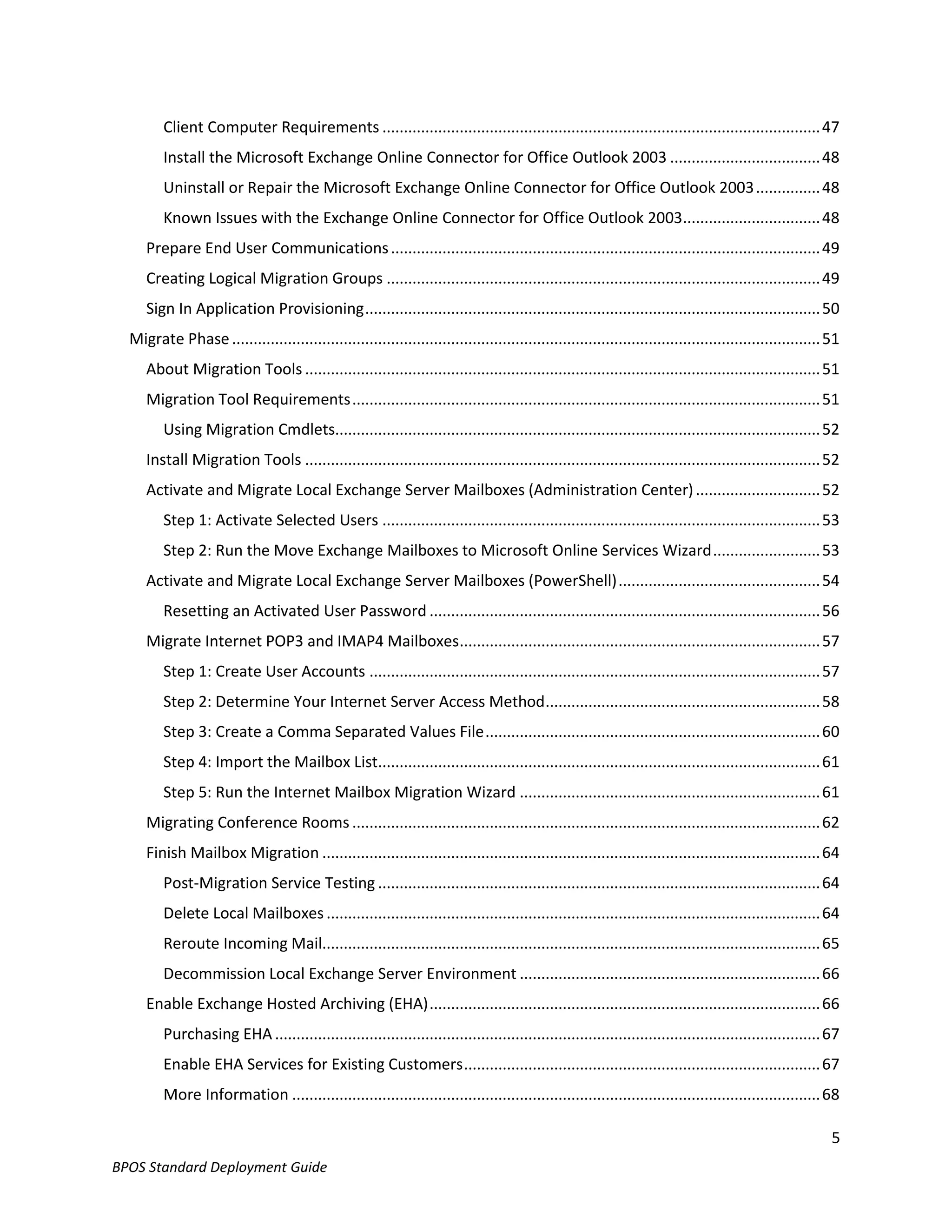 Client Computer Requirements ...................................................................................................... 47
         Install the Microsoft Exchange Online Connector for Office Outlook 2003 ................................... 48
         Uninstall or Repair the Microsoft Exchange Online Connector for Office Outlook 2003 ............... 48
         Known Issues with the Exchange Online Connector for Office Outlook 2003................................ 48
     Prepare End User Communications .................................................................................................... 49
     Creating Logical Migration Groups ..................................................................................................... 49
     Sign In Application Provisioning .......................................................................................................... 50
  Migrate Phase ......................................................................................................................................... 51
     About Migration Tools ........................................................................................................................ 51
     Migration Tool Requirements ............................................................................................................. 51
         Using Migration Cmdlets................................................................................................................. 52
     Install Migration Tools ........................................................................................................................ 52
     Activate and Migrate Local Exchange Server Mailboxes (Administration Center) ............................. 52
         Step 1: Activate Selected Users ...................................................................................................... 53
         Step 2: Run the Move Exchange Mailboxes to Microsoft Online Services Wizard ......................... 53
     Activate and Migrate Local Exchange Server Mailboxes (PowerShell) ............................................... 54
         Resetting an Activated User Password ........................................................................................... 56
     Migrate Internet POP3 and IMAP4 Mailboxes .................................................................................... 57
         Step 1: Create User Accounts ......................................................................................................... 57
         Step 2: Determine Your Internet Server Access Method ................................................................ 58
         Step 3: Create a Comma Separated Values File .............................................................................. 60
         Step 4: Import the Mailbox List....................................................................................................... 61
         Step 5: Run the Internet Mailbox Migration Wizard ...................................................................... 61
     Migrating Conference Rooms ............................................................................................................. 62
     Finish Mailbox Migration .................................................................................................................... 64
         Post-Migration Service Testing ....................................................................................................... 64
         Delete Local Mailboxes ................................................................................................................... 64
         Reroute Incoming Mail.................................................................................................................... 65
         Decommission Local Exchange Server Environment ...................................................................... 66
     Enable Exchange Hosted Archiving (EHA) ........................................................................................... 66
         Purchasing EHA ............................................................................................................................... 67
         Enable EHA Services for Existing Customers ................................................................................... 67
         More Information ........................................................................................................................... 68

                                                                                                                                                          5
BPOS Standard Deployment Guide
 