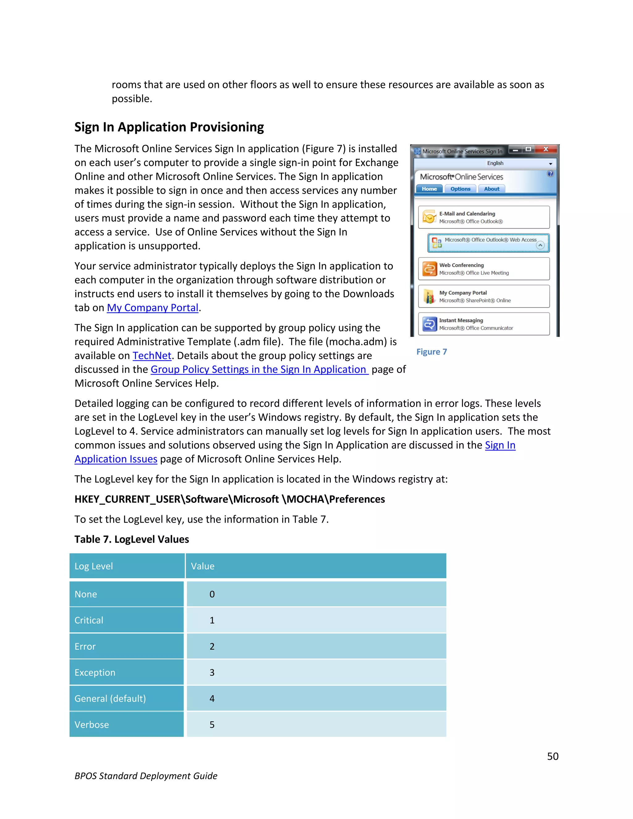 rooms that are used on other floors as well to ensure these resources are available as soon as
           possible.

Sign In Application Provisioning
The Microsoft Online Services Sign In application (Figure 7) is installed
on each user’s computer to provide a single sign-in point for Exchange
Online and other Microsoft Online Services. The Sign In application
makes it possible to sign in once and then access services any number
of times during the sign-in session. Without the Sign In application,
users must provide a name and password each time they attempt to
access a service. Use of Online Services without the Sign In
application is unsupported.
Your service administrator typically deploys the Sign In application to
each computer in the organization through software distribution or
instructs end users to install it themselves by going to the Downloads
tab on My Company Portal.
The Sign In application can be supported by group policy using the
required Administrative Template (.adm file). The file (mocha.adm) is
available on TechNet. Details about the group policy settings are         Figure 7
discussed in the Group Policy Settings in the Sign In Application page of
Microsoft Online Services Help.
Detailed logging can be configured to record different levels of information in error logs. These levels
are set in the LogLevel key in the user’s Windows registry. By default, the Sign In application sets the
LogLevel to 4. Service administrators can manually set log levels for Sign In application users. The most
common issues and solutions observed using the Sign In Application are discussed in the Sign In
Application Issues page of Microsoft Online Services Help.
The LogLevel key for the Sign In application is located in the Windows registry at:
HKEY_CURRENT_USERSoftwareMicrosoft MOCHAPreferences
To set the LogLevel key, use the information in Table 7.
Table 7. LogLevel Values

Log Level                   Value

None                            0

Critical                        1

Error                           2

Exception                       3

General (default)               4

Verbose                         5


                                                                                                            50
BPOS Standard Deployment Guide
 