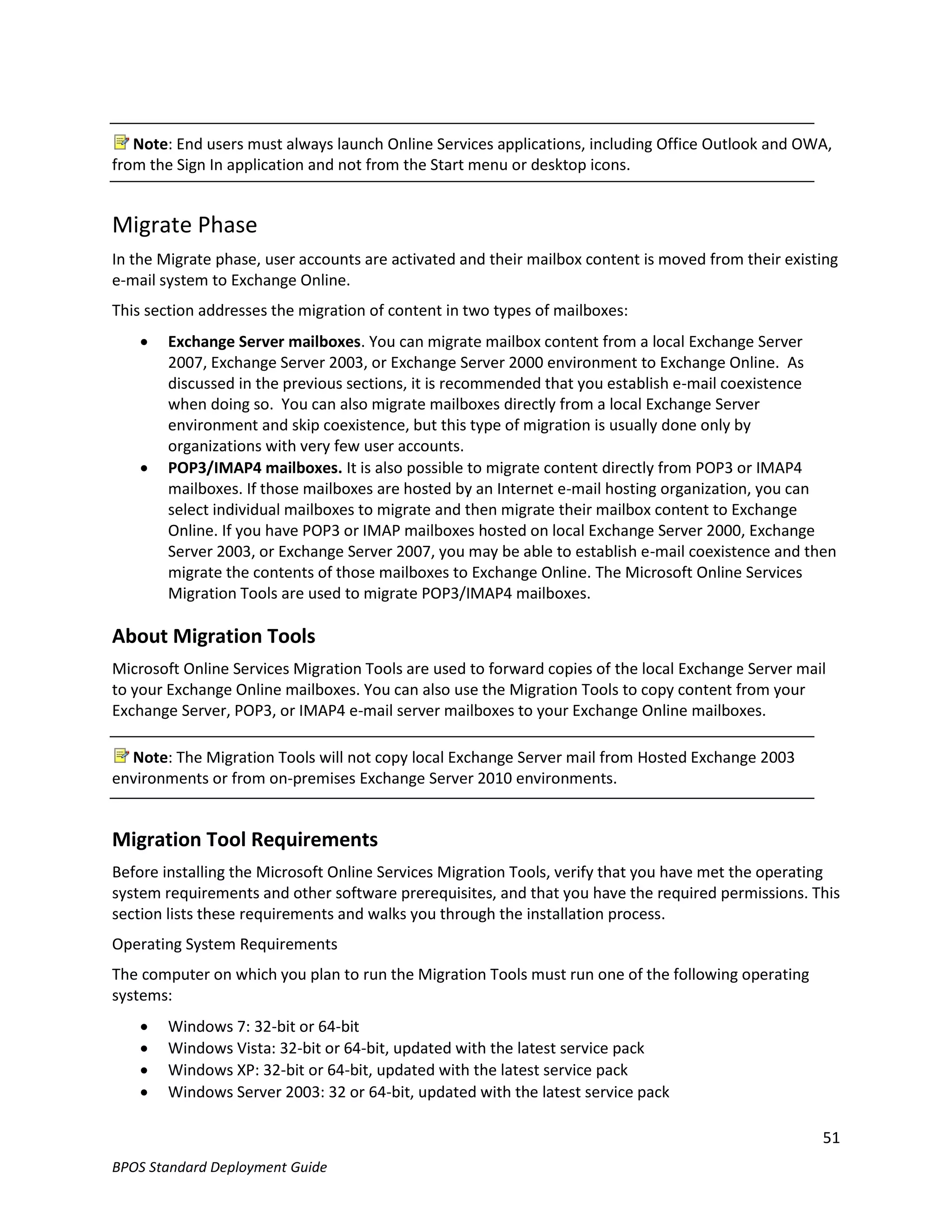 Note: End users must always launch Online Services applications, including Office Outlook and OWA,
from the Sign In application and not from the Start menu or desktop icons.


Migrate Phase
In the Migrate phase, user accounts are activated and their mailbox content is moved from their existing
e-mail system to Exchange Online.
This section addresses the migration of content in two types of mailboxes:
       Exchange Server mailboxes. You can migrate mailbox content from a local Exchange Server
        2007, Exchange Server 2003, or Exchange Server 2000 environment to Exchange Online. As
        discussed in the previous sections, it is recommended that you establish e-mail coexistence
        when doing so. You can also migrate mailboxes directly from a local Exchange Server
        environment and skip coexistence, but this type of migration is usually done only by
        organizations with very few user accounts.
       POP3/IMAP4 mailboxes. It is also possible to migrate content directly from POP3 or IMAP4
        mailboxes. If those mailboxes are hosted by an Internet e-mail hosting organization, you can
        select individual mailboxes to migrate and then migrate their mailbox content to Exchange
        Online. If you have POP3 or IMAP mailboxes hosted on local Exchange Server 2000, Exchange
        Server 2003, or Exchange Server 2007, you may be able to establish e-mail coexistence and then
        migrate the contents of those mailboxes to Exchange Online. The Microsoft Online Services
        Migration Tools are used to migrate POP3/IMAP4 mailboxes.

About Migration Tools
Microsoft Online Services Migration Tools are used to forward copies of the local Exchange Server mail
to your Exchange Online mailboxes. You can also use the Migration Tools to copy content from your
Exchange Server, POP3, or IMAP4 e-mail server mailboxes to your Exchange Online mailboxes.

  Note: The Migration Tools will not copy local Exchange Server mail from Hosted Exchange 2003
environments or from on-premises Exchange Server 2010 environments.


Migration Tool Requirements
Before installing the Microsoft Online Services Migration Tools, verify that you have met the operating
system requirements and other software prerequisites, and that you have the required permissions. This
section lists these requirements and walks you through the installation process.
Operating System Requirements
The computer on which you plan to run the Migration Tools must run one of the following operating
systems:
       Windows 7: 32-bit or 64-bit
       Windows Vista: 32-bit or 64-bit, updated with the latest service pack
       Windows XP: 32-bit or 64-bit, updated with the latest service pack
       Windows Server 2003: 32 or 64-bit, updated with the latest service pack

                                                                                                     51
BPOS Standard Deployment Guide
 