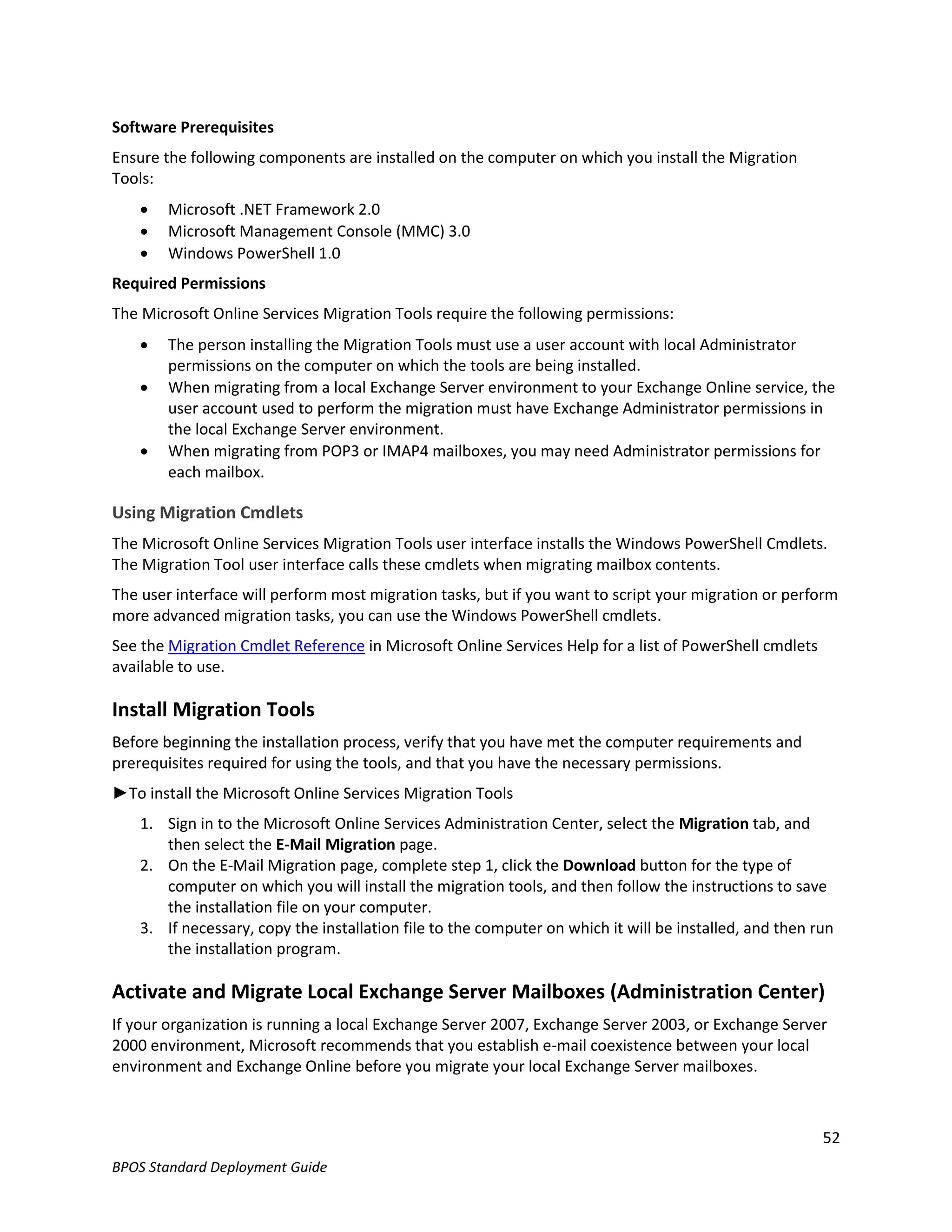 Software Prerequisites
Ensure the following components are installed on the computer on which you install the Migration
Tools:
       Microsoft .NET Framework 2.0
       Microsoft Management Console (MMC) 3.0
       Windows PowerShell 1.0
Required Permissions
The Microsoft Online Services Migration Tools require the following permissions:
       The person installing the Migration Tools must use a user account with local Administrator
        permissions on the computer on which the tools are being installed.
       When migrating from a local Exchange Server environment to your Exchange Online service, the
        user account used to perform the migration must have Exchange Administrator permissions in
        the local Exchange Server environment.
       When migrating from POP3 or IMAP4 mailboxes, you may need Administrator permissions for
        each mailbox.

Using Migration Cmdlets
The Microsoft Online Services Migration Tools user interface installs the Windows PowerShell Cmdlets.
The Migration Tool user interface calls these cmdlets when migrating mailbox contents.
The user interface will perform most migration tasks, but if you want to script your migration or perform
more advanced migration tasks, you can use the Windows PowerShell cmdlets.
See the Migration Cmdlet Reference in Microsoft Online Services Help for a list of PowerShell cmdlets
available to use.

Install Migration Tools
Before beginning the installation process, verify that you have met the computer requirements and
prerequisites required for using the tools, and that you have the necessary permissions.
►To install the Microsoft Online Services Migration Tools
    1. Sign in to the Microsoft Online Services Administration Center, select the Migration tab, and
       then select the E-Mail Migration page.
    2. On the E-Mail Migration page, complete step 1, click the Download button for the type of
       computer on which you will install the migration tools, and then follow the instructions to save
       the installation file on your computer.
    3. If necessary, copy the installation file to the computer on which it will be installed, and then run
       the installation program.

Activate and Migrate Local Exchange Server Mailboxes (Administration Center)
If your organization is running a local Exchange Server 2007, Exchange Server 2003, or Exchange Server
2000 environment, Microsoft recommends that you establish e-mail coexistence between your local
environment and Exchange Online before you migrate your local Exchange Server mailboxes.



                                                                                                         52
BPOS Standard Deployment Guide
 