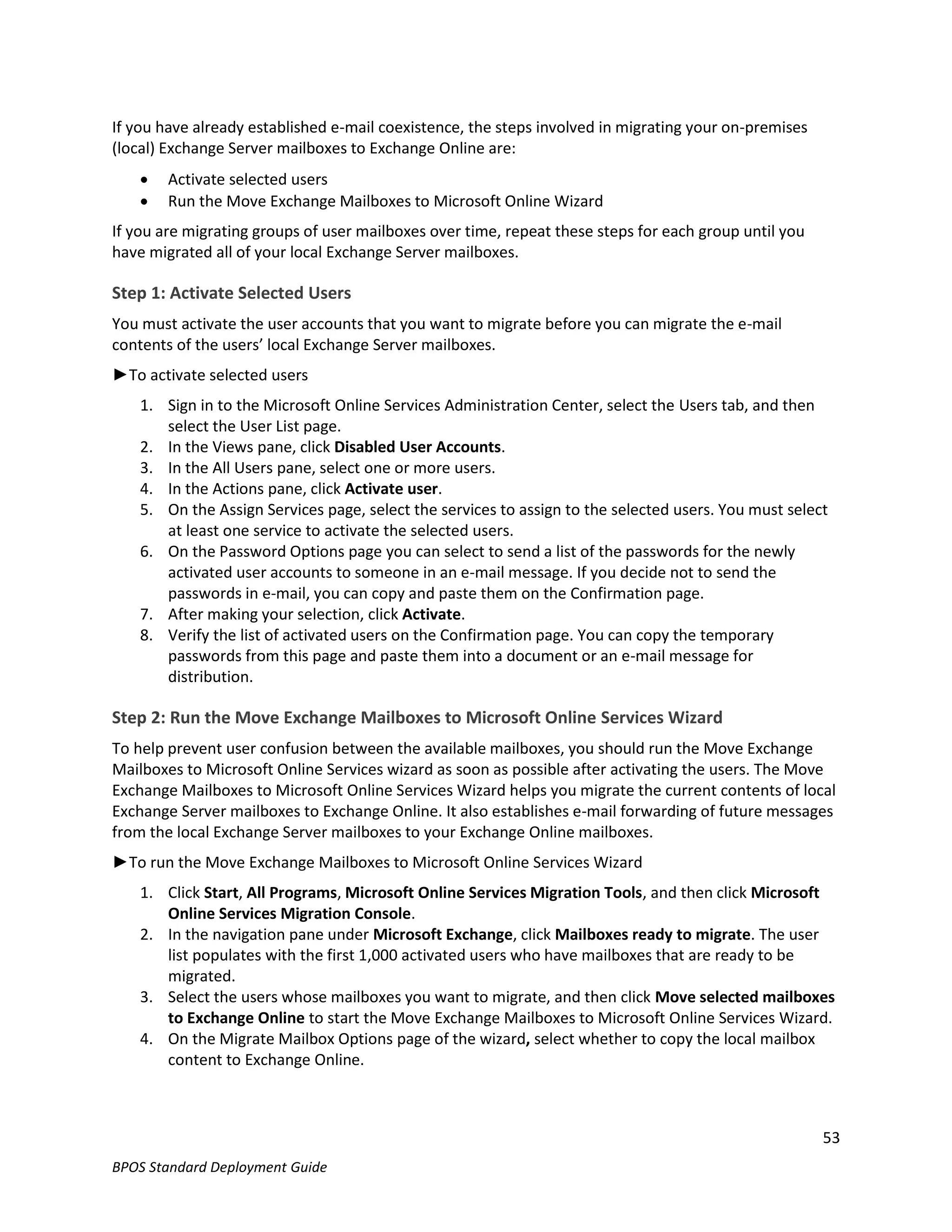 If you have already established e-mail coexistence, the steps involved in migrating your on-premises
(local) Exchange Server mailboxes to Exchange Online are:
       Activate selected users
       Run the Move Exchange Mailboxes to Microsoft Online Wizard
If you are migrating groups of user mailboxes over time, repeat these steps for each group until you
have migrated all of your local Exchange Server mailboxes.

Step 1: Activate Selected Users
You must activate the user accounts that you want to migrate before you can migrate the e-mail
contents of the users’ local Exchange Server mailboxes.
►To activate selected users
    1. Sign in to the Microsoft Online Services Administration Center, select the Users tab, and then
       select the User List page.
    2. In the Views pane, click Disabled User Accounts.
    3. In the All Users pane, select one or more users.
    4. In the Actions pane, click Activate user.
    5. On the Assign Services page, select the services to assign to the selected users. You must select
       at least one service to activate the selected users.
    6. On the Password Options page you can select to send a list of the passwords for the newly
       activated user accounts to someone in an e-mail message. If you decide not to send the
       passwords in e-mail, you can copy and paste them on the Confirmation page.
    7. After making your selection, click Activate.
    8. Verify the list of activated users on the Confirmation page. You can copy the temporary
       passwords from this page and paste them into a document or an e-mail message for
       distribution.

Step 2: Run the Move Exchange Mailboxes to Microsoft Online Services Wizard
To help prevent user confusion between the available mailboxes, you should run the Move Exchange
Mailboxes to Microsoft Online Services wizard as soon as possible after activating the users. The Move
Exchange Mailboxes to Microsoft Online Services Wizard helps you migrate the current contents of local
Exchange Server mailboxes to Exchange Online. It also establishes e-mail forwarding of future messages
from the local Exchange Server mailboxes to your Exchange Online mailboxes.
►To run the Move Exchange Mailboxes to Microsoft Online Services Wizard
    1. Click Start, All Programs, Microsoft Online Services Migration Tools, and then click Microsoft
       Online Services Migration Console.
    2. In the navigation pane under Microsoft Exchange, click Mailboxes ready to migrate. The user
       list populates with the first 1,000 activated users who have mailboxes that are ready to be
       migrated.
    3. Select the users whose mailboxes you want to migrate, and then click Move selected mailboxes
       to Exchange Online to start the Move Exchange Mailboxes to Microsoft Online Services Wizard.
    4. On the Migrate Mailbox Options page of the wizard, select whether to copy the local mailbox
       content to Exchange Online.



                                                                                                       53
BPOS Standard Deployment Guide
 