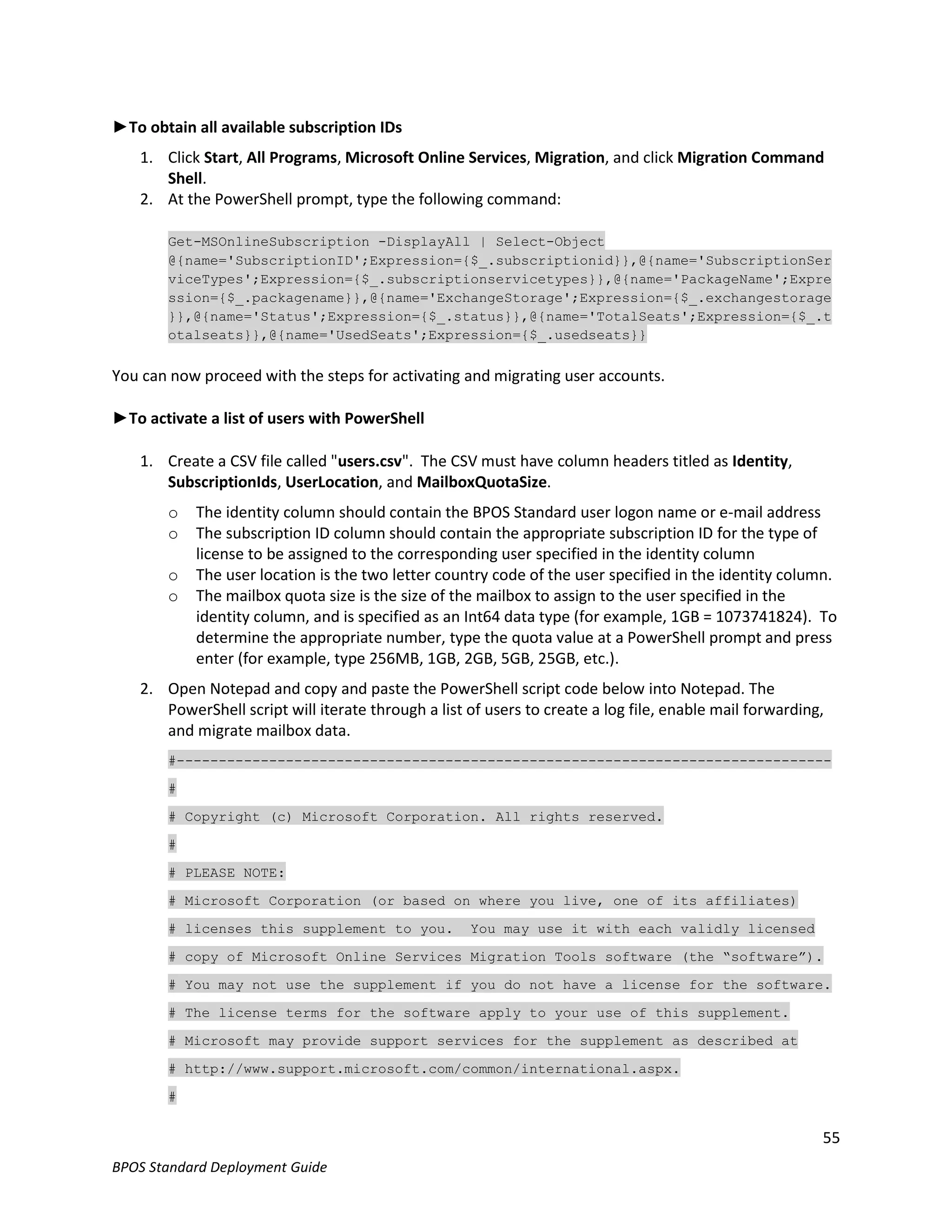►To obtain all available subscription IDs
   1. Click Start, All Programs, Microsoft Online Services, Migration, and click Migration Command
      Shell.
   2. At the PowerShell prompt, type the following command:

       Get-MSOnlineSubscription -DisplayAll | Select-Object
       @{name='SubscriptionID';Expression={$_.subscriptionid}},@{name='SubscriptionSer
       viceTypes';Expression={$_.subscriptionservicetypes}},@{name='PackageName';Expre
       ssion={$_.packagename}},@{name='ExchangeStorage';Expression={$_.exchangestorage
       }},@{name='Status';Expression={$_.status}},@{name='TotalSeats';Expression={$_.t
       otalseats}},@{name='UsedSeats';Expression={$_.usedseats}}


You can now proceed with the steps for activating and migrating user accounts.

►To activate a list of users with PowerShell

   1. Create a CSV file called "users.csv". The CSV must have column headers titled as Identity,
      SubscriptionIds, UserLocation, and MailboxQuotaSize.
       o   The identity column should contain the BPOS Standard user logon name or e-mail address
       o   The subscription ID column should contain the appropriate subscription ID for the type of
           license to be assigned to the corresponding user specified in the identity column
       o   The user location is the two letter country code of the user specified in the identity column.
       o   The mailbox quota size is the size of the mailbox to assign to the user specified in the
           identity column, and is specified as an Int64 data type (for example, 1GB = 1073741824). To
           determine the appropriate number, type the quota value at a PowerShell prompt and press
           enter (for example, type 256MB, 1GB, 2GB, 5GB, 25GB, etc.).
   2. Open Notepad and copy and paste the PowerShell script code below into Notepad. The
      PowerShell script will iterate through a list of users to create a log file, enable mail forwarding,
      and migrate mailbox data.
       #------------------------------------------------------------------------------

       #

       # Copyright (c) Microsoft Corporation. All rights reserved.

       #

       # PLEASE NOTE:

       # Microsoft Corporation (or based on where you live, one of its affiliates)

       # licenses this supplement to you.           You may use it with each validly licensed

       # copy of Microsoft Online Services Migration Tools software (the “software”).

       # You may not use the supplement if you do not have a license for the software.

       # The license terms for the software apply to your use of this supplement.

       # Microsoft may provide support services for the supplement as described at

       # http://www.support.microsoft.com/common/international.aspx.

       #


                                                                                                         55
BPOS Standard Deployment Guide
 