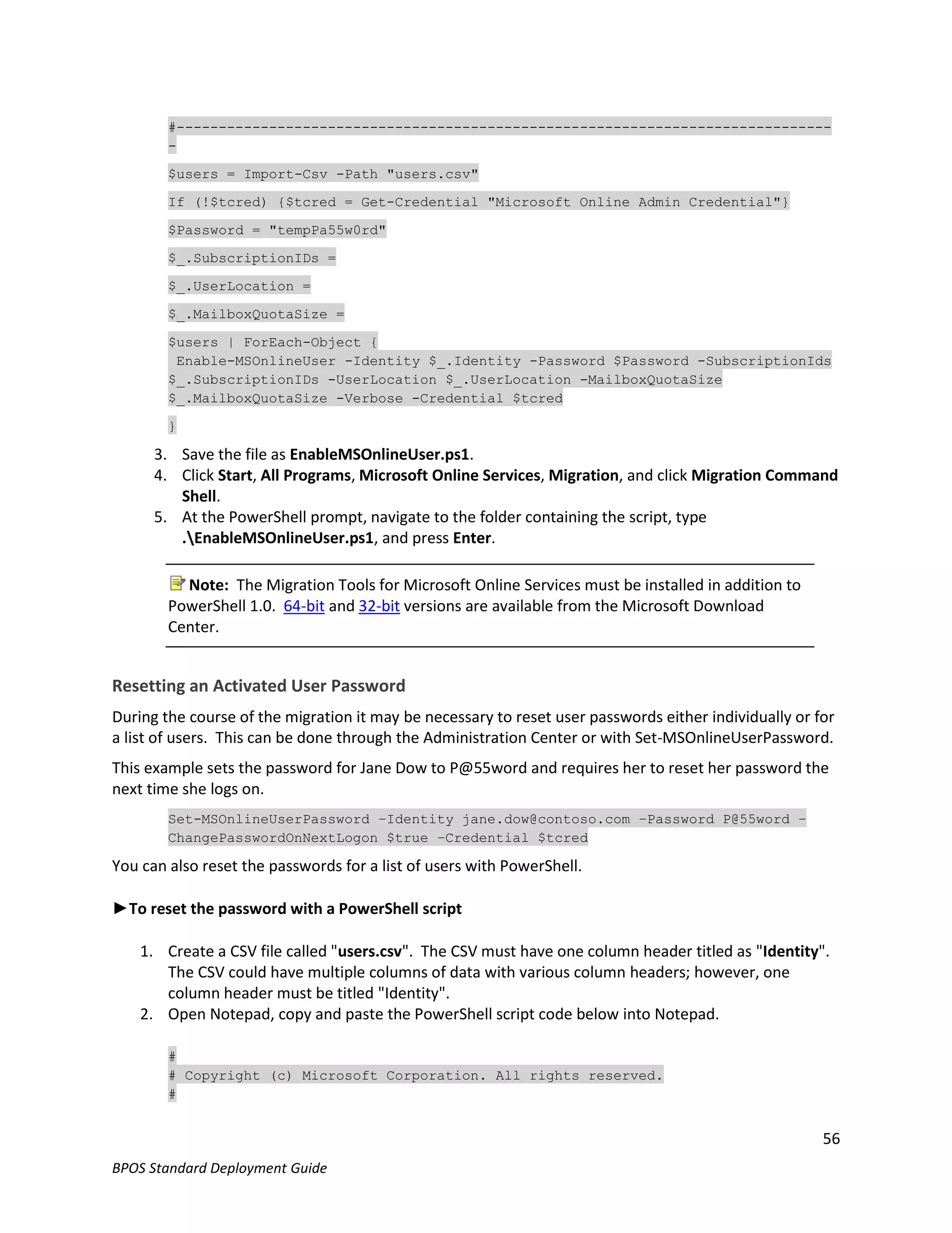 #------------------------------------------------------------------------------
        -

        $users = Import-Csv -Path "users.csv"

        If (!$tcred) {$tcred = Get-Credential "Microsoft Online Admin Credential"}

        $Password = "tempPa55w0rd"

        $_.SubscriptionIDs =

        $_.UserLocation =

        $_.MailboxQuotaSize =

        $users | ForEach-Object {
         Enable-MSOnlineUser -Identity $_.Identity -Password $Password -SubscriptionIds
        $_.SubscriptionIDs -UserLocation $_.UserLocation -MailboxQuotaSize
        $_.MailboxQuotaSize -Verbose -Credential $tcred

        }

      3. Save the file as EnableMSOnlineUser.ps1.
      4. Click Start, All Programs, Microsoft Online Services, Migration, and click Migration Command
         Shell.
      5. At the PowerShell prompt, navigate to the folder containing the script, type
         .EnableMSOnlineUser.ps1, and press Enter.

          Note: The Migration Tools for Microsoft Online Services must be installed in addition to
        PowerShell 1.0. 64-bit and 32-bit versions are available from the Microsoft Download
        Center.


Resetting an Activated User Password
During the course of the migration it may be necessary to reset user passwords either individually or for
a list of users. This can be done through the Administration Center or with Set-MSOnlineUserPassword.
This example sets the password for Jane Dow to P@55word and requires her to reset her password the
next time she logs on.
        Set-MSOnlineUserPassword –Identity jane.dow@contoso.com –Password P@55word –
        ChangePasswordOnNextLogon $true –Credential $tcred

You can also reset the passwords for a list of users with PowerShell.

►To reset the password with a PowerShell script

    1. Create a CSV file called "users.csv". The CSV must have one column header titled as "Identity".
       The CSV could have multiple columns of data with various column headers; however, one
       column header must be titled "Identity".
    2. Open Notepad, copy and paste the PowerShell script code below into Notepad.

        #
        # Copyright (c) Microsoft Corporation. All rights reserved.
        #


                                                                                                       56
BPOS Standard Deployment Guide
 