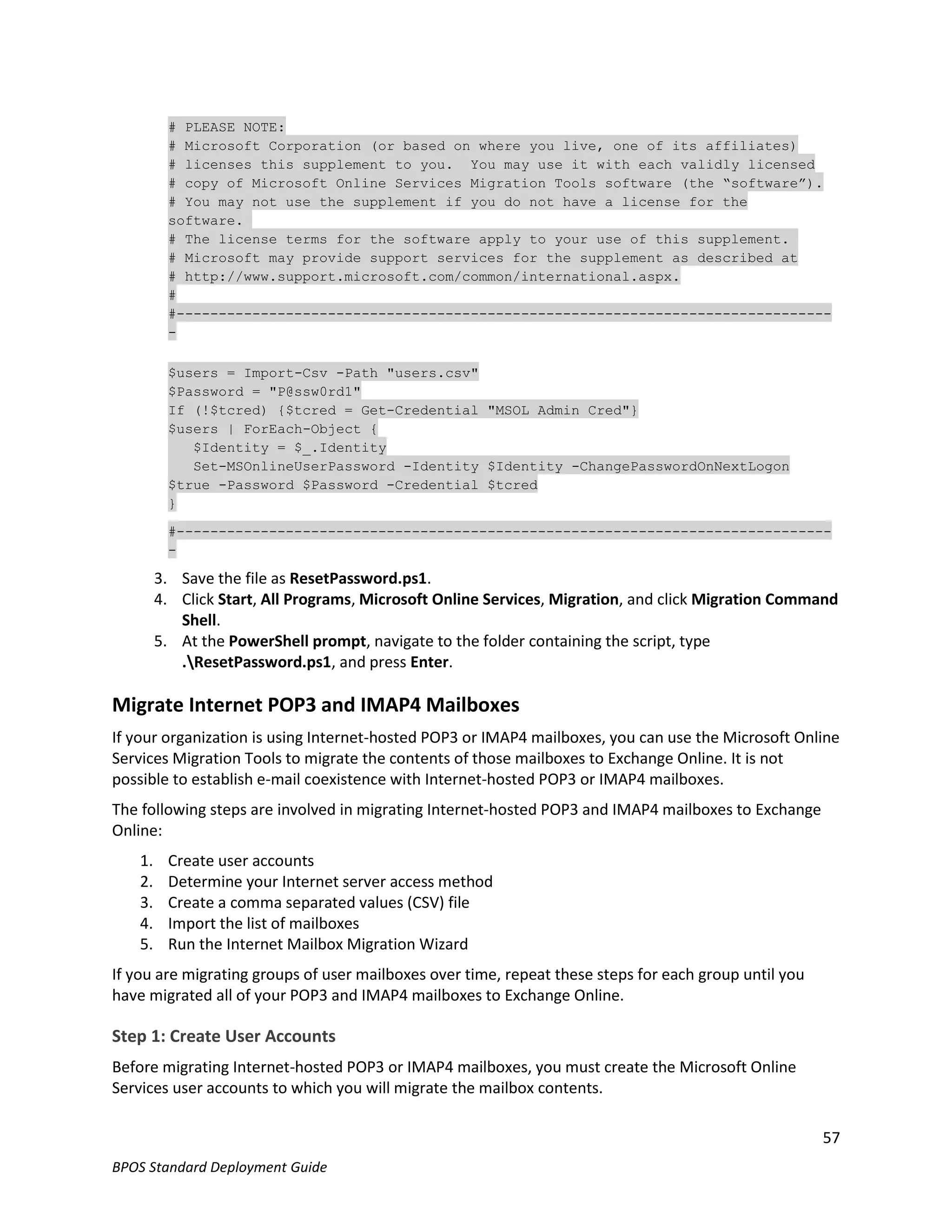 # PLEASE NOTE:
          # Microsoft Corporation (or based on where you live, one of its affiliates)
          # licenses this supplement to you. You may use it with each validly licensed
          # copy of Microsoft Online Services Migration Tools software (the “software”).
          # You may not use the supplement if you do not have a license for the
          software.
          # The license terms for the software apply to your use of this supplement.
          # Microsoft may provide support services for the supplement as described at
          # http://www.support.microsoft.com/common/international.aspx.
          #
          #------------------------------------------------------------------------------
          -

          $users = Import-Csv -Path "users.csv"
          $Password = "P@ssw0rd1"
          If (!$tcred) {$tcred = Get-Credential "MSOL Admin Cred"}
          $users | ForEach-Object {
             $Identity = $_.Identity
             Set-MSOnlineUserPassword -Identity $Identity -ChangePasswordOnNextLogon
          $true -Password $Password -Credential $tcred
          }

          #------------------------------------------------------------------------------
          -

         3. Save the file as ResetPassword.ps1.
         4. Click Start, All Programs, Microsoft Online Services, Migration, and click Migration Command
            Shell.
         5. At the PowerShell prompt, navigate to the folder containing the script, type
            .ResetPassword.ps1, and press Enter.

Migrate Internet POP3 and IMAP4 Mailboxes
If your organization is using Internet-hosted POP3 or IMAP4 mailboxes, you can use the Microsoft Online
Services Migration Tools to migrate the contents of those mailboxes to Exchange Online. It is not
possible to establish e-mail coexistence with Internet-hosted POP3 or IMAP4 mailboxes.
The following steps are involved in migrating Internet-hosted POP3 and IMAP4 mailboxes to Exchange
Online:
    1.    Create user accounts
    2.    Determine your Internet server access method
    3.    Create a comma separated values (CSV) file
    4.    Import the list of mailboxes
    5.    Run the Internet Mailbox Migration Wizard
If you are migrating groups of user mailboxes over time, repeat these steps for each group until you
have migrated all of your POP3 and IMAP4 mailboxes to Exchange Online.

Step 1: Create User Accounts
Before migrating Internet-hosted POP3 or IMAP4 mailboxes, you must create the Microsoft Online
Services user accounts to which you will migrate the mailbox contents.

                                                                                                       57
BPOS Standard Deployment Guide
 