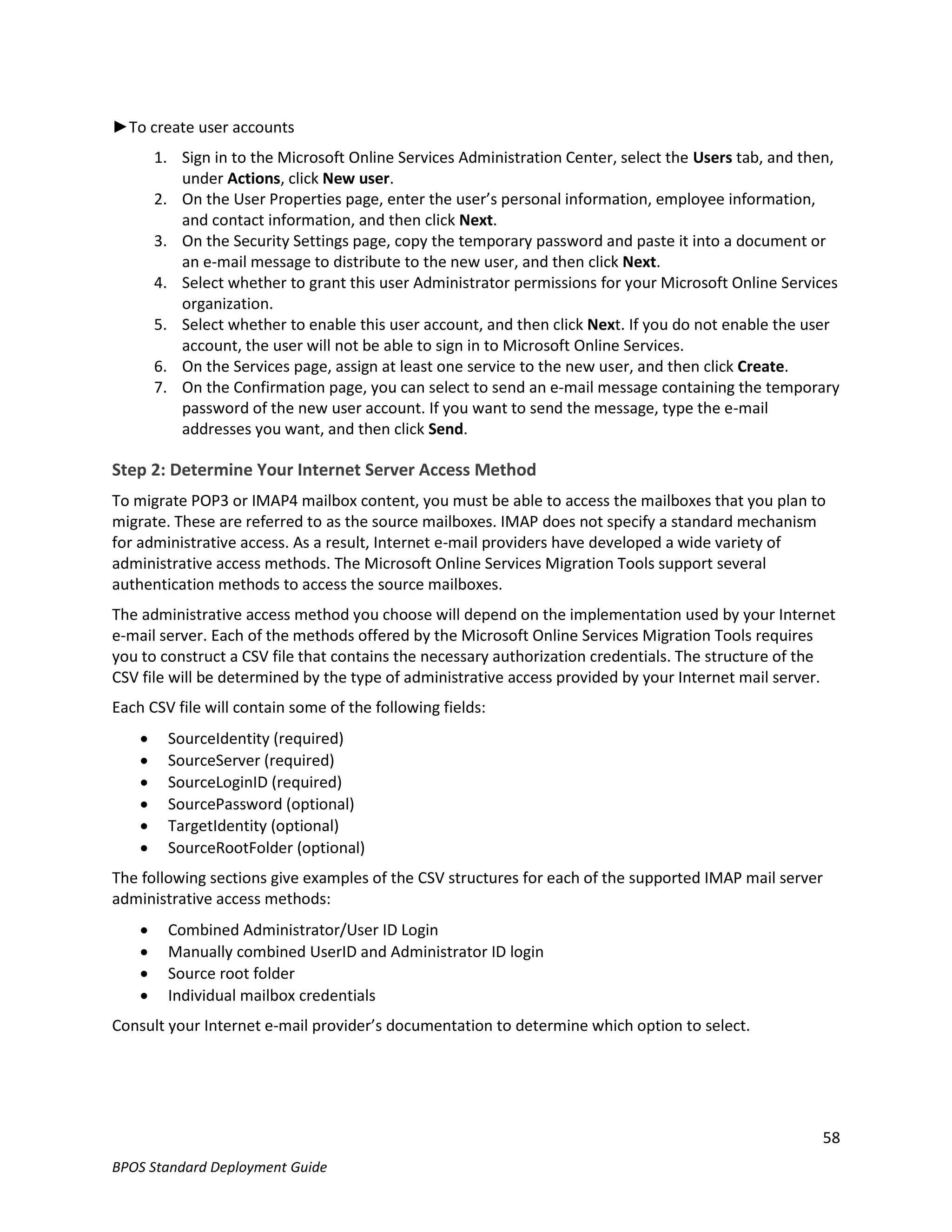 ►To create user accounts
        1. Sign in to the Microsoft Online Services Administration Center, select the Users tab, and then,
           under Actions, click New user.
        2. On the User Properties page, enter the user’s personal information, employee information,
           and contact information, and then click Next.
        3. On the Security Settings page, copy the temporary password and paste it into a document or
           an e-mail message to distribute to the new user, and then click Next.
        4. Select whether to grant this user Administrator permissions for your Microsoft Online Services
           organization.
        5. Select whether to enable this user account, and then click Next. If you do not enable the user
           account, the user will not be able to sign in to Microsoft Online Services.
        6. On the Services page, assign at least one service to the new user, and then click Create.
        7. On the Confirmation page, you can select to send an e-mail message containing the temporary
           password of the new user account. If you want to send the message, type the e-mail
           addresses you want, and then click Send.

Step 2: Determine Your Internet Server Access Method
To migrate POP3 or IMAP4 mailbox content, you must be able to access the mailboxes that you plan to
migrate. These are referred to as the source mailboxes. IMAP does not specify a standard mechanism
for administrative access. As a result, Internet e-mail providers have developed a wide variety of
administrative access methods. The Microsoft Online Services Migration Tools support several
authentication methods to access the source mailboxes.
The administrative access method you choose will depend on the implementation used by your Internet
e-mail server. Each of the methods offered by the Microsoft Online Services Migration Tools requires
you to construct a CSV file that contains the necessary authorization credentials. The structure of the
CSV file will be determined by the type of administrative access provided by your Internet mail server.
Each CSV file will contain some of the following fields:
         SourceIdentity (required)
         SourceServer (required)
         SourceLoginID (required)
         SourcePassword (optional)
         TargetIdentity (optional)
         SourceRootFolder (optional)
The following sections give examples of the CSV structures for each of the supported IMAP mail server
administrative access methods:
         Combined Administrator/User ID Login
         Manually combined UserID and Administrator ID login
         Source root folder
         Individual mailbox credentials
Consult your Internet e-mail provider’s documentation to determine which option to select.




                                                                                                       58
BPOS Standard Deployment Guide
 