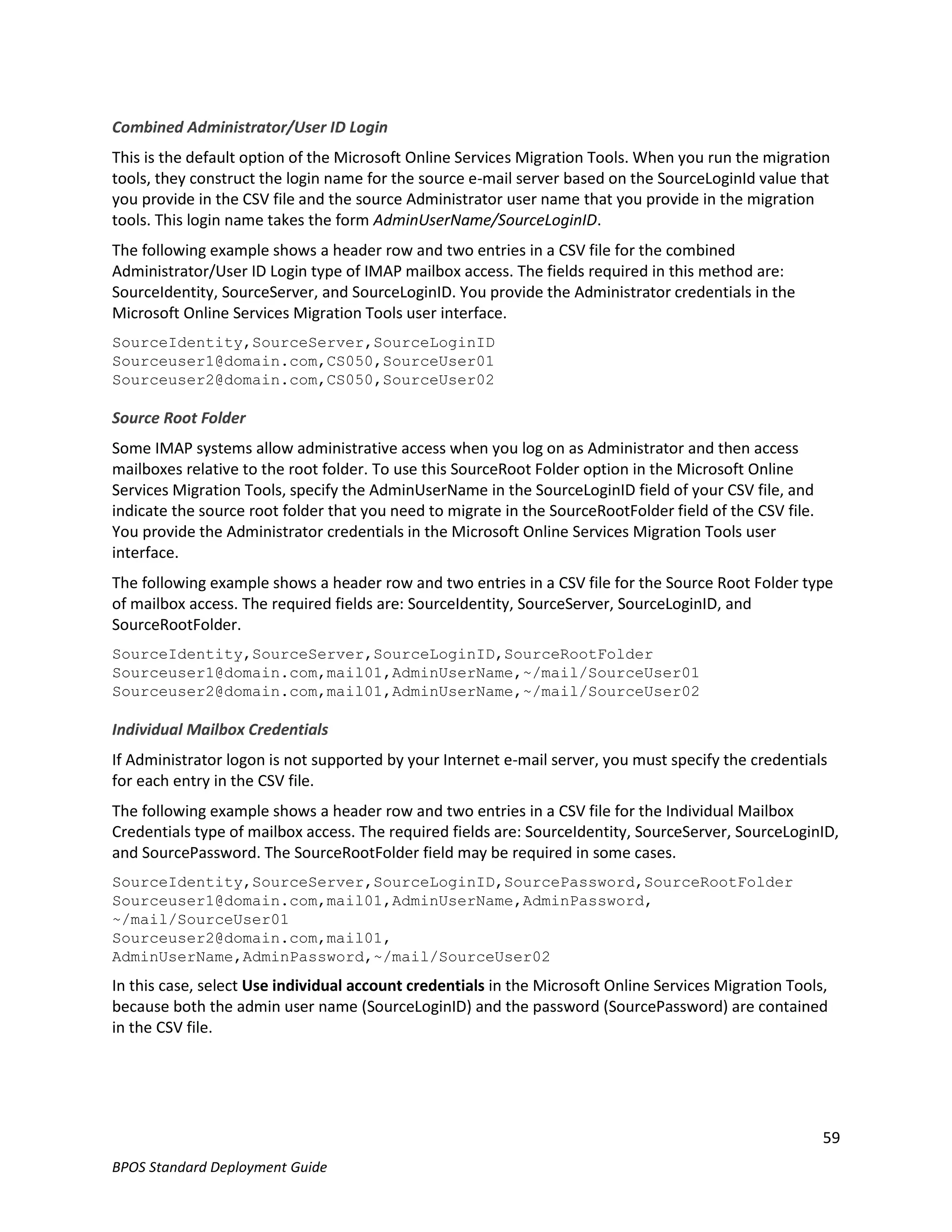 Combined Administrator/User ID Login
This is the default option of the Microsoft Online Services Migration Tools. When you run the migration
tools, they construct the login name for the source e-mail server based on the SourceLoginId value that
you provide in the CSV file and the source Administrator user name that you provide in the migration
tools. This login name takes the form AdminUserName/SourceLoginID.
The following example shows a header row and two entries in a CSV file for the combined
Administrator/User ID Login type of IMAP mailbox access. The fields required in this method are:
SourceIdentity, SourceServer, and SourceLoginID. You provide the Administrator credentials in the
Microsoft Online Services Migration Tools user interface.
SourceIdentity,SourceServer,SourceLoginID
Sourceuser1@domain.com,CS050,SourceUser01
Sourceuser2@domain.com,CS050,SourceUser02

Source Root Folder
Some IMAP systems allow administrative access when you log on as Administrator and then access
mailboxes relative to the root folder. To use this SourceRoot Folder option in the Microsoft Online
Services Migration Tools, specify the AdminUserName in the SourceLoginID field of your CSV file, and
indicate the source root folder that you need to migrate in the SourceRootFolder field of the CSV file.
You provide the Administrator credentials in the Microsoft Online Services Migration Tools user
interface.
The following example shows a header row and two entries in a CSV file for the Source Root Folder type
of mailbox access. The required fields are: SourceIdentity, SourceServer, SourceLoginID, and
SourceRootFolder.
SourceIdentity,SourceServer,SourceLoginID,SourceRootFolder
Sourceuser1@domain.com,mail01,AdminUserName,~/mail/SourceUser01
Sourceuser2@domain.com,mail01,AdminUserName,~/mail/SourceUser02

Individual Mailbox Credentials
If Administrator logon is not supported by your Internet e-mail server, you must specify the credentials
for each entry in the CSV file.
The following example shows a header row and two entries in a CSV file for the Individual Mailbox
Credentials type of mailbox access. The required fields are: SourceIdentity, SourceServer, SourceLoginID,
and SourcePassword. The SourceRootFolder field may be required in some cases.
SourceIdentity,SourceServer,SourceLoginID,SourcePassword,SourceRootFolder
Sourceuser1@domain.com,mail01,AdminUserName,AdminPassword,
~/mail/SourceUser01
Sourceuser2@domain.com,mail01,
AdminUserName,AdminPassword,~/mail/SourceUser02
In this case, select Use individual account credentials in the Microsoft Online Services Migration Tools,
because both the admin user name (SourceLoginID) and the password (SourcePassword) are contained
in the CSV file.




                                                                                                          59
BPOS Standard Deployment Guide
 