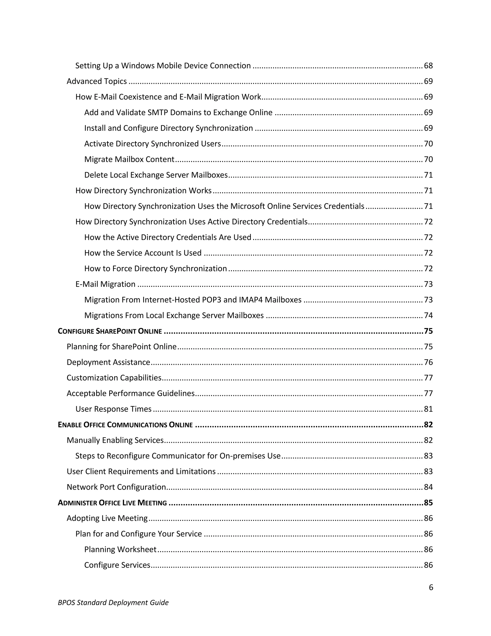 Setting Up a Windows Mobile Device Connection ............................................................................. 68
   Advanced Topics ..................................................................................................................................... 69
      How E-Mail Coexistence and E-Mail Migration Work......................................................................... 69
          Add and Validate SMTP Domains to Exchange Online ................................................................... 69
          Install and Configure Directory Synchronization ............................................................................ 69
          Activate Directory Synchronized Users ........................................................................................... 70
          Migrate Mailbox Content ................................................................................................................ 70
          Delete Local Exchange Server Mailboxes ........................................................................................ 71
      How Directory Synchronization Works ............................................................................................... 71
          How Directory Synchronization Uses the Microsoft Online Services Credentials .......................... 71
      How Directory Synchronization Uses Active Directory Credentials.................................................... 72
          How the Active Directory Credentials Are Used ............................................................................. 72
          How the Service Account Is Used ................................................................................................... 72
          How to Force Directory Synchronization ........................................................................................ 72
      E-Mail Migration ................................................................................................................................. 73
          Migration From Internet-Hosted POP3 and IMAP4 Mailboxes ...................................................... 73
          Migrations From Local Exchange Server Mailboxes ....................................................................... 74
CONFIGURE SHAREPOINT ONLINE ............................................................................................................ 75
   Planning for SharePoint Online ............................................................................................................... 75
   Deployment Assistance ........................................................................................................................... 76
   Customization Capabilities...................................................................................................................... 77
   Acceptable Performance Guidelines....................................................................................................... 77
      User Response Times .......................................................................................................................... 81
ENABLE OFFICE COMMUNICATIONS ONLINE ............................................................................................... 82
   Manually Enabling Services..................................................................................................................... 82
      Steps to Reconfigure Communicator for On-premises Use ................................................................ 83
   User Client Requirements and Limitations ............................................................................................. 83
   Network Port Configuration.................................................................................................................... 84
ADMINISTER OFFICE LIVE MEETING .......................................................................................................... 85
   Adopting Live Meeting ............................................................................................................................ 86
      Plan for and Configure Your Service ................................................................................................... 86
          Planning Worksheet ........................................................................................................................ 86
          Configure Services........................................................................................................................... 86

                                                                                                                                                         6
BPOS Standard Deployment Guide
 